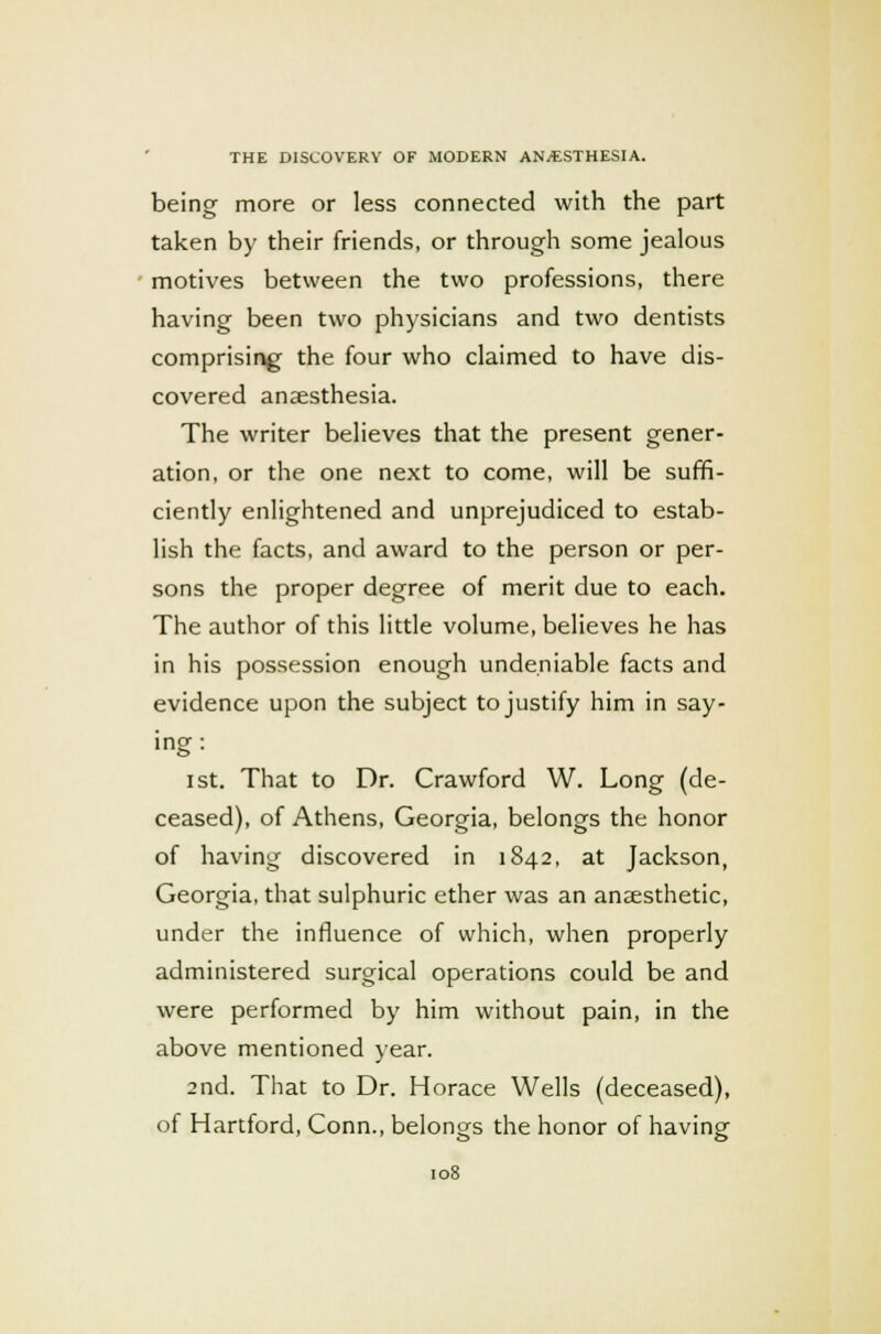 being more or less connected with the part taken by their friends, or through some jealous motives between the two professions, there having been two physicians and two dentists comprising the four who claimed to have dis- covered anaesthesia. The writer believes that the present gener- ation, or the one next to come, will be suffi- ciently enlightened and unprejudiced to estab- lish the facts, and award to the person or per- sons the proper degree of merit due to each. The author of this little volume, believes he has in his possession enough undeniable facts and evidence upon the subject to justify him in say- ing : ist. That to Dr. Crawford W. Long (de- ceased), of Athens, Georgia, belongs the honor of having discovered in 1842, at Jackson, Georgia, that sulphuric ether was an anaesthetic, under the influence of which, when properly administered surgical operations could be and were performed by him without pain, in the above mentioned year. 2nd. That to Dr. Horace Wells (deceased), of Hartford, Conn., belongs the honor of having