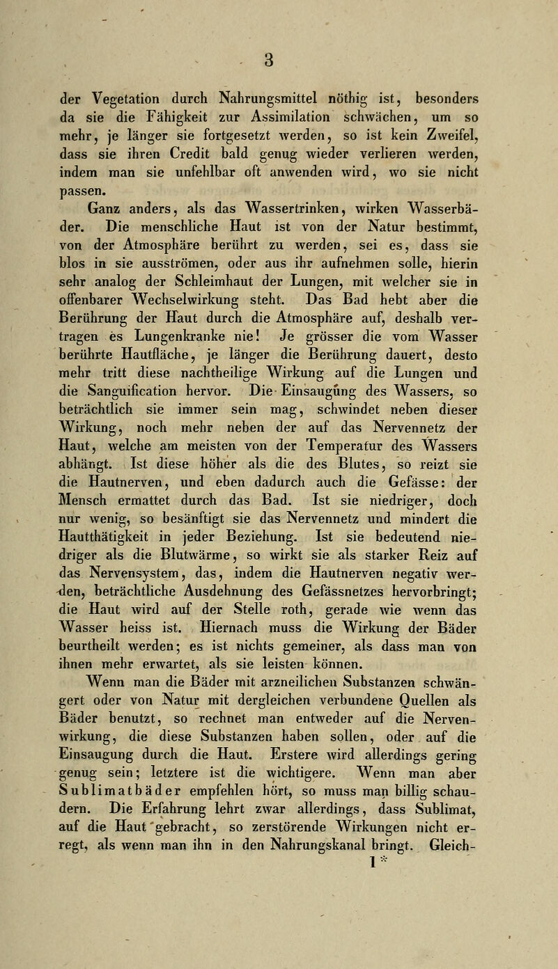 der Vegetation durch Nahrungsmittel nöthig ist, besonders da sie die Fähigkeit zur Assimilation schwachen, um so mehr, je länger sie fortgesetzt werden, so ist kein Zweifel, dass sie ihren Credit bald genug wieder verlieren werden, indem man sie unfehlbar oft anwenden wird, wo sie nicht passen. Ganz anders, als das Wassertrinken, wirken Wasserbä- der. Die menschliche Haut ist von der Natur bestimmt, von der Atmosphäre berührt zu werden, sei es, dass sie blos in sie ausströmen, oder aus ihr aufnehmen solle, hierin sehr analog der Schleimhaut der Lungen, mit welcher sie in offenbarer Wechselwirkung steht. Das Bad hebt aber die Berührung der Haut durch die Atmosphäre auf, deshalb ver- tragen es Lungenkranke nie! Je grösser die vom Wasser berührte Hautfläche, je länger die Berührung dauert, desto mehr tritt diese nachtheilige Wirkung auf die Lungen und die Sanguification hervor. Die Einsaugung des Wassers, so beträchtlich sie immer sein mag, schwindet neben dieser Wirkung, noch mehr neben der auf das Nervennetz der Haut, welche am meisten von der Temperatur des Wassers abhängt. Ist diese höher als die des Blutes, so reizt sie die Hautnerven, und eben dadurch auch die Gefässe: der Mensch ermattet durch das Bad. Ist sie niedriger, doch nur wenig, so besänftigt sie das Nervennetz und mindert die Hautthätigkeit in jeder Beziehung. Ist sie bedeutend nie- driger als die Blutwärme, so wirkt sie als starker Reiz auf das Nervensystem, das, indem die Hautnerven negativ wer- ben, beträchtliche Ausdehnung des Gefässnetzes hervorbringt; die Haut wird auf der Stelle roth, gerade wie wenn das Wasser heiss ist. Hiernach muss die Wirkung der Bäder beurtheilt werden; es ist nichts gemeiner, als dass man von ihnen mehr erwartet, als sie leisten können. Wenn man die Bäder mit arzneilichen Substanzen schwän- gert oder von Natur mit dergleichen verbundene Quellen als Bäder benutzt, so rechnet man entweder auf die Nerven- wirkung, die diese Substanzen haben sollen, oder auf die Einsaugung durch die Haut. Erstere wird allerdings gering genug sein; letztere ist die wichtigere. Wenn man aber Sublimatbäder empfehlen hört, so muss man billig schau- dern. Die Erfahrung lehrt zwar allerdings, dass Sublimat, auf die Haut'gebracht, so zerstörende Wirkungen nicht er- regt, als wenn man ihn in den Nahrungskanal bringt. Gleich-