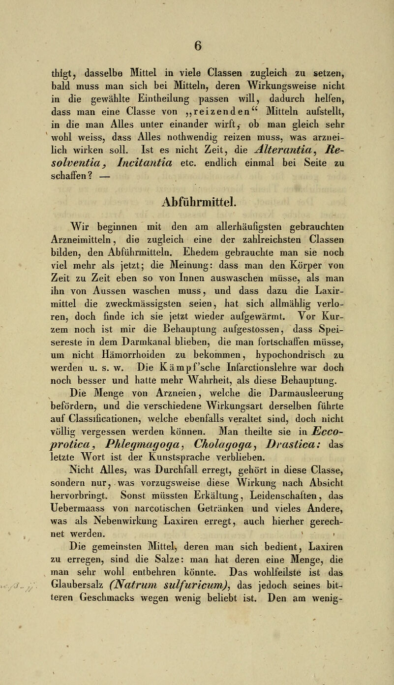 thigt, dasselbe Mittel in viele Classen zugleich zu setzen, bald muss man sich bei Mitteln, deren Wirkungsweise nicht in die gewählte Eintheilung passen will, dadurch helfen, dass man eine Classe von „reizenden Mitteln aufstellt, in die man Alles unter einander wirft,- ob man gleich sehr 1 wohl weiss, dass Alles nothwendig reizen muss, was arznei- lich wirken soll. Ist es nicht Zeit, die Alterantia, Re- solventia, Incitantia etc. endlich einmal bei Seite zu schaffen? — Abführmittel. Wir beginnen mit den am allerhäufigsten gebrauchten Arzneimitteln, die zugleich eine der zahlreichsten Classen bilden, den Abführmitteln. Ehedem gebrauchte man sie noch viel mehr als jetzt; die Meinung: dass man den Körper von Zeit zu Zeit eben so von Innen auswaschen müsse, als man ihn von Aussen waschen muss, und dass dazu die Laxir- mittel die zweckmässigsten seien, hat sich allmählig verlo- ren, doch finde ich sie jetzt wieder aufgewärmt. Vor Kur- zem noch ist mir die Behauptung aufgestossen, dass Spei- sereste in dem Darmkanal blieben, die man fortschaffen müsse, um nicht Hämorrhoiden zu bekommen, hypochondrisch zu werden u. s. w. Die Kämpf'sehe Infarctionslehre war doch noch besser und hatte mehr Wahrheit, als diese Behauptung. Die Menge von Arzneien, welche die Darmausleeruug befördern, und die verschiedene Wirkungsart derselben führte auf Classificationen, welche ebenfalls veraltet sind, doch nicht völlig vergessen werden können. Man theilte sie in JEcco- protica, Phlegmagoga, Cholagoga, Draslica: das letzte Wort ist der Kunstsprache verblieben. Nicht Alles, was Durchfall erregt, gehört in diese Classe, sondern nur ? was vorzugsweise diese Wirkung nach Absicht hervorbringt. Sonst müssten Erkältung, Leidenschaften, das Uebermaass von narcotischen Getränken und vieles Andere, was als Nebenwirkung Laxiren erregt, auch hierher gerech- net werden. v > Die gemeinsten Mittel, deren man sich bedient, Laxiren zu erregen, sind die Salze: man hat deren eine Menge, die man sehr wohl entbehren könnte. Das wohlfeilste ist das Glaubersalz (Natrum sulfuricum), das jedoch seines bit- teren Geschmacks wegen wenig beliebt ist. Den am wenig-