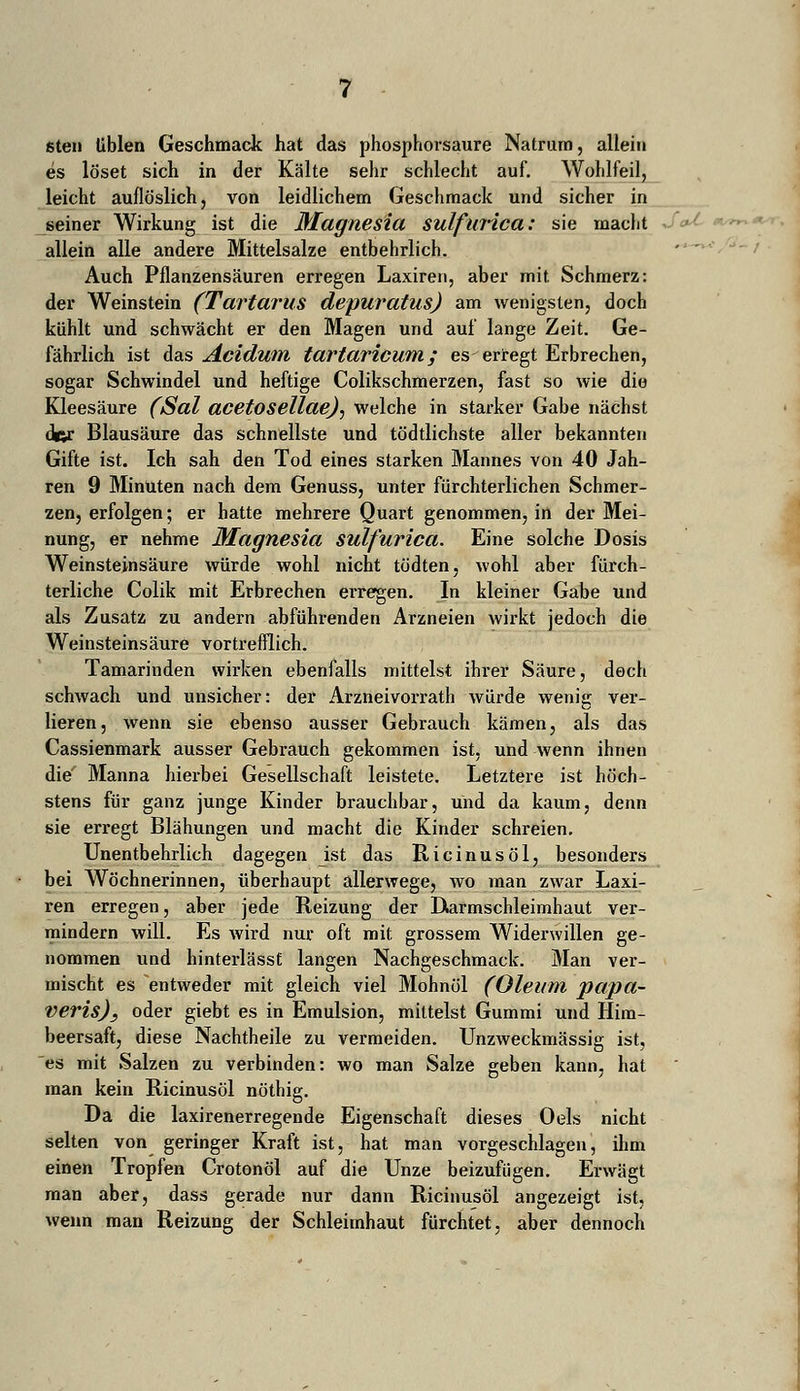 sten üblen Geschmack hat das phosphorsaure Natrum, allein es löset sich in der Kälte sehr schlecht auf. Wohlfeil, leicht auflöslich, von leidlichem Geschmack und sicher in seiner Wirkung ist die Magnesia sulfurica: sie macht allein alle andere Mittelsalze entbehrlich. Auch Pflanzensäuren erregen Laxiren, aber mit Schmerz: der Weinstein (Tartarus depuratus) am wenigsten, doch kühlt und schwächt er den Magen und auf lange Zeit. Ge- fährlich ist das Acidum tartaricum; es erregt Erbrechen, sogar Schwindel und heftige Colikschmerzen, fast so wie die Kleesäure (Sal acetosellaej, welche in starker Gabe nächst der Blausäure das schnellste und tödtlichste aller bekannten Gifte ist. Ich sah den Tod eines starken Mannes von 40 Jah- ren 9 Minuten nach dem Genuss, unter fürchterlichen Schmer- zen, erfolgen; er hatte mehrere Quart genommen, in der Mei- nung, er nehme Magnesia sulfurica. Eine solche Dosis Weinsteinsäure würde wohl nicht tödten, wohl aber fürch- terliche Colik mit Erbrechen erregen. In kleiner Gabe und als Zusatz zu andern abführenden Arzneien wirkt jedoch die Weinsteinsäure vortrefflich. Tamarinden wirken ebenfalls mittelst ihrer Säure, doch schwach und unsicher: der Arzneivorrath würde wenig ver- lieren, wenn sie ebenso ausser Gebrauch kämen, als das Cassienmark ausser Gebrauch gekommen ist, und wenn ihnen die' Manna hierbei Gesellschaft leistete. Letztere ist höch- stens für ganz junge Kinder brauchbar, und da kaum, denn sie erregt Blähungen und macht die Kinder schreien. Unentbehrlich dagegen ist das Ricinus öl, besonders bei Wöchnerinnen, überhaupt allerwege, wo man zwar Laxi- ren erregen, aber jede Reizung der Darmschleimhaut ver- mindern will. Es wird nur oft mit grossem Widerwillen ge- nommen und hinterlässt langen Nachgeschmack. Man ver- mischt es entweder mit gleich viel Mohnöl (Oleum papa- veris)} oder giebt es in Emulsion, mittelst Gummi und Him- beersaft, diese Nachtheile zu vermeiden. Unzweckmässig ist, es mit Salzen zu verbinden: wo man Salze geben kann, hat man kein Ricinusöl nöthig. Da die laxirenerregende Eigenschaft dieses Oels nicht selten von geringer Kraft ist, hat man vorgeschlagen, ihm einen Tropfen Crotonöl auf die Unze beizufügen. Erwägt man aber, dass gerade nur dann Ricinusöl angezeigt ist, wenn man Reizung der Schleimhaut fürchtet, aber dennoch