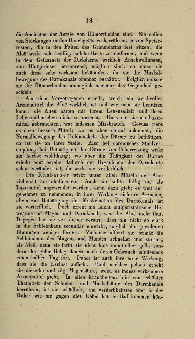 die Ansichten der Aerzte von Hämorrhoiden sind. Sie sollen von Stockungen in den Bauchgefässen herrühren, ja von Speise- resten , die in den Falten des Grimmdarms fest sitzen; die Aloe' wirkt sehr kräftig, solche Reste zu entfernen, und wenn in dem Gefässnetz der Dickdärme wirklich Anschwellungen, von Blutgerinsel herrührend, möglich sind, so muss sie auch diese sehr wirksam bekämpfen, da sie die Muskel- bewegung des Darmkanals offenbar bethätigt. Folglich müsste sie die Hämorrhoiden unmöglich machen; das Gegentheil ge- schieht. Aus dem Vorgetragenen erhellt, welch ein werthvolles Arzneimittel die Aloe wirklich ist und wie man sie benutzen kann: die Alten hatten mit ihrem Lebenselixir und ihren Lebenspillen eben nicht so unrecht. Dass sie sie als Laxir- mittel gebrauchten, war indessen Missbrauch. Gewiss giebt es dazu bessere Mittel; wo es aber darauf ankommt, die Normalbewegung des Hohlmuskels der Därme zu bethätigen, da ist sie an ihrer Stelle. Also bei chronischer Stuhlver- stopfung, bei Unthätigkeit der Därme von Ueberreizung wirkt sie höchst wohlthätig; wo aber die Thätigkeit der Därme erhöht oder bereits dadurch der Organismus der Darmhäute schon verändert ist, da wirkt sie verderblich. Die Rhabarber wirkt unter allen Mitteln der Aloe vielleicht am ähnlichsten. Auch sie sollte billig nie als Laxirmittel angewendet werden, denn dazu giebt es weit an- genehmer zu nehmende, in ihrer Wirkung sichrere Arzneien, allein zur Bethätigung der Muskelaction des Darmkanals ist sie vortrefflich. Doch erregt sie Jeicht antiperistaltische Be- wegung im Magen und Darmkanal, was die Aloe nicht thut. Dagegen hat sie vor dieser voraus, dass sie nicht so stark in die Schleimhaut secundär einwirkt, folglich die gewohnten Blutungen weniger fördert. Vielmehr afficirt sie primär die Schleimhaut des Magens und Mundes schneller und stärker, als Aloe, denn sie färbt sie nicht blos unmittelber gelb, son- dern der gelbe Belag dauert nach deren Gebrauch mindestens einen halben Tag fort. Daher ist auch ihre erste Wirkung, dass sie die Esslust aufhebt. Bald nachher jedoch erhöht sie dieselbe und tilgt Magensäure, wozu es indess wirksamere Arzneimittel giebt. In allen Krankheiten, die von erhöhter Thätigkeit der Schleim- und Muskelhäute des Darmkanals herrühren, ist sie schädlich, am verderblichsten aber in der Ruhr: wie sie gegen dies Uebel hat in Ruf kommen kön-