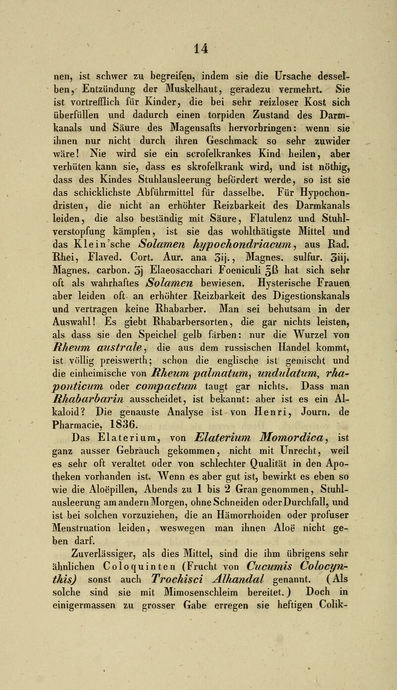 nen, ist schwer zu begreifen, indem sie die Ursache dessel- ben, Entzündung der Muskelhaut, geradezu vermehrt. Sie ist vortrefflich für Kinder, die bei sehr reizloser Kost sich überfüllen und dadurch einen torpiden Zustand des Darm- kanals und Säure des Magensafts hervorbringen: wenn sie ihnen nur nicht durch ihren Geschmack so sehr zuwider wäre! Nie wird sie ein scrofelkrankes Kind heilen, aber verhüten kann sie, dass es skrofelkrank wird, und ist nöthig, dass des Kindes Stuhlausleerung befördert werde, so ist sie das schicklichste Abführmittel für dasselbe. Für Hypochon- dristen, die nicht an erhöhter Reizbarkeit des Darmkanals leiden, die also beständig mit Säure, Flatulenz und Stuhl- verstopfung kämpfen, ist sie das wohlthätigste Mittel und das Klein'sehe Solamen hypochondriacum, aus Rad. Rhei, Flaved. Cort. Aur. ana 3ij-, Magnes. sulfur. 3»ij. Magnes. carbon. 5j Elaeosacchari Foeniculi £ß hat sich sehr oft als wahrhaftes Solamen bewiesen. Hysterische Frauen aber leiden oft an erhöhter Reizbarkeit des Digestionskanals und vertragen keine Rhabarber. Man sei behutsam in der Auswahl! Es giebt Rhabarbersorten, die gar nichts leisten, als dass sie den Speichel gelb färben: nur die Wurzel von Rheum austräte, die aus dem russischen Handel kommt, ist völlig preiswerth; schon die englische ist gemischt und die einheimische von Rheum palmatum, undulatum, rha- ponticum oder compactum taugt gar nichts. Dass man Rhabarbarin ausscheidet, ist bekannt: aber ist es ein Al- kaloid? Die genauste Analyse ist von Henri, Journ. de Pharmacie, 1836. Das Elaterium, von Elaterium Momordica, ist ganz ausser Gebrauch gekommen, nicht mit Unrecht, weil es sehr oft veraltet oder von schlechter Qualität in den Apo- theken vorhanden ist. Wenn es aber gut ist, bewirkt es eben so wie die Aloepillen, Abends zu 1 bis 2 Gran genommen, Stuhl- ausleerung am andern Morgen, ohne Schneiden oderDurchfall, und ist bei solchen vorzuziehen, die an Hämorrhoiden oder profuser Menstruation leiden, weswegen man ihnen Aloe nicht ge- ben darf. Zuverlässiger, als dies Mittel, sind die ihm übrigens sehr ähnlichen Coloquinten (Frucht von Cucumis Colocyn- this) sonst auch Trochisci Älhandal genannt. (Als solche sind sie mit Mimosenschleim bereitet.) Doch in einigermassen zu grosser Gabe erregen sie heftigen Colik-