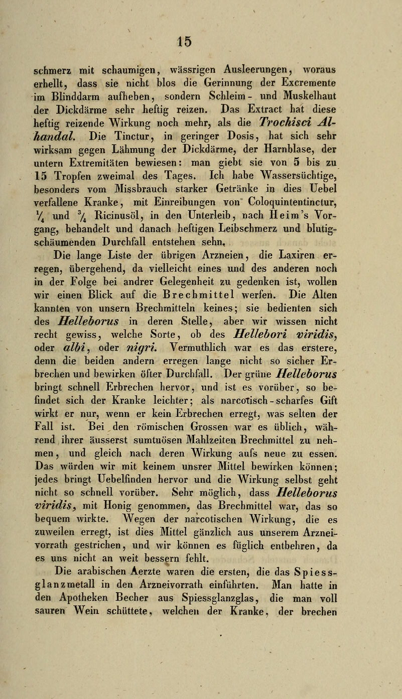 schmerz mit schaumigen, wässrigen Ausleerungen, woraus erhellt, dass sie nicht blos die Gerinnung der Excremente im Blinddarm aufheben, sondern Schleim- und Muskelhaut der Dickdärme sehr heftig reizen. Das Extract hat diese heftig reizende Wirkung noch mehr, als die Trochisci Al- handal. Die Tinctur, in geringer Dosis, hat sich sehr wirksam gegen Lähmung der Dickdärme, der Harnblase, der untern Extremitäten bewiesen: man giebt sie von 5 bis zu 15 Tropfen zweimal des Tages. Ich habe Wassersüchtige, besonders vom Missbrauch starker Getränke in dies Uebel verfallene Kranke, mit Einreibungen von Coloquintentinctur, V4 und 3/4 Ricinusöl, in den Unterleib, nach Heim's Vor- gang, behandelt und danach heftigen Leibschmerz und blutig- schäumenden Durchfall entstehen sehn. Die lange Liste der übrigen Arzneien, die Laxiren er- regen, übergehend, da vielleicht eines und des anderen noch in der Folge bei andrer Gelegenheit zu gedenken ist, wollen wir einen Blick auf die Brechmittel werfen. Die Alten kannten von unsern Brechmitteln keines; sie bedienten sich des Helleborus in deren Stelle, aber wir wissen nicht recht gewiss, welche Sorte, ob des Hellebori viridis, oder albi, oder nigri. Vermuthlich Avar es das erstere, denn die beiden andern erregen lange nicht so sicher Er- brechen und bewirken öfter Durchfall. Der grüne Helleborus bringt schnell Erbrechen hervor, und ist es vorüber, so be- findet sich der Kranke leichter; als narcotisch - scharfes Gift wirkt er nur, wenn er kein Erbrechen erregt, was selten der Fall ist. Bei den römischen Grossen war es üblich, wäh- rend ihrer äusserst sumtuösen Mahlzeiten Brechmittel zu neh- men , und gleich nach deren Wirkung aufs neue zu essen. Das würden wir mit keinem unsrer Mittel bewirken können; jedes bringt Uebelfinden hervor und die Wirkung selbst geht nicht so schnell vorüber. Sehr möglich, dass Helleborus viridis, mit Honig genommen, das Brechmittel war, das so bequem wirkte. Wegen der narcotischen Wirkung, die es zuweilen erregt, ist dies Mittel gänzlich aus unserem Arznei- vorrath gestrichen, und wir können es füglich entbehren, da es uns nicht an weit bessern fehlt. Die arabischen Aerzte waren die ersten, die das Spiess- glanzmetall in den Arzneivorrath einführten. Man hatte in den Apotheken Becher aus Spiessglanzglas, die man voll sauren Wein schüttete, welchen der Kranke, der brechen