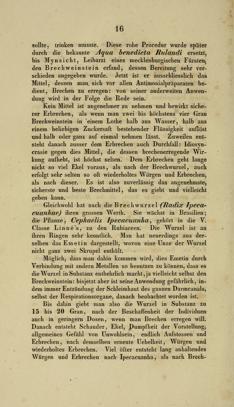 sollte, trinken musste. Diese rohe Procedur wurde später durch die bekannte Aqua benedicta Rulandi ersetzt, bis Mynsicht, Leibarzt eines mecklenburgischen Fürsten^ den Brechweinstein erfand, dessen Bereitung sehr ver- schieden angegeben wurde. Jetzt ist er ausschliesslich das Mittel, dessen man, sich vor allen Antimonialpräparaten be- dient, Brechen zu erregen: von seiner anderweiten Anwen- dung wird in der Folge die Rede sein. Kein Mittel ist angenehmer zu nehmen und bewirkt siche- rer Erbrechen, als wenn man zWei bis höchstens vier Gran Brechweinstein in einem Lothe halb aus Wasser, halb aus einem beliebigen Zuckersaft bestehender Flüssigkeit auflöst und halb oder ganz auf einmal nehmen lässt. Zuweilen ent- steht danach ausser dem Erbrechen auch Durchfall: Idiosyn- crasie gegen dies Mittel, die dessen brechenerregende Wir- kung aufhebt, ist höchst selten. Dem Erbrechen geht lange nicht so viel Ekel voraus, als nach der Brechwurzel, auch erfolgt sehr selten so oft wiederholtes Würgen und Erbrechen, als nach dieser. Es ist also zuverlässig das angenehmste, sicherste und beste Brechmittel, das es giebt und vielleicht geben kann. Gleichwohl hat auch die Brechwurzel (Radix Ipeca- euanhae) ihren grossen Werth. Sie wächst in Brasilien; die Pflanze, Cephaelis Ipecacuanha, gehört in die V. Classe Linne's, zu den Rubiaceen. Die Wurzel ist an ihren Ringen sehr kenntlich. Man hat neuerdings aus der- selben das Em et in dargestellt, wovon eine Unze der Wurzel nicht ganz zwei Skrupel enthält. Möglich, dass man dahin kommen wird, dies Emetin durch Verbindung mit andern Metallen so benutzen zu können, dass es die Wurzel in Substanz entbehrlich macht, ja vielleicht selbst den Brechweinstein: bisjetzt aber ist seine Anwendung gefährlich, in- dem immer Entzündung der Schleimhaut des ganzen Darmcanals, selbst der Respirationsorgane, danach beobachtet worden ist. Bis dahin giebt man also die Wurzel in Substanz zu 15 bis 20 Gran, nach der Beschaffenheit der Individuen auch in geringern Dosen, wenn man Brechen erregen will. Danach entsteht Schauder, Ekel, Dumpfheit der Vorstellung, allgemeines Gefühl von Unwohlsein, endlich Aufstossen und Erbrechen, nach demselben erneute Uebelkeit, Würgen und wiederholtes Erbrechen. Viel öfter entsteht lang anhaltendes Würgen und Erbrechen nach Ipecacuanha, als nach Brech-