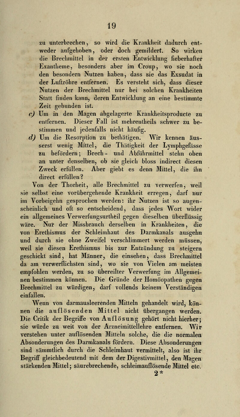 zu unterbrechen, so wird die Krankheit dadurch ent- weder aufgehoben, oder doch gemildert. So wirken die Brechmittel in der ersten Entwicklung fieberhafter Exantheme, besonders aber im Croup, wo sie noch den besondern Nutzen haben, dass sie das Exsudat in der Luftröhre entfernen. Es versteht sich, dass dieser Nutzen der Brechmittel nur bei solchen Krankheiten Statt finden kann, deren Entwicklung an eine bestimmte Zeit gebunden ist. c) Um in den Magen abgelagerte Krankheitsproducte zu entfernen. Dieser Fall ist mehrentheils schwer zu be- stimmen und jedenfalls nicht häufig. d) Um die Resorption zu bethätigen. Wir kennen äus- serst wenig Mittel, die Thätigkeit der Lymphgefässe zu befördern; Brech- und Abführmittel stehn oben an unter denselben, ob sie gleich bloss indirect diesen Zweck erfüllen. Aber giebt es denn Mittel, die ihn direct erfüllen? Von der Thorheit, alle Brechmittel zu verwerfen, weil sie selbst eine vorübergehende Krankheit erregen, darf nur im Vorbeigehn gesprochen werden: ihr Nutzen ist so augen- scheinlich und oft so entscheidend, dass jedes Wort wider ein allgemeines Verwerfungsurtheil gegen dieselben überflüssig wäre. Nur der Missbrauch derselben in Krankheiten, die von Erethismus der Schleimhaut des Darmkanals ausgehn und durch sie ohne Zweifel verschlimmert werden müssen, weil sie diesen Erethismus bis zur Entzündung zu steigern geschickt sind, hat Männer, die einsehen, dass Brechmittel da am verwerflichsten sind, wo sie von Vielen am meisten empfohlen werden, zu so übereilter Verwerfung im Allgemei- nen bestimmen können. Die Gründe der Homöopathen gegen Brechmittel zu würdigen, darf vollends keinem Verständigen einfallen. Wenn von darmausleerenden Mitteln gehandelt wird, kön- nen die auflösenden Mittel nicht übergangen werden. Die Critik der Begriffe von Auflösung gehört nicht hierher; sie würde zu weit von der Arzneimittellehre entfernen. Wir verstehen unter auflösenden Mitteln solche, die die normalen Absonderungen des Darmkanals fördern. Diese Absonderungen sind sämmtlich durch die Schleimhaut vermittelt, also ist ihr Begriff gleichbedeutend mit dem der Digestivmittel, den Ma^en stärkenden Mittel; säurebrechende, schleimauflösende Mittel etc, 2*