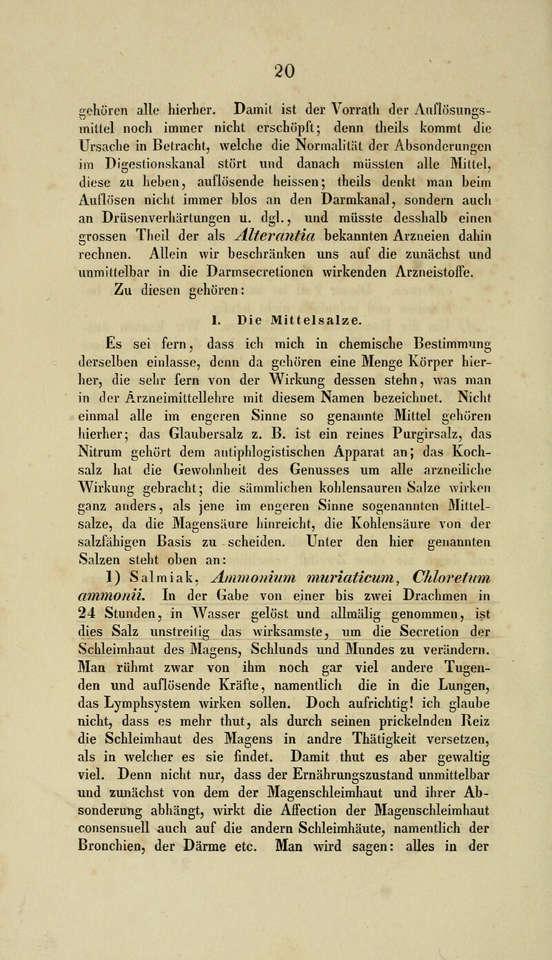 schüren alle hierher. Damit ist der Vorrath der Auflösungs- mittel noch immer nicht erschöpft; denn theils kommt die Ursache in Betracht, welche die Normalität der Absonderungen im Digestionskanal stört und danach müssten alle Mittel, diese zu heben, auflösende heissen; theils denkt man beim Auflösen nicht immer blos an den Darmkanal, sondern auch an Drüsenverhärtungen u. dgl., und müsste desshalb einen grossen Theil der als Alter antia bekannten Arzneien dahin rechnen. Allein wir beschränken uns auf die zunächst und unmittelbar in die Darmsecretionen wirkenden Arzneistoffe. Zu diesen gehören: I. Die Mittel salze. Es sei fern, dass ich mich in chemische Bestimmung derselben einlasse, denn da gehören eine Menge Körper hier- her, die sehr fern von der Wirkung dessen stehn, was man in der Arzneimittellehre mit diesem Namen bezeichnet. Nicht einmal alle im engeren Sinne so genannte Mittel gehören hierher; das Glaubersalz z. B. ist ein reines Purgirsalz, das Nitrum gehört dem antiphlogistischen Apparat an; das Koch- salz hat die Gewohnheit des Genusses um alle arzneiliche Wirkung gebracht; die sämmlichen kohlensauren Salze wirken ganz anders, als jene im engeren Sinne sogenannten Mittel- salze, da die Magensäure hinreicht, die Kohlensäure von der salzfähigen Basis zu scheiden. Unter den hier genannten Salzen steht oben an: 1) Salmiak, Ammonium muriaticum, Chlor etum ammonii. In der Gabe von einer bis zwei Drachmen in 24 Stunden, in Wasser gelöst und allmälig genommen, ist dies Salz unstreitig das wirksamste, um die Secretion der Schleimhaut des Magens, Schlunds und Mundes zu verändern. Man rühmt zwar von ihm noch gar viel andere Tugen- den und auflösende Kräfte, namentlich die in die Lungen, das Lymphsystem wirken sollen. Doch aufrichtig! ich glaube nicht, dass es mehr thut, als durch seinen prickelnden Reiz die Schleimhaut des Magens in andre Thätigkeit versetzen, als in welcher es sie findet. Damit thut es aber gewaltig viel. Denn nicht nur, dass der Ernährungszustand unmittelbar und zunächst von dem der Magenschleimhaut und ihrer Ab- sonderung abhängt, wirkt die Affection der Magenschleimhaut consensuell auch auf die andern Schleimhäute, namentlich der Bronchien, der Därme etc. Man wird sagen: alles in der