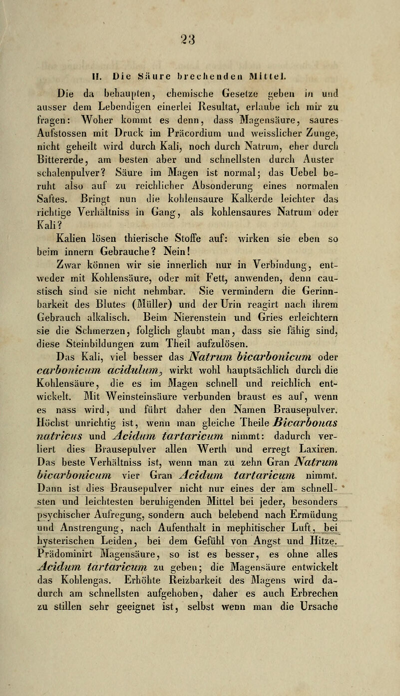 II. Die Säure brechenden Mittel. Die da behaupten, chemische Gesetze geben i/i und ausser dem Lebendigen einerlei Resultat, erlaube ich mir zu fragen: Woher kommt es denn, dass Magensäure, saures Aufstossen mit Druck im Präcordium und weisslicher Zunge, nicht geheilt wird durch Kali, noch durch Natrum, eher durch Bittererde, am besten aber und schnellsten durch Auster schalenpulver? Säure im Magen ist normal; das Uebel be- ruht also auf zu reichlicher Absonderung eines normalen Saftes. Bringt nun die kohlensaure Kalkerde leichler das richtige Verhältniss in Gang, als kohlensaures Natrum oder Kali? Kalien lösen thierische Stoffe auf: wirken sie eben so beim innern Gebrauche? Nein! Zwar können wir sie innerlich nur in Verbindung, ent- weder mit Kohlensäure, oder mit Fett, anwenden, denn cau- stisch sind sie nicht nehmbar. Sie vermindern die Gerinn- barkeit des Blutes (Müller) und der Urin reagirt nach ihrem Gebrauch alkalisch. Beim Nierenstein und Gries erleichtern sie die Schmerzen, folglich glaubt man, dass sie fähig sind, diese Steinbildungen zum Theil aufzulösen. Das Kali, viel besser das Natrum bicarbonicum oder carbonicurn acidulumr, wirkt wohl hauptsächlich durch die Kohlensäure, die es im Magen schnell und reichlich ent- wickelt. Mit Weinsteinsäure verbunden braust es auf, wenn es nass wird, und führt daher den Namen Brausepulver. Höchst unrichtig ist, wenn man gleiche Theile BicarbonciS natricus und Acidum tartaricuin nimmt: dadurch ver- liert dies Brausepulver allen Werth und erregt Laxiren. Das beste Verhältniss ist, wenn man zu zehn Gran Natrum bicarbonicum vier Gran Acidum tartaricuin nimmt. Dann ist dies Brausepulver nicht nur eines der am schnell- sten und leichtesten beruhigenden Mittel bei jeder, besonders psychischer Aufregung, sondern auch belebend nach Ermüdung und Anstrengung, nach Aufenthalt in mephitischer Luft, bei hysterischen Leiden, bei dem Gefühl von Angst und Hitze. Prädominirt Magensäure, so ist es besser, es ohne alles Acidum tartaricuin zu geben; die Magensäure entwickelt das Kohlengas. Erhöhte Reizbarkeit des Magens wird da- durch am schnellsten aufgehoben, daher es auch Erbrechen zu stillen sehr geeignet ist, selbst wenn man die Ursache