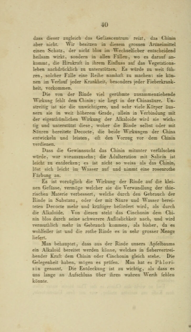 ü dass dieser zugleich das Gefässcentrum reizt, das Chinin r: i_:i .: :r.-/:r:. .1 l.tSti; _::i5r- A::ie....:::f. einen Schatz, der nicht blos im Weckseifieber entscheidend fcrika» wirkt, sondern in allen :;_::. « es darauf an- kommt, die E : m ihrem Finfluss auf das Vesetations- leben nachdrücklich zu unterstützen. Es würde zu weit füh- ren, solcher Fälle eine Reihe namhaft zu machen: sie ken- nen im Verlauf jeder Krankheit, besonders jeder Fieberkrank- Die von der Binde viel gerühmte zusammenziehende Wirkens; fehlt dem Chinin: sie liest in der Chinasäure. Un- sSreirA ist sie die unwichtisere. und sehr viele --irper aus- sei« sie in weit höherem Grade, allein in Verbindung mit der eisenthümlichen Wirkung der Alkaloide wird säe anek- :.ad unterstützt diese, woher die Binde selbst oder mit Säuren bereitete Decocte. die beide Wirkungen der China entwickeln und leisten, oft dem Vorzog mm lern Chinin 7 - - - T _ *T _ ■ 1 i—1 ■!!■ das Chinin miim : -: _;clien würde, war Toranszusehn: die Adulteratiön mit Salicin ist leicht zn entdecken . nicht so weiss als das Chinin. :. leicht . auf und T>in--- eine raaearofke :mg jin. Es ist TorzÄ glich die Wirkuns der Rinde auf die klei- t tttaaage ~elcher sie die Verwandlung lea rischen Materie verbesse: «eiche durch den Gebrauch der Kinde in Substanz, oder der mit Säure und Wasser berei- teten Decocte mehr und kräftiger befördert wird. corch die Alkaloide. Von diesen steht das Cinchonin dem Chi- ana blos durch seine schwerere Auflöslichkeit nach, und wird Termnthlich mehr in Gebranch komne:. bisher, wohlfeiler ist und die rothe Rinde es in sein :: :-_ser ^lense ..r.-r. Man bekannte: tm lex Rinde unser- A :e_baums ein Alkaloid bereitet werden .. e. welches in fiebervertrei- bender Kraft dem Chinin oder Cinchonin gleich stebe. Die Gelegenheit haben. ge ~~ prüfen. Man hat es Pblori- zin genannt, lt.- Entdeckung ist zu wichtig, als das; es uns lange an Anfschlnss über ihren wahren Werth fehlen