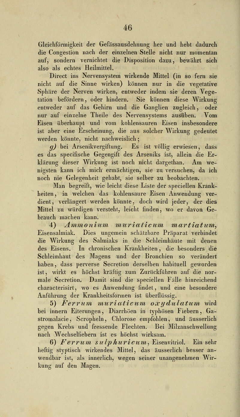 Gleichförmigkeit der Gefässausdehnung her und hebt dadurch die Congestion nach der einzelnen Stelle nicht nur momentan auf, sondern vernichtet die Disposition dazu, bewährt sich also als echtes Heilmittel. Direct ins Nervensystem wirkende Mittel (in so fern sie nicht auf die Sinne wirken) können nur in die vegetative Sphäre der Nerven wirken, entweder indem sie deren Vege- tation befördern, oder hindern. Sie können diese Wirkung entweder auf das Gehirn und die Ganglien zugleich, oder nur auf einzelne Theile des Nervensystems ausüben. Vom Eisen überhaupt und vom kohlensauren Eisen insbesondere ist aber eine Erscheinung, die aus solcher Wirkung gedeutet werden könnte, nicht nachweislich; g) bei Arsenikvergiftung. Es ist völlig erwiesen, dass es das specifische Gegengift des Arseniks ist, allein die Er- klärung dieser Wirkung ist noch nicht dargethan. Am we- nigsten kann ich mich ermächtigen, sie zu versuchen, da ich noch nie Gelegenheit gehabt, sie selber zu beobachten. Man begreift, wie leicht diese Liste der speciellen Krank- heiten, in welchen das kohlensaure Eisen Anwendung ver- dient, verlängert werden könnte, doch wird jeder, der dies Mittel zu Avürdigen versteht, leicht finden, wo er davon Ge- brauch machen kann. 4) Ammonium muriaticum martiatum, Eisensalmiak. Dies ungemein schätzbare Präparat verbindet die Wirkung des Salmiaks in die Schleimhäute mit denen des Eisens. In chronischen Krankheiten, die besonders die Schleimhaut des Magens und der Bronchien so verändert haben, dass perverse Secretion derselben habituell geworden ist, wirkt es höchst kräftig zum Zurückführen auf die nor- male Secretion. Damit sind die speciellen Fälle hinreichend characterisirt, wo es Anwendung findet, und eine besondere Anführung der Krankheitsformen ist überflüssig. 5) Ferrum muriaticum oxydulatum Avird bei innern Eiterungen, Diarrhöen in typhösen Fiebern, Ga- stromalacie, Scropheln, Chlorose empfohlen, und äusserlich gegen Krebs und fressende Flechten. Bei Milzanschwellung nach Wechselfiebern ist es höchst wirksam. 6) Ferrum sulphuricum, Eisenvitriol. Ein sehr heftig styptisch wirkendes Mittel, das äusserlich besser an- wendbar ist, als innerlich, wegen seiner unangenehmen Wir- kung auf den Magen.