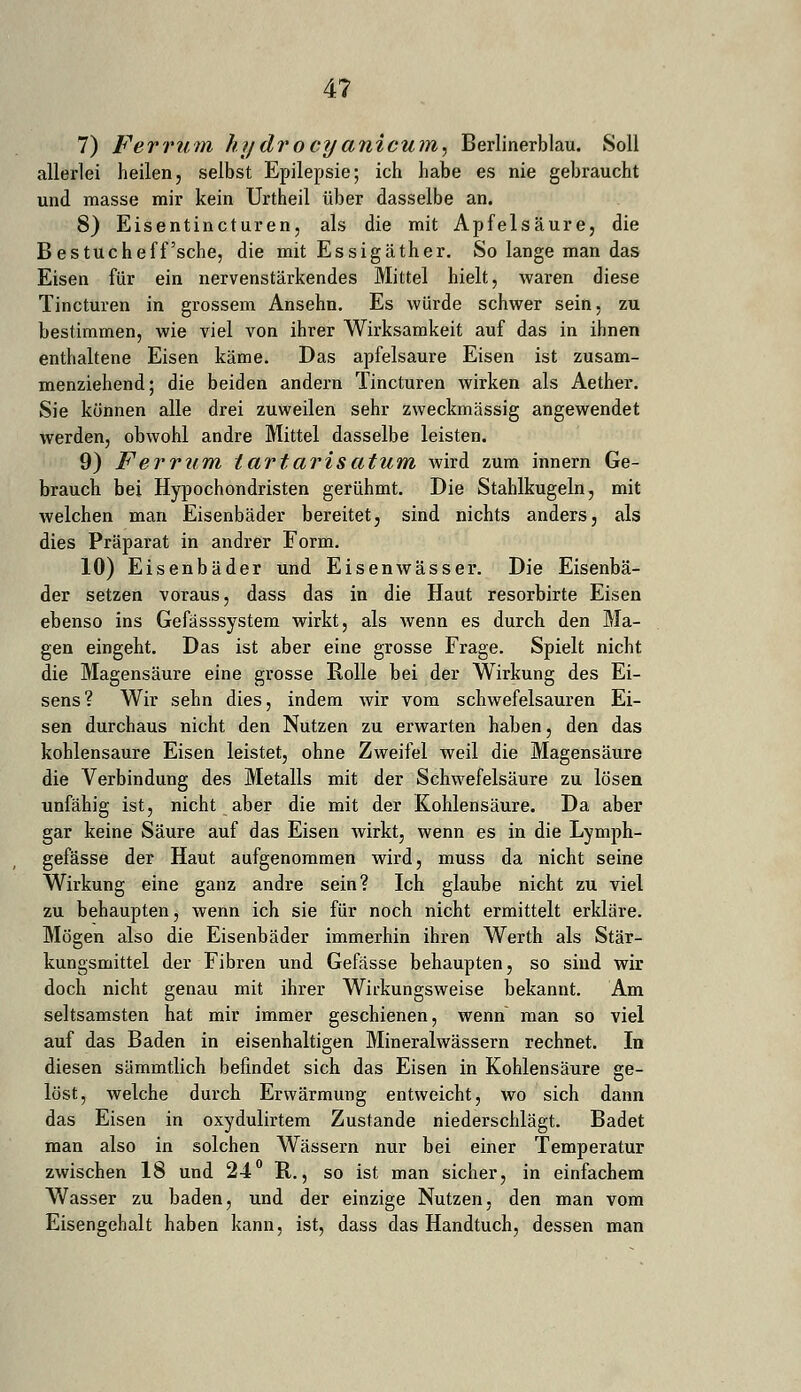 4? 7) Ferrum hydrocyanicum, Berlinerblau. Soll allerlei heilen, selbst Epilepsie; ich habe es nie gebraucht und masse mir kein Urtheil über dasselbe an. 8) Eisentincturen, als die mit Apfelsäure, die B es tu che ff'sehe, die mit Essigäther. So lange man das Eisen für ein nervenstärkendes Mittel hielt, waren diese Tincturen in grossem Ansehn. Es würde schwer sein, zu bestimmen, wie viel von ihrer Wirksamkeit auf das in ihnen enthaltene Eisen käme. Das apfelsaure Eisen ist zusam- menziehend; die beiden andern Tincturen wirken als Aether. Sie können alle drei zuweilen sehr zweckmässig angewendet werden, obwohl andre Mittel dasselbe leisten. 9) Ferrum tartarisatum wird zum innern Ge- brauch bei Hypochondristen gerühmt. Die Stahlkugeln, mit welchen man Eisenbäder bereitet, sind nichts anders, als dies Präparat in andrer Form. 10) Eisenbäder und Eisenwässer. Die Eisenbä- der setzen voraus, dass das in die Haut resorbirte Eisen ebenso ins Gefässsystem wirkt, als wenn es durch den Ma- gen eingeht. Das ist aber eine grosse Frage. Spielt nicht die Magensäure eine grosse Rolle bei der Wirkung des Ei- sens? Wir sehn dies, indem wir vom schwefelsauren Ei- sen durchaus nicht den Nutzen zu erwarten haben, den das kohlensaure Eisen leistet, ohne Zweifel weil die Magensäure die Verbindung des Metalls mit der Schwefelsäure zu lösen unfähig ist, nicht aber die mit der Kohlensäure. Da aber gar keine Säure auf das Eisen wirkt, wenn es in die Lymph- gefässe der Haut aufgenommen wird, muss da nicht seine Wirkung eine ganz andre sein? Ich glaube nicht zu viel zu behaupten, wenn ich sie für noch nicht ermittelt erkläre. Mögen also die Eisenbäder immerhin ihren Werth als Stär- kungsmittel der Fibren und Gefässe behaupten, so sind wir doch nicht genau mit ihrer Wirkungsweise bekannt. Am seltsamsten hat mir immer geschienen, wenn man so viel auf das Baden in eisenhaltigen Mineralwässern rechnet. In diesen sämmtlich befindet sich das Eisen in Kohlensäure ge- löst, welche durch Erwärmung entweicht, wo sich dann das Eisen in oxydulirtem Zustande niederschlägt. Badet man also in solchen Wässern nur bei einer Temperatur zwischen 18 und 24° R., so ist man sicher, in einfachem Wasser zu baden, und der einzige Nutzen, den man vom Eisengehalt haben kann, ist, dass das Handtuch, dessen man