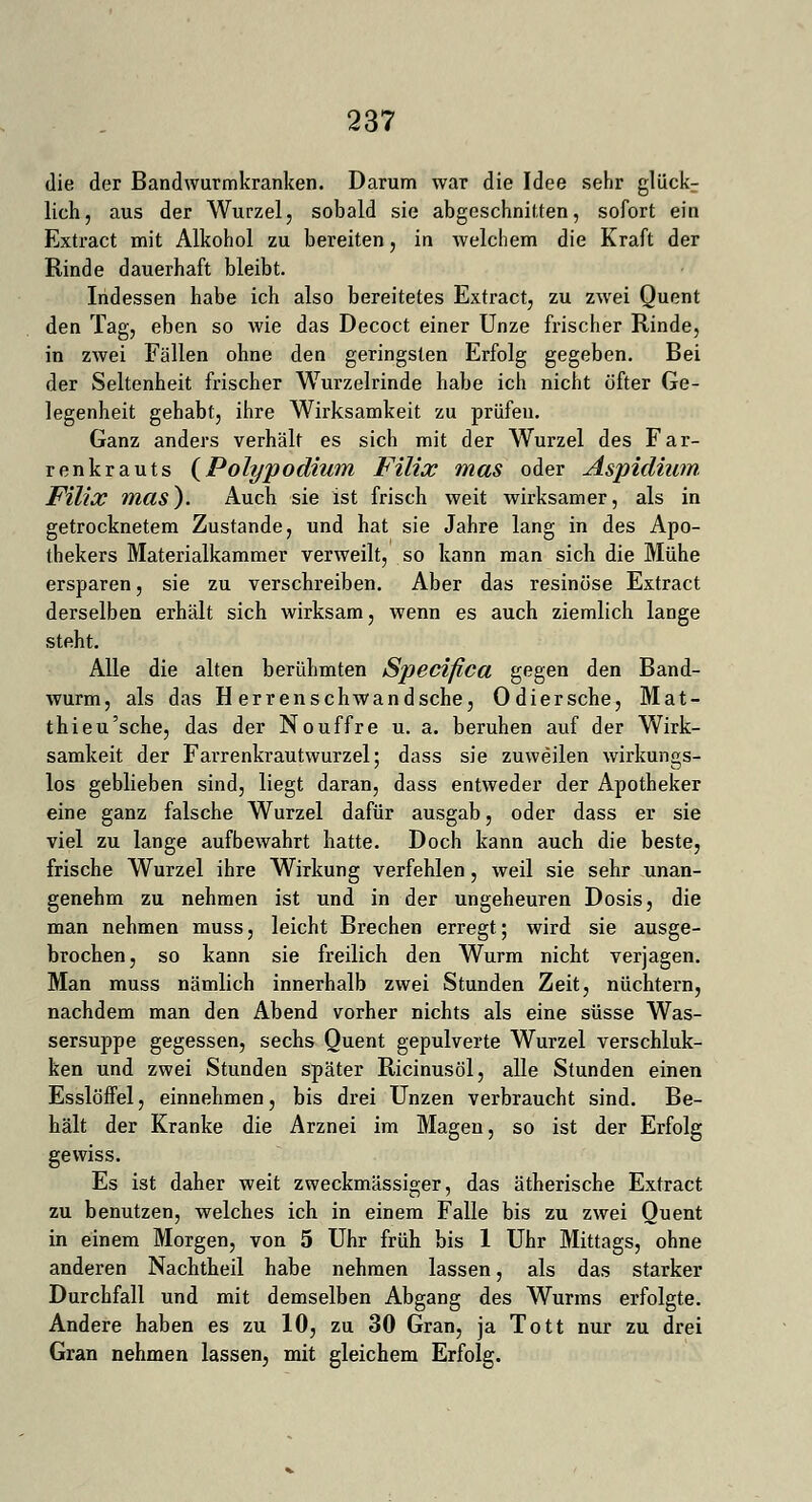 die der Bandwurmkranken. Darum war die Idee sehr glückr lieh, aus der Wurzel, sobald sie abgeschnitten, sofort ein Extract mit Alkohol zu bereiten, in welchem die Kraft der Rinde dauerhaft bleibt. Indessen habe ich also bereitetes Extract, zu zwei Quent den Tag, eben so Avie das Decoct einer Unze frischer Rinde, in zwei Fällen ohne den geringsten Erfolg gegeben. Bei der Seltenheit frischer Wurzelrinde habe ich nicht öfter Ge- legenheit gehabt, ihre Wirksamkeit zu prüfen. Ganz anders verhält es sich mit der Wurzel des Far- renkrauts (Polypodium Filix mas oder Aspidium Filix mas). Auch sie ist frisch weit wirksamer, als in getrocknetem Zustande, und hat sie Jahre lang in des Apo- thekers Materialkammer verweilt, so kann man sich die Mühe ersparen, sie zu verschreiben. Aber das resinöse Extract derselben erhält sich wirksam, wenn es auch ziemlich lange steht. Alle die alten berühmten Specifica gegen den Band- wurm, als das H er ren schwand sehe, Odiersche, Mat- thieu'sche, das der Nouffre u. a. beruhen auf der Wirk- samkeit der Fai'renkrautwurzel; dass sie zuweilen wirkungs- los geblieben sind, liegt daran, dass entweder der Apotheker eine ganz falsche Wurzel dafür ausgab, oder dass er sie viel zu lange aufbewahrt hatte. Doch kann auch die beste, frische Wurzel ihre Wirkung verfehlen, weil sie sehr unan- genehm zu nehmen ist und in der ungeheuren Dosis, die man nehmen muss, leicht Brechen erregt; wird sie ausge- brochen, so kann sie freilich den Wurm nicht verjagen. Man muss nämlich innerhalb zwei Stunden Zeit, nüchtern, nachdem man den Abend vorher nichts als eine süsse Was- sersuppe gegessen, sechs Quent gepulverte Wurzel verschluk- ken und zwei Stunden später Ricinusöl, alle Stunden einen Esslöffel, einnehmen, bis drei Unzen verbraucht sind. Be- hält der Kranke die Arznei im Magen, so ist der Erfolg gewiss. Es ist daher weit zweckmässiger, das ätherische Extract zu benutzen, welches ich in einem Falle bis zu zwei Quent in einem Morgen, von 5 Uhr früh bis 1 Uhr Mittags, ohne anderen Nachtheil habe nehmen lassen, als das starker Durchfall und mit demselben Abgang des Wurms erfolgte. Andere haben es zu 10, zu 30 Gran, ja Tott nur zu drei Gran nehmen lassen, mit gleichem Erfolg.