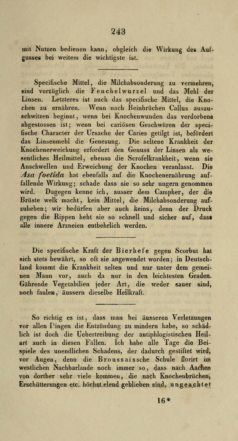 mit Nutzen bedienen kann, obgleich die Wirkung de* Auf- gusses bei weitem die wichtigste ist. Speciüsche Mittel, die Milchabsonderung zu vermehren, sind vorzüglich die Fenchelwurzel und das Mehl der Linsen. Letzteres ist auch das speciüsche Mittel, die Kno- chen zu ernähren. Wenn nach Beinbrüchen Callus auszu- schwitzen beginnt, wenn bei Knochenwunden das verdorbene abgestossen ist; wenn bei cariösen Geschwüren der speci- lische Character der Ursache der Caries getilgt ist, befördert das Linsenmehl die Genesung. Die seltene Krankheit der Knochenerweichung erfordert den Genuss der Linsen als we- sentliches Heilmittel, ebenso die Scrofelkrankheit, wenn sie Anschwellen und Erweichung der Knochen veranlasst. Die Asa foetida hat ebenfalls auf die Knochenernährung auf- fallende Wirkung; schade dass sie so sehr ungern genommen wird. Dagegen kenne ich, ausser dem Campher, der die Brüste welk macht, kein Mittel, die Milchabsonderung auf- zuheben; wir bedürfen aber auch keins, denn der Druck gegen die Rippen hebt sie so schnell und sicher auf, das* alle innere Arzneien entbehrlich werden. Die speciüsche Kraft der Bierhefe gegen Scorbut hat sich stets bewährt, so oft sie angewendet worden; in Deutsch- land kommt die Krankheit selten und nur unter dem gemei- nen Mann vor, auch da nur in den leichtesten Graden. Gährende Vegetabilien jeder Art, die weder sauer sind, noch faulen, äussern dieselbe Heilkraft. So richtig es ist, dass man bei äusseren Verletzungen vor allen Pingen die Entzündung zu mindern habe, so schäd- lich ist doch die Uebertreibung der antiphlogistischen Heil- art auch in diesen Fällen. Ich habe alle Tage die Bei- spiele des unendlichen Schadens, der dadurch gestiftet wird, vor Augen, denn die Broussaissche Schule florirt im westlichen Nachbarlande noch immer so, dass nach Aachen von dorther sehr viele kommen, die nach Knochenbrüchenj Erschütterungen etc. höchstelend geblieben sind, ungeachtet 16*