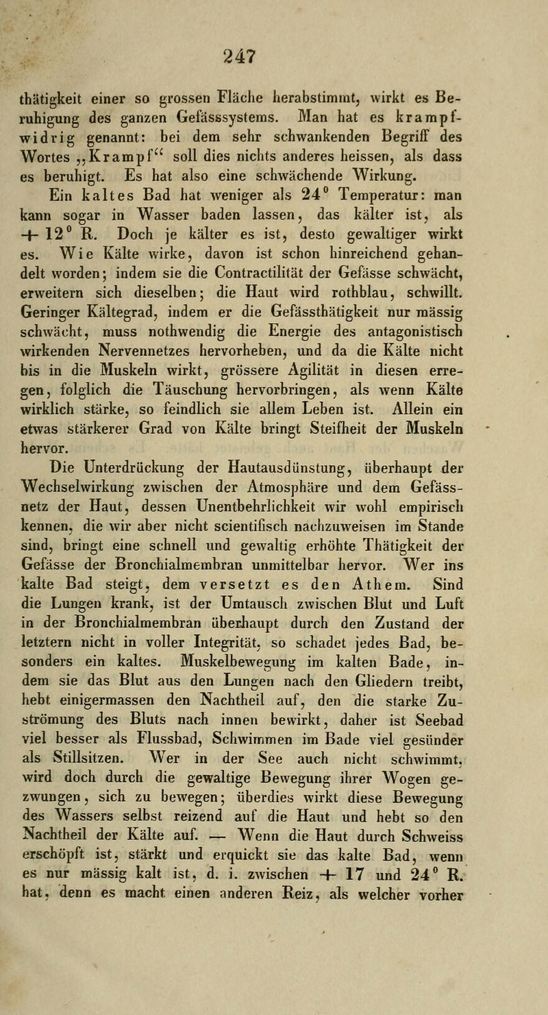 thätigkeit einer so grossen Fläche herabstimmt, wirkt es Be- ruhigung des ganzen Gefässsystems. Man hat es krampf- widrig genannt: bei dem sehr schwankenden Begriff des Wortes „Krampf soll dies nichts anderes heissen, als dass es beruhigt. Es hat also eine schwächende Wirkung. Ein kaltes Bad hat weniger als 24° Temperatur: man kann sogar in Wasser baden lassen, das kälter ist, als -+- 12° R. Doch je kälter es ist, desto gewaltiger wirkt es. Wie Kälte wirke, davon ist schon hinreichend gehan- delt worden; indem sie die Contractilität der Gefässe schwächt, erweitern sich dieselben; die Haut wird rothblau, schwillt. Geringer Kältegrad, indem er die Gefässthätigkeit nur massig schwächt, muss nothwendig die Energie des antagonistisch wirkenden Nervennetzes hervorheben, und da die Kälte nicht bis in die Muskeln wirkt, grössere Agilität in diesen erre- gen, folglich die Täuschung hervorbringen, als wenn Kälte wirklich stärke, so feindlich sie allem Leben ist. Allein ein etwas stärkerer Grad von Kälte bringt Steifheit der Muskeln hervor. Die Unterdrückung der Hautausdiinstung, überhaupt der Wechselwirkung zwischen der Atmosphäre und dem Gefäss- netz der Haut, dessen Unentbehrlichkeit wir wohl empirisch kennen, die wir aber nicht scientifisch nachzuweisen im Stande sind, bringt eine schnell und gewaltig erhöhte Thätigkeit der Gefässe der Bronchialmembran unmittelbar hervor. Wer ins kalte Bad steigt, dem versetzt es den Athem. Sind die Lungen krank, ist der Umtausch zwischen Blut und Luft in der Bronchialmembran überhaupt durch den Zustand der letztern nicht in voller Integrität, so schadet jedes Bad, be- sonders ein kaltes. Muskelbewegung im kalten Bade, in- dem sie das Blut aus den Lungen nach den Gliedern treibt, hebt einigermassen den Nachtheil auf, den die starke Zu- strömung des Bluts nach innen bewirkt, daher ist Seebad viel besser als Flussbad, Schwimmen im Bade viel gesünder als Stillsitzen. Wer in der See auch nicht schwimmt, wird doch durch die gewaltige Bewegung ihrer Wogen ge- zwungen, sich zu bewegen; überdies wirkt diese Bewegung des Wassers selbst reizend auf die Haut und hebt so den Nachtheil der Kälte auf. — Wenn die Haut durch Schweiss erschöpft ist, stärkt und erquickt sie das kalte Bad, wenn es nur massig kalt ist, d. i. zwischen -f- 17 und 24° R. hat, denn es macht einen anderen Reiz, als welcher vorher