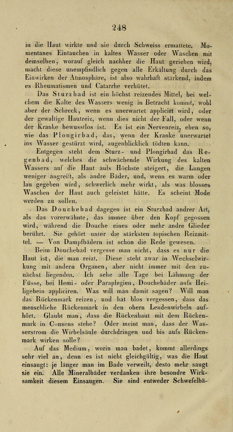 in die Haut wirkte und sie durch Schweiss ermattete. Mo- mentanes Eintauchen in kaltes Wasser oder Waschen mit demselben, worauf gleich nachher die Haut gerieben wird, macht diese unempfindlich gegen alle Erkältung durch das Einwirken der Atmosphäre, ist also wahrhaft stärkend, indem es Rheumatismen und Catarrhe verhütet. Das Sturzbad ist ein höchst reizendes Mittel, bei wel- chem die Kalte des Wassers wenig in Betracht kommt, wohl aber der Schreck, wenn es unerwartet applicirt wird, oder der gewaltige Hautreiz, wenn dies nicht der Fall, oder wenn der Kranke bewusstlos ist. Es ist ein Nervenreiz, eben so, wie das Plongirbad, das, wenn der Kranke unerwartet ins Wasser gestürzt wird, augenblicklich tödten kann. Entgegen steht dem Sturz- und Plongirbad das Re- genbad, welches die schwächende Wirkung des kalten Wassers auf die Haut aufs Höchste steigert, die Lungen weniger angreift, als andre Bäder, und, wenn es warm oder lau gegeben wird, schwerlich mehr wirkt, als was blosses Waschen der Haut auch geleistet hätte. Es scheint Mode werden zu sollen. i Das Douchebad dagegen ist ein Sturzbad andrer Art, als das vorerwähnte, das immer über den Kopf gegossen wird, während die Douche eines oder mehr andre Glieder berührt. Sie gehört unter die stärksten topischen Reizmit- tel. — Von Dampfbädern ist schon die Rede gewesen. Beim Douchebad vergesse man nicht, dass es nur die Haut ist, die man reizt. Diese steht zwar in Wechselwir- kung mit andern Organen, aber nicht immer mit den zu- nächst liegenden. Ich sehe alle Tage bei Lähmung der Füsse, bei Hemi- oder Paraplegien, Douchebäder aufs Hei- ligebein appliciren. Was will man damit sagen? Will man das Rückenmark reizen, und hat blos vergessen, dass das menschliche Rückenmark in den obern Lendenwirbeln auf- hört. Glaubt man, dass die Rückenhaut mit dem Rücken- mark in Consens stehe? Oder meint man, dass der Was- serstrom die Wirbelsäule durchdringen und bis aufs Rücken- mark wirken solle? Auf das Medium, worin man badet, kommt allerdings sehr viel an, denn es ist nicht gleichgültig, was die Haut einsaugt: je länger man im Bade verweilt, desto mehr saugt sie ein. Alle Mineralbäder verdanken ihre besondre Wirk- samkeit diesem Einsaugen. Sie sind entweder Schwefelbä-