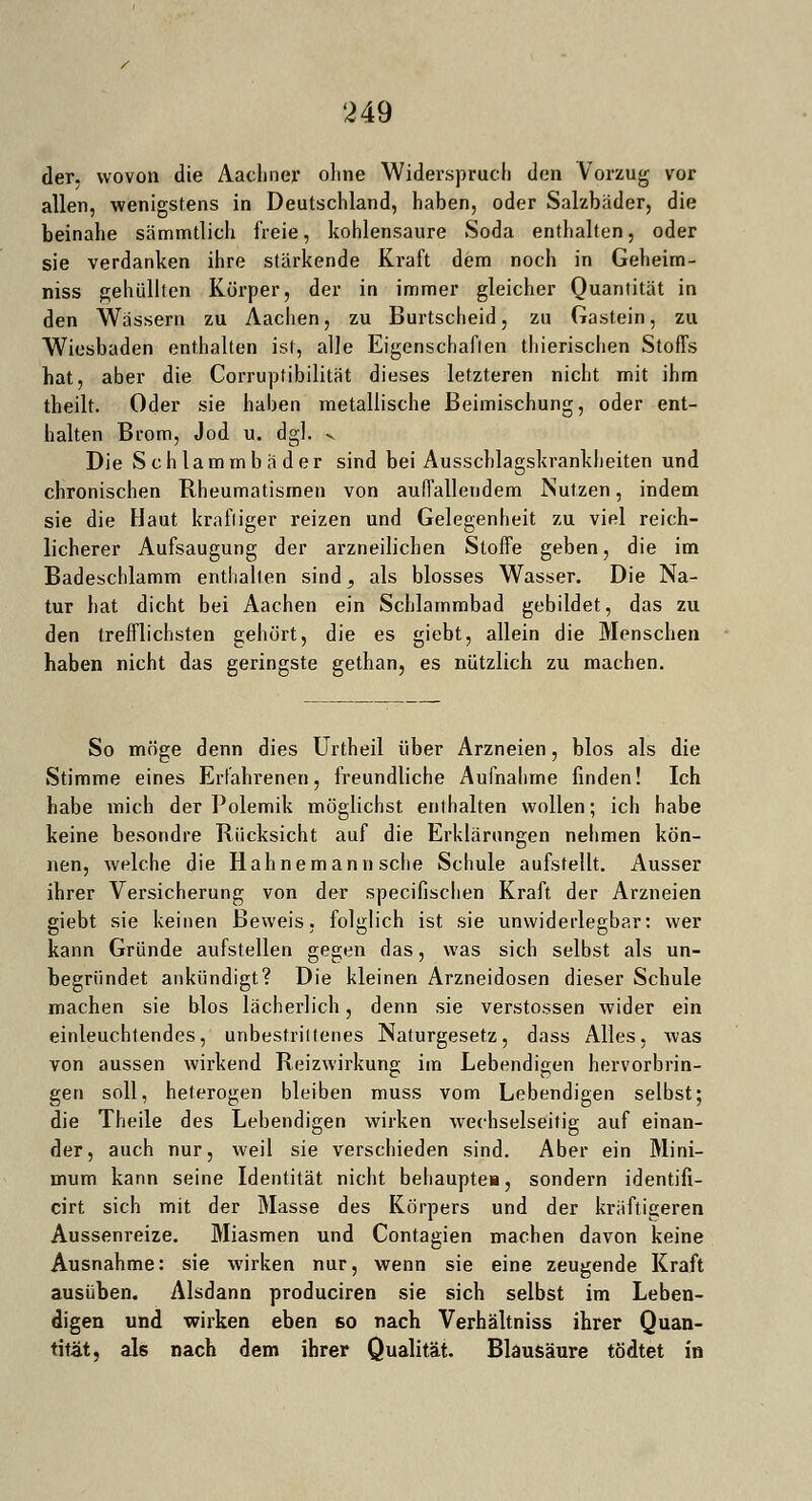 der. wovon die Aacliner ohne Widerspruch den Vorzug vor allen, wenigstens in Deutschland, haben, oder Salzbäder, die beinahe sämmtlich freie, kohlensaure Soda enthalten, oder sie verdanken ihre stärkende Kraft dem noch in Geheim- niss gehüllten Körper, der in immer gleicher Quantität in den Wässern zu Aachen, zu Burtscheid, zu Gastein, zu Wiesbaden enthalten ist, alle Eigenschaften thierischen Stoffs hat, aber die Corrupfibilität dieses letzteren nicht mit ihm theilt. Oder sie haben metallische Beimischung, oder ent- halten Brom, Jod u. dgl. v Die Schlammbäder sind bei Ausschlagskrankheiten und chronischen Rheumatismen von auffallendem Nutzen, indem sie die Haut kräftiger reizen und Gelegenheit zu viel reich- licherer Aufsaugung der arzneilichen Stoffe geben, die im Badeschlamm enthalten sind, als blosses Wasser. Die Na- tur hat dicht bei Aachen ein Schlammbad gebildet, das zu den trefflichsten gehört, die es giebt, allein die Menschen haben nicht das geringste gethan, es nützlich zu machen. So möge denn dies Urtheil über Arzneien, blos als die Stimme eines Erfahrenen, freundliche Aufnahme finden! Ich habe mich der Polemik möglichst enthalten wollen; ich habe keine besondre Rücksicht auf die Erklärungen nehmen kön- nen, welche die Hahnemann sehe Schule aufstellt. Ausser ihrer Versicherung von der speeifischen Kraft der Arzneien giebt sie keinen Beweis, folglich ist sie unwiderlegbar: wer kann Gründe aufstellen gegen das, was sich selbst als un- begründet ankündigt? Die kleinen Arzneidosen dieser Schule machen sie blos lächerlich, denn sie Verstössen wider ein einleuchtendes, unbestrittenes Naturgesetz, dass Alles, was von aussen wirkend Reizwirkung im Lebendigen hervorbrin- gen soll, heterogen bleiben muss vom Lebendigen selbst; die Theile des Lebendigen wirken wechselseitig auf einan- der, auch nur, weil sie verschieden sind. Aber ein Mini- mum kann seine Identität nicht behaupte«, sondern identifi- cirt sich mit der Masse des Körpers und der kräftigeren Aussenreize. Miasmen und Contagien machen davon keine Ausnahme: sie wirken nur, wenn sie eine zeugende Kraft ausüben. Alsdann produciren sie sich selbst im Leben- digen und wirken eben so nach Verhältniss ihrer Quan- tität, als nach dem ihrer Qualität. Blausäure tödtet in