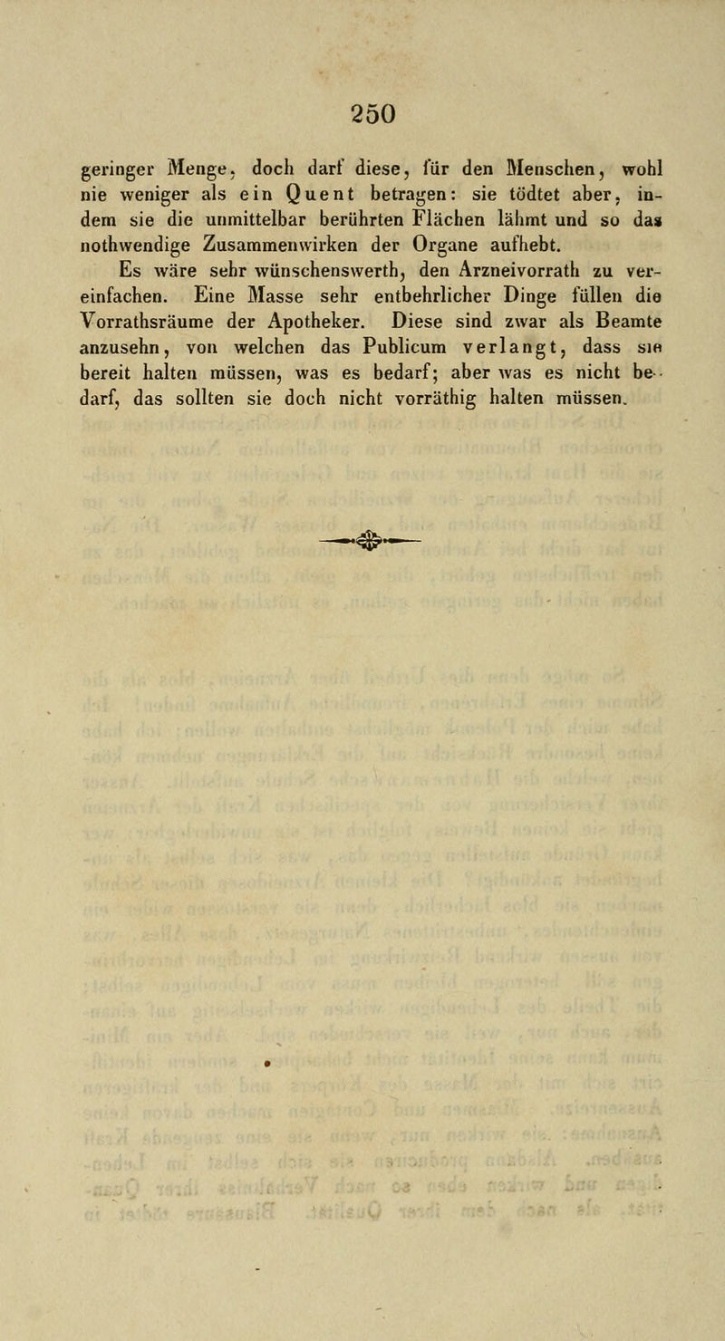 geringer Menge, doch darf diese, für den Menschen, wohl nie weniger als ein Quent betragen: sie tödtet aber, in- dem sie die unmittelbar berührten Flächen lähmt und so das nothwendige Zusammenwirken der Organe aufhebt. Es wäre sehr wünschenswert!], den Arzneivorrath zu ver- einfachen. Eine Masse sehr entbehrlicher Dinge füllen die Vorrathsräume der Apotheker. Diese sind zwar als Beamte anzusehn, von welchen das Publicum verlangt, dass sie bereit halten müssen, was es bedarf; aber was es nicht be- darf, das sollten sie doch nicht vorräthig halten müssen.