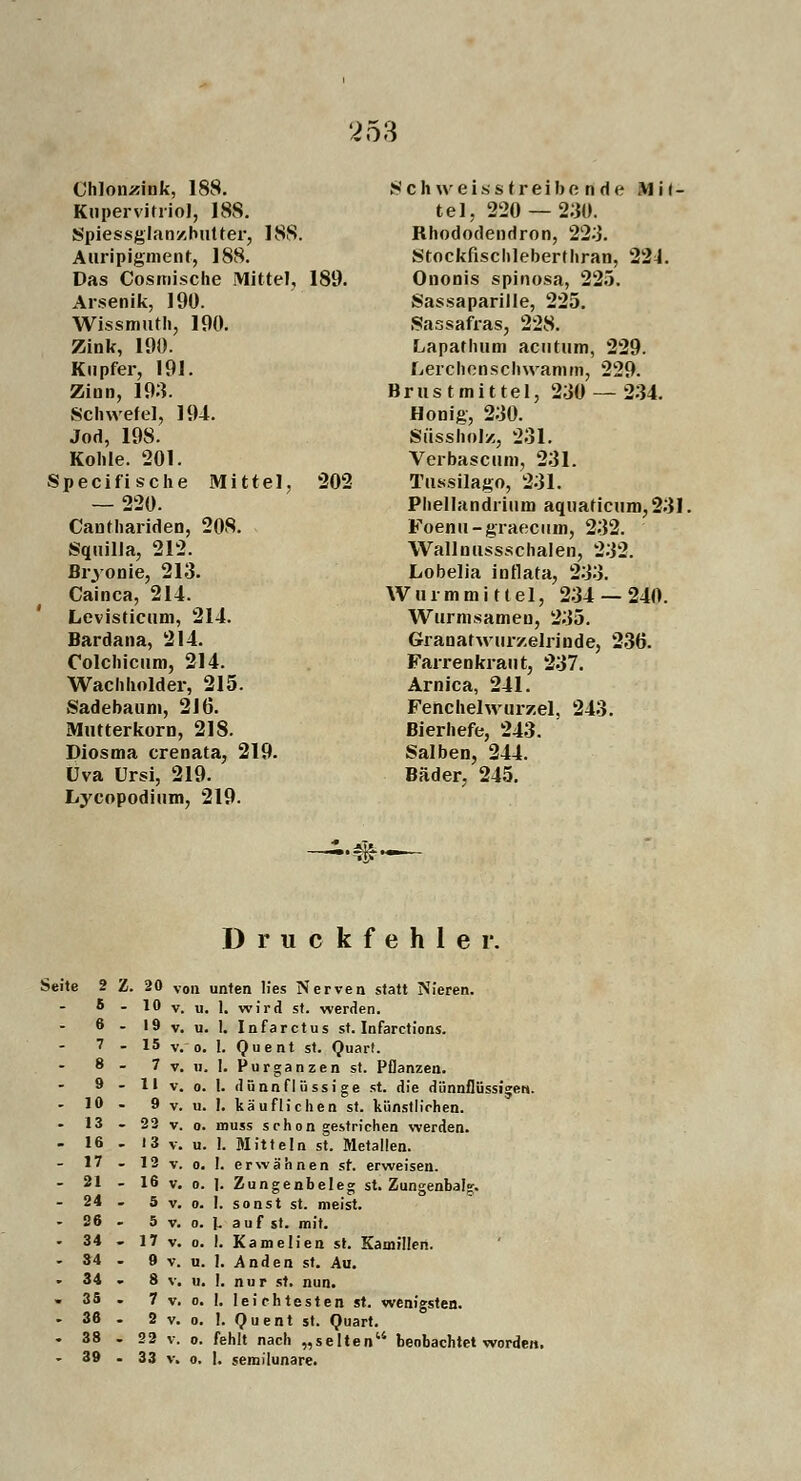 253 Chlonzink, 188. Kupervitriol, 188. Spiessglanzhutter, 188. Auripigment, 188. Das Cosmische Mittel, 189. Arsenik, 190. Wissmuth, 190. Zink, 190. Kupfer, 191. Zinn, 193. Schwefel, 194. Jod, 198. Kohle. 201. Specifische Mittel, 202 — 220. Canthariden, 208. Squilia, 212. Bryonie, 213. Cainca, 214. Levisticum, 214. Bardana, 214. Colchicum, 214. Wachholder, 215. Sadebaum, 216. Mutterkorn, 218. Diosma crenata, 219. üva Ursi, 219. Lycopodium, 219. Schwel&6 treibend e H i i- tel, 220 — 230. Rhododendron, 223. Stockfischleberthran, 22J. Ononis spinosa, 225. Sassaparille, 225. Sassafras, 228. Lapathum acutum, 229. Lerchenschwamm, 229. Brustmittel, 230 — 234. Honig, 230. Süssholz, 231. Verbascum, 231. Tussilago, 231. Phellandrium aquaficum,231. Foenu-graecum, 232. Wallnussschalen, 232. Lobelia inflata, 233. Wurmmittel, 234 — 240. Wurmsameu, 235. Granatwur/.elrinde, 236. Farrenkraut, 237. Arnica, 241. Fenchelwurzel. 243. Bierhefe, 243. Salben, 244. Bäder. 245. ■#• Druckfehler. Seite 2 Z. 20 von unten lies Nerven statt Nieren. 5 - 10 v. u. 1. wird st. werden. 19 v. u. 1. Infarctus st. Infarctions. 15 v. o. 1. Quent st. Quart. 7 v. u. 1. Purganzen st. Pflanzen. 11 v. o. 1. dünnflüssige st. die dünnflüssigen. 9 v. u. I. käuflichen st. künstlichen. 22 v. o. inuss schon gestrichen werden. 13 v. u. 1. Mitteln st. Metallen. - 12 v. o. I. erwähnen st. erweisen. - 16 v. o. ]. Zungenbeleg st. Zungenbafc. 5 v. o. 1. sonst st. meist. 5 v. o. I. auf st. mit. - 17 v. o. I. Kamelien st. Kamillen. 9 v. u. I. Anden st. Au. 8 v. u. I. n u r st. nun. 7 v. o. I. leichtesten st. wenigsten. 2 v. o. 1. Quent st. Quart. - 22 v. o. fehlt nach „selten beobachtet worden. • 33 v. o. I. semi'lunare. 6 7 8 9 10 13 16 17 21 24 26 34 34 34 35 36 38 39