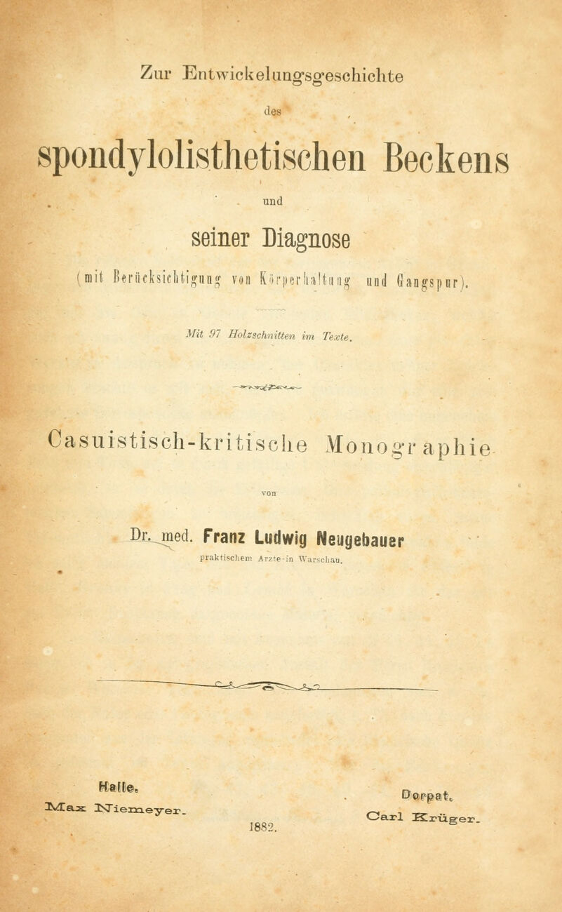 Zur Entwickelung'sg'eschichte des spondylolisthetischen Beckens und seiner Diagnose (mit Berücksichtigung von KörperIia!tua§ und Gangspnr' Mit 97 Holzschnitten im Texte. Gasuistisch-kritische Monogr aphie- Dr. med. Franz Ludwig Neugebauer praktischem Arzte-in Warschau Mft* Niemeyer Carl Krüger. 1882. B