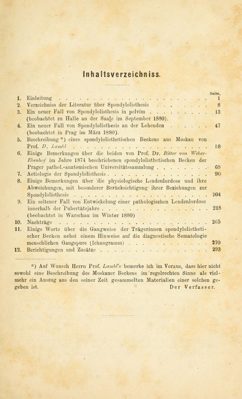 Inhaitsverzeichniss. Seite. 1. Einleitung 1 2. Verzeichniss der Literatur über Spondylolisthesis . . , 8 3. Ein neuer Fall von Spondylolisthesis in pelvim 13 (beobachtet zu Halle an der Saale im September 1880). 4. Ein neuer Fall von Spondylolisthesis an der Lebenden 47 (beobachtet iu Prag im März 1880). 5. Beschreibung *) eines spondylolisthetischen Beckens aus Moskau von Prof. D. Lämbl 58 6. Einige Bemerkungen über die beiden von Prof. Dr. Ritter von Weber- Ebenhof im Jahre 1874 beschriebenen spondylolisthetischen Becken der Prager pathol.-anatomischen Universitätssammlung . , 68 7. Aetiologie der Spondylolisthesis 90 8. Einige Bemerkungen über 'die physiologische Lendenlordose und ihre Abweichungen, mit besonderer Berücksichtigung- ihrer Beziehungen zur Spondylolisthesis . 204 9. Ein seltener Fall von Entwicklung einer pathologischen Lendenlordose innerhalb der Pubertätsjahre 218 (beobachtet in Warschau im Winter 1880) 10. Nachträge 265 11. Einige Worte über die Gangweise der Trägerinnen spondylolistheti- scher Becken nebst einem Hinweise auf die diagnostische Sematologie menschlichen Gangspure (Ichnogramm) 270 12. Berichtigungen und Zusätze 293 *) Auf Wunsch Herrn Prof. LambVs, bemerke ich im Voraus, dass hier nicht sowohl eine Beschreibung des Moskauer Beckens im regelrechten Sinne als viel- mehr ein Auszug aus den seiner Zeit gesammelten Materialien einer solchen ge- geben ist. Der Verfasser.