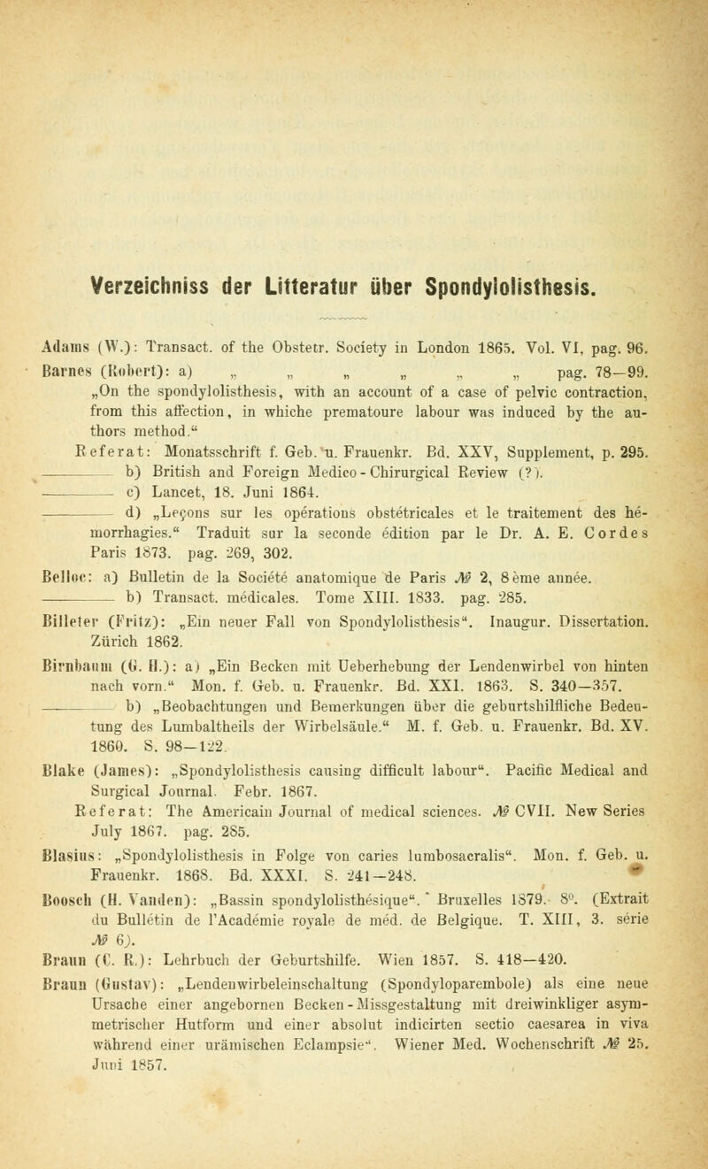 Verzeichniss der Litteratur über Spondylolisthesis. Adams (W.): Transact. of the Obstetr. Society in London 1865. Vol. VI, pag. 96. Barnes (Robert): a) „ „ „ „ „ pag. 78—99. „On the spondylolisthesis, with an aecount of a case of pelvic contraction, frora this affection, in whiche prematoure labour was induced by the au- thors method. Referat: Monatsschrift f. Geb. u. Frauenkr. Bd. XXV, Supplement, p. 295. b) British and Foreign Medico - Chirurgical Review (?)'. . c) Lancet, 18. Juni 1864. - d) „Lecons sur les Operations obstetricales et le traitement des he- rnorrhagies. Traduit sur la seconde edition par le Dr. A. E. Cordes Paris 1873. pag. 269, 302. Belloc: a) Bulletin de la Societe anatomique de Paris M 2, 8eme annee. b) Transact. medicales. Tome XIII. 1833. pag. 285. Billeter (Fritz): „Ein neuer Fall von Spondylolisthesis. Inaugur. Dissertation. Zürich 1862. Birnbaum ((*. H.): a) „Ein Becken mit Ueberhebung der Lendenwirbel von hinten nach vorn. Mon. f. Geb. u. Frauenkr. Bd. XXI. 1863. S. 340-357. — b) „Beobachtungen und Bemerkungen über die geburtshilfliche Bedeu- tung des Lumbaltheils der Wirbelsäule. M. f. Geb. u. Frauenkr. Bd. XV. 1860. S. 98-122. Blake (James): „Spondylolisthesis causing difficult labour. Pacific Medical and Surgical Journal. Febr. 1867. Referat: The Americain Journal of medical sciences. M CVII. New Series July 1867. pag. 285. Blasius: „Spondylolisthesis in Folge von caries lumbosacralis. Mon. f. Geb. u. Frauenkr. 1868. Bd. XXXI. S. 241-248. Boosch (H. Vaiulen): „Bassin spondylolisthesique.  Bruxelles 1879. 8°. (Extrait du Bulletin de l'Academie royale de med. de Belgique. T. XIII, 3. serie Jlß 6). Braun (C. R.): Lehrbuch der Geburtshilfe. Wien 1857. S. 418-420. Braun (Gustav): „Lendenwirbeleinschaltung (Spondyloparembole) als eine neue Ursache einer angebornen Becken - Missgestaltung mit dreiwinkliger asym- metrischer Hutform und einer absolut indicirten sectio caesarea in viva während einer urämischen Eclampsie. Wiener Med. Wochenschrift M 25. Juni 1857.