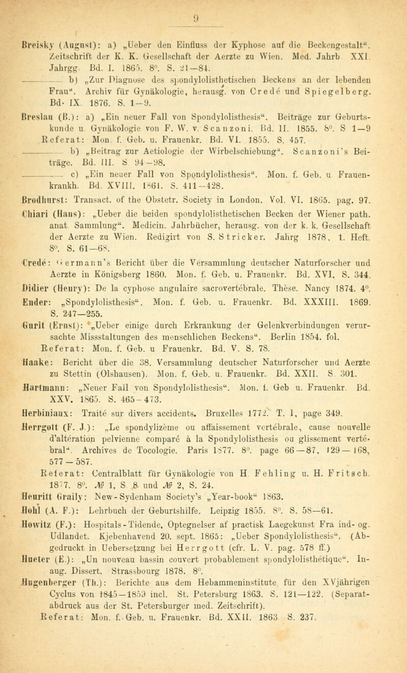 Breisky (August): a) „Ueber den Einüuss der Kyphose auf die Beckcngestalt. Zeitschrift der K. K. Gesellschaft der Aerzte zu Wien. Med. Jahrb XXI. Jahrgg. Bd. I. 186). 8. S. 21—84. . b) „Zur Diagnose des spondylolisthetischen Beckens an der lebenden Frau. Archiv für Gynäkologie, herausg. von Crede und Spiegelberg. Bd- IX. 1876. S. 1—9. Breslau (B.): a) „Ein neuer Fall von Spondylolisthesis. Beiträge zur Geburts- kunde u Gynäkologie von F. W. v. Scanzoni. Bd. II. 1855. 8°. S 1—9 Referat: Mon. f. Geb. u. Frauenkr. Bd. VI. 1855. S. 457. b) „Beitrag zur Aetiologie der Wirbelschiebung*. Scanzoni's Bei- träge. Bd. III. S 94--y8. . .— c) „Ein neuer Fall von Spondylolisthesis. Mon. f. Geb. u Frauen- krankh. Bd. XVIII. 1861. S. 411-428. ßrodhnrst: Transact. of the Obstetr. Society in London. Vol. VI. 1865. pag. 97. t'hiari (Hans): „Ueber die beiden spondylolisthetischen Becken der Wiener path. anat Sammlung. Medicin. Jahrbücher, herausg. von der k. k. Gesellschaft der Aerzte zu Wien. Redigirt von S. Stricker. Jahrg 1878, 1. Heft. 8°. S. 61—6-;. Crede: Germann's Bericht über die Versammlung deutscher Naturforscher und Aerzte in Königsberg 1860. Mon. f. Geb. u. Frauenkr. Bd. XVI. S. 344. Didier (Henry): De la cyphose angulaire sacrovertebrale. These. Nancy 1874. 4°. Ender: „Spondylolisthesis. Mon. f. Geb. u. Frauenkr. Bd. XXXIII. 1869. S. 247—255. Gurlt (Ernst): „Ueber einige durch Erkrankung der Gelenkverbindungen verur- sachte Missstaltungen des menschlichen Beckens. Berlin 1854. fol. Referat: Mon. f. Geb. u Frauenkr. Bd. V. S. 78. Haake: Bericht über die 38. Versammlung deutscher Naturforscher und Aerzte zu Stettin (Olshausen). Mon. f. Geb. u. Frauenkr. Bd. XXII. S. 301. Bartmann: „Neuer Fall von Spondylolisthesis. Mon. 1. Geb u. Frauenkr. Bd. XXV. 1865. S. 465-473. Herbiniaax: Traite sur divers accidents. Bruxelles 1772. T. 1, page 349. Herrgott (F. J.): „Le spondylizeme ou affaissement vertebrale, cause nouvelle d'alteration pelvienne compare ä la Spondylolisthesis ou glissement verte- bral, Archives de Tocologie. Paris 1877. 8°. page 66 — 87, 129—168, 577 — 587. Referat: Centralblatt für Gynäkologie von H. Fehling u. H. Fritsch. 18<7. 8°. M 1, S 8. und M 2, S. 24. Heuritt Graily: Ncw-Sydenham Society's „Year-book 1863. Hohl (A. F.): Lehrbuch der Geburtshilfe. Leipzig 1855. S. S. 58—61. Howitz (F.): Hospitals-Tidende, Optegnelser af practisk Laegekunst Fra ind- og. Udlandet. Kjebenhavend 20. sept. 1865: „Ueber Spondylolisthesis. (Ab- gedruckt in Uebersetzung bei Herrgott (cfr. L. V. pag. 578 ff.) Hueter (E.): „Un nouveau bassin couvert probablement spondylolisthetique. In- aug. Dissert. Strassbourg 1878. 8°. Hugenberger (Th.): Berichte aus dem Hebammeninstitute für den XVjährigen Cyclus von 1845-1859 incl. St. Petersburg 1863. S. 121—122. (Separat- abdruck aus der St. Petersburger med. Zeitschrift). Referat: Mon. f. Geb. u. Frauenkr. Bd. XXII. 1863 S. 237.