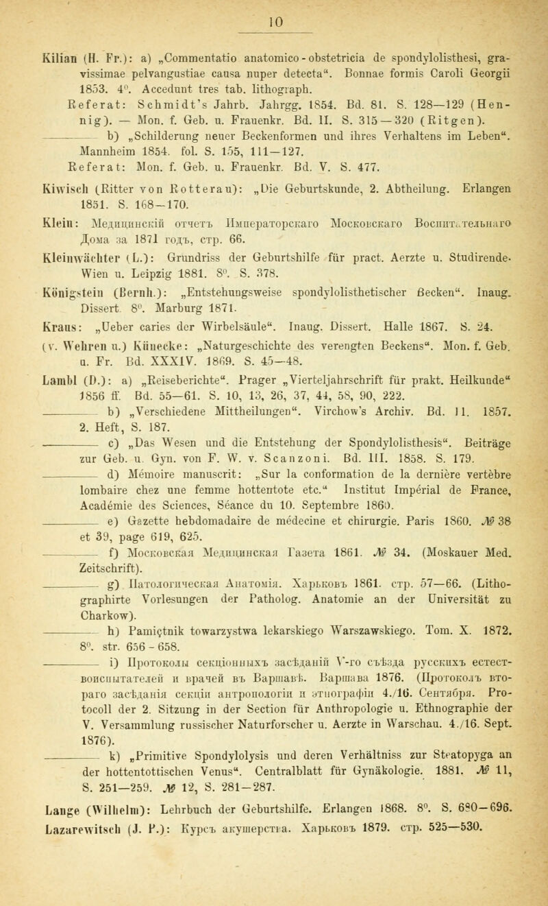 Kilian (H. Fr.): a) „Commentatio anatomico-obstetricia de spondylolisthesi, gra- vissimae pelvangustiae causa nuper detecta. Bonnae formis Caroli Georgii 1853. 4°. Accedunt tres tab. lithogiaph. Referat: Schmidt's Jahrb. Jabrgg. 1854. Bd. 81. S. 128—129 (Hen- nig). — Mon. f. Geb. n. Frauenkr. Bd. II. S. 315 — 320 (Ritgen). b) „Schilderung neuer Beckenformen und ihres Verhaltens im Leben. Mannheim 1854. fol. S. 155, 111—127. Referat: Mon. f. Geb. u. Frauenkr. Bd. V. S. 477. Khviseh (Ritter von Rotterau): „Die Geburtskunde, 2. Abtheilung. Erlangen 1851. S. 168-170. Klein: MerT,iiniinci;iii 0Tiern> IIsmepaTopcKaro MocKOUCKaro BocnnTi.Te.ibu.iro ^oiia :sa 1871 rojrt, CTp. 66. Kleiinviuhter (L.): Grundriss der Geburtshilfe für pract. Aerzte u. Studirende- Wien u. Leipzig 1881. 8°. S. 378. Königstein (Bernh.): „Entstehungsweise spondylolisthetischer Becken. Inaug. Dissert. 8°. Marburg 1871. Kraus: „Ueber caries der Wirbelsäule. Inaug. Dissert. Halle 1867. S. 24. (v. Wehren u.) Kiinecke: „Naturgeschichte des verengten Beckens. Mon. f. Geb. u. Fr. Bd. XXXIV. 1869. S. 45-48. Larabl (D.): a) „Reiseberichte. Prager „Vierteljahrschrift für prakt. Heilkunde 1856 ff. Bd. 55—61. S. 10, 13, 26, 37, 44, 58, 90, 222. _ b) „Verschiedene Mittheilungen. Virchow's Archiv. Bd. 11. 1857. 2. Heft, S. 187. c) „Das Wesen und die Entstehung der Spondylolisthesis. Beiträge zur Geb. u. Gyn. von F. W. v. Scanzoni. Bd. III. 1858. S. 179. d) Memoire manuscrit: „Sur la conformation de la derniere vertebre lombaire chez une femme hottentote etc. Institut Imperial de France, Academie des Sciences, Seance du 10. Septembre 1860. e) Gazette hebdomadaire de medecine et Chirurgie. Paris 1860. M 38 et 39, page 619, 625. f) MoCKOBCrfaa Me^uiuiHCKan Ta3eTa 1861. M 34. (Moskauer Med. Zeitschrift). g) Ilaiii.imii'iecKa;! Anaro.\n;i. XaptK0BT> 1861. CTp. 57—66. (Litho- graphirte Vorlesungen der Patholog. Anatomie an der Universität zu Charkow). h) Pamictnik towarzystwa lekarskiego Warszawskiego. Tom. X. 1872. 8°. str. 656-658. i) IIpoTOKO.su ceKuioHHuxi) 3acB,3,aHin V-ro cii^a pyccKuxx ecTecT- Bonciiijrait.icii n upaieü bt> Bapinaui.. BapmaBa 1876. (nporoKO.iii bto- paro 3actAaHifl ceKuin aHTpono.soriu n aTuorpacjun 4./16. CeHTflöpa. Pro- tocoll der 2. Sitzung in der Section für Anthropologie u. Ethnographie der V. Versammlung russischer Naturforscher u. Aerzte in Warschau. 4./16. Sept. 1876). k) „Primitive Spondylolysis und deren Verhältniss zur Steatopyga an der hottentottischen Venus. Centralblatt für Gynäkologie. 1881. M 11, S. 251—259. j§ 12, S. 281-287. Lange (Wilhelm): Lehrbuch der Geburtshilfe. Erlangen 1868. 8°. S. 690-696. Lazarewitsch (J. F.): Kypci, ahviiiepena. XapLKOisT, 1879. CTp. 525—530.