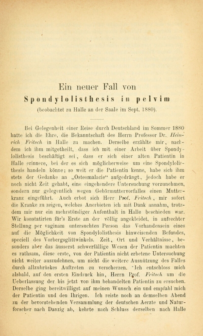 Ein neuer Fall von Spondylolisthesis in pelvim (beobachtet zu Halle an der Saale im Sept. 1880). Bei Gelegenheit einer Reise durch Deutschland im Sommer 1880 hatte ich die Ehre, die Bekanntschaft des Herrn Professor Dr. Hein- rich Fritsch in Halle zu machen. Derselbe erzählte mir, nach- dem ich ihm mitgetheilt, dass ich mit einer Arbeit über Spondv- lolisthesis beschäftigt sei, dass er sich einer alten Patientin in Halle erinnere, bei der es sich möglicherweise um eine Spondyloli?- thesis handeln könne; so weit er die Patientin kenne, habe sich ihm stets der Gedanke an „Osteomalacie aufgedrängt, jedoch habe er noch nicht Zeit gehabt, eine eingehendere Untersuchung vorzunehmen, sondern nur gelegentlich wegen Gebärmuttervorfalles einen Muttei- kranz eingeführt. Auch erbot sich Herr Pw)f. Fritsch , mir sofort die Kranke zu zeigen, welches Anerbieten ich mit Dank annahm, trotz- dem mir nur ein mehrstündiger Aufenthalt in Halle beschieden war. Wir konstatirten für's Erste an der völlig angekleidet, in aufrechter Stellung per vaginam untersuchten Person das Vorhandensein eines auf die Möglichkeit von Spondylolisthesis hinweisenden Befundes, speciell des Vorbergsglittwinkels. Zeit, Ort und Verhältnisse, be- sonders aber das äusserst schwerfällige Wesen der Patientin machten es rathsam, diese erste, von der Patientin nicht erbetene Untersuchung nicht weiter auszudehnen, um nicht die weitere Ausnutzung des Falles durch allzubrüskes Auftreten zu verscherzen. Ich entschloss mich alsbald, auf den ersten Eindruck hin, Herrn P^of. Fritsch um die Ueberlassung der bis jetzt von ihm behandelten Patientin zu ersuchen. Derselbe ging bereitwilligst auf meinen Wunsch ein und empfahl mich der Patientin und den Ihrigen. Ich reiste noch an demselben Abend zu der bevorstehenden Versammlung der deutschen Aerzte und Natur- forscher nach Dan zig ab, kehrte nach Schluss derselben nach Halle