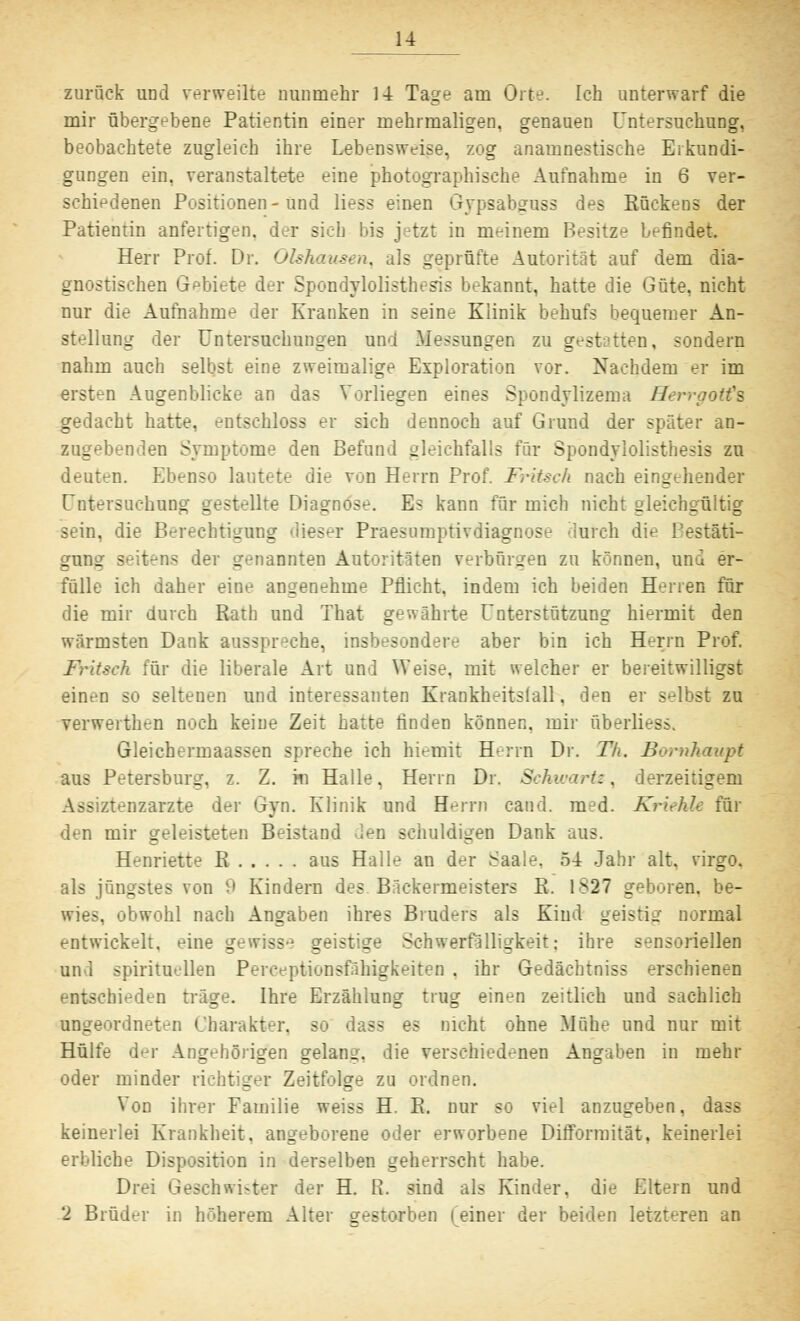 zurück und verweilte nunmehr 14 Tage am Orte. Ich unterwarf die mir übergebene Patientin einer mehrmaligen, genauen Untersuchung, beobachtete zugleich ihre Lebensweise, zog anamnestische Erkundi- gungen ein, veranstaltete eine photographische Aufnahme in 6 ver- schiedenen Positionen-und Hess einen Gypsabguss des Rückens der Patientin anfertigen, der sieh bis jetzt in meinem Besitze befindet Herr Prof. Dr. Olshausen, als geprüfte Autorität auf dem dia- gnostischen Gebiete der Spondylolisthesis bekannt, hatte die Güte, nicht nur die Aufnahme der Kranken in seine Klinik behufs bequemer An- stellung der Untersuchungen and Messungen zu gestatten, sondern nahm auch selbst eine zweimalige Exploration vor. Nachdem er im ersten Augenblicke an das Vorliegen eines Spondylizema Herrgotts gedacht hatte, entschloss er sich dennoch auf Grund der später an- zugebenden Symptome den Befund gleichfalls für Spondylolisthesis zu deuten. Ebenso lautete die von Herrn Prof. Fritsch nach eingehender Untersuchung gestellte Diagnose. Es kann für mich nicht gleichgültig sein, die Berechtigung dieser Praesumptivdiagnose durch die Bestäti- gung seitens der genannten Autoritäten verbürgen zu können, und er- fülle ich daher eine angenehme Pflicht, indem ich beiden Herren für die mir durch Ratb und That gewährte Unterstützung hiermit den wärmsten Dank ausspreche, insbesondere aber bin ich Herrn Prof. Fritsch für die liberale Art und Weise, mit welcher er bereitwilligst einen so seltenen und interessanten Krankheitstall, den er selbst zu verwerthen noch keine Zeit hatte rinden können, mir überliest Gleichermaassen spreche ich hiemit Herrn Dr. T/t. Bornhaupt aus Petersburg, z. Z. m Halle, Herrn Dr. Schwärt:, derzeitigem Assiztenzarzte der Gyn. Klinik und Herrn cand. med. Kriehle für den mir geleisteten Beistand den schuldigen Dank aus. Henriette R aus Halle an der Saale. 54 Jahr alt, virgo. als jüngstes von 9 Kindern des Bäckermeisters R. 1827 geboren, be- . obwohl nach Angaben ihres Bruders als Kind geistig normal entwickelt, eine gewiss-1 geistige Schwerfälligkeit: ihre sensoriellen und spirituellen Perceptionsfähigkeiten . ihr Gedächtniss erschienen entschieden träge. Ihre Erzählung trug einen zeitlich und sachlich ungeordneten Charakter, so das? es nicht ohne Mühe und nur mit Hülfe der Angehörigen gelang, die verschiedenen Angaben in mehr oder minder richtiger Zeitfolge zu ordnen. Von ihrer Familie weiss H. R. nur so viel anzugeben, dass keinerlei Krankheit, angeborene oder erworbene Difforraität, keinerlei erbliche Disposition in derselben geherrscht habe. Drei Geschwister der H. R. sind als Kinder, die Eltern und 2 Brüder in höherem Alter gestorben feiner der beiden letzteren an