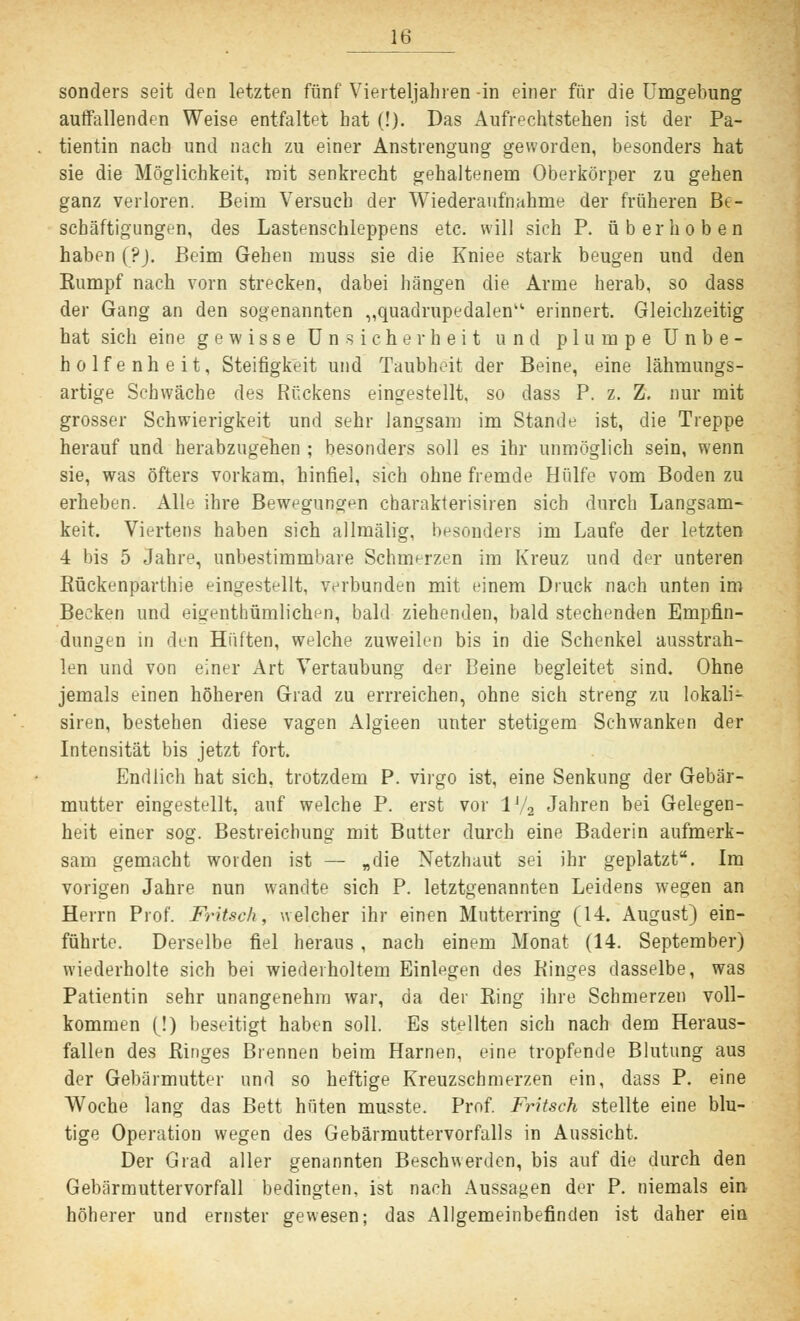 sonders seit den letzten fünf Vierteljahren -in einer für die Umgebung auffallenden Weise entfaltet hat (!). Das Aufrechtstehen ist der Pa- tientin nach und nach zu einer Anstrengung geworden, besonders hat sie die Möglichkeit, mit senkrecht gehaltenem Oberkörper zu gehen ganz verloren. Beim Versuch der Wiederaufnahme der früheren Be- schäftigungen, des Lastenschleppens etc. will sich P. überhoben haben (?). Beim Gehen muss sie die Kniee stark beugen und den Kampf nach vorn strecken, dabei hängen die Arme herab, so dass der Gang an den sogenannten „quadrupedalen' erinnert. Gleichzeitig hat sich eine gewisse Unsicherheit und plumpe Unbe- holfenheit, Steifigkeit und Taubheit der Beine, eine lähmungs- artige Schwäche des Rückens eingestellt, so dass P. z. Z. nur mit grosser Schwierigkeit und sehr langsam im Stande ist, die Treppe herauf und herabzugehen ; besonders soll es ihr unmöglich sein, wenn sie, was öfters vorkam, hinfiel, sich ohne fremde Hülfe vom Boden zu erheben. Alle ihre Bewegungen charakterisiren sich durch Langsam- keit. Viertens haben sich allmälig, besonders im Laufe der letzten 4 bis 5 Jahre, unbestimmbare Schmerzen im Kreuz und der unteren Bückenparthie eingestellt, verbunden mit einem Druck nach unten im Becken und eigentümlichen, bald ziehenden, bald stechenden Empfin- dungen in den Hüften, welche zuweilen bis in die Schenkel ausstrah- len und von einer Art Vertaubung der Beine begleitet sind. Ohne jemals einen höheren Grad zu errreichen, ohne sich streng zu lokali- siren, bestehen diese vagen Algieen unter stetigem Schwanken der Intensität bis jetzt fort. Endlich hat sich, trotzdem P. virgo ist, eine Senkung der Gebär- mutter eingestellt, auf welche P. erst vor l'/2 Jahren bei Gelegen- heit einer sog. Bestreichung mit Butter durch eine Baderin aufmerk- sam gemacht worden ist — „die Netzhaut sei ihr geplatzt. Im vorigen Jahre nun wandte sich P. letztgenannten Leidens wegen an Herrn Prof. Fritsch, welcher ihr einen Mutterring (14. August) ein- führte. Derselbe fiel heraus , nach einem Monat (14. September) wiederholte sich bei wiederholtem Einlegen des Binges dasselbe, was Patientin sehr unangenehm war, da der King ihre Schmerzen voll- kommen (!) beseitigt haben soll. Es stellten sich nach dem Heraus- fallen des Binges Brennen beim Harnen, eine tropfende Blutung aus der Gebärmutter und so heftige Kreuzschmerzen ein, dass P. eine Woche lang das Bett hüten musste. Prof. Fritsch stellte eine blu- tige Operation wegen des Gebärmuttervorfalls in Aussicht. Der Grad aller genannten Beschwerden, bis auf die durch den Gebärmuttervorfall bedingten, ist nach Aussagen der P. niemals ein höherer und ernster gewesen; das Allgemeinbefinden ist daher ein