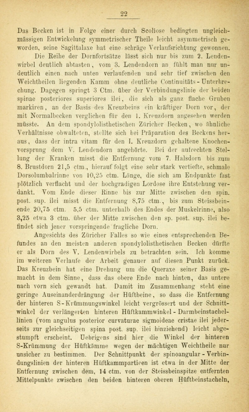 Das Becken ist in Folge einer durch Scoliose bedingten ungleich- massigen Entwickelung symmetrischer Theile leicht asymmetrisch ge- worden, seine Sagittalaxe hat eine schräge Verlaufsrichtung gewonnen. Die Reihe der Dornfortsätze lässt sich nur bis zum 2. Lenden- wirbel deutlich abtasten , vom 3. Lendendorn an fühlt man nur un- deutlich einen nach unten verlaufenden und sehr tief zwischen den Weichtbeilen liegenden Kamm ohne deutliche Continuitäts-Unterbre- chung. Dagegen springt 3 Ctm. über der Verbindungslinie der beiden Spinae posteriores superiores ilei, die sich als ganz flache Gruben markiren, an der Basis des Kreuzbeins ein kräftiger Dorn vor, der mit Normalbecken verglichen für den 1. Kreuzdorn angesehen werden müsste. An dem spondylolisthetischen Züricher Becken, wo ähnliche Verhältnisse obwalteten, stellte sich bei Präparation des Beckens her- aus , dass der intra vitam für den I. Kreuzdorn gehaltene Knochen- vorsprung dem V. Lendendorn angehörte. Bei der aufrechten Stel- lung der Kranken misst die Entfernung vom 7. Halsdorn bis zum 8. Brustdorn 21,5 ctm., hierauf folgt eine sehr stark vertiefte, schmale Dorsolumbalrinne von 10,25 ctm. Lange, die sich am Endpunkte fast plötzlich verflacht und der hochgradigen Lordose ihre Entstehung ver- dankt. Vom Ende dieser Rinne bis zur Mitte zwischen den spin. post. sup. ilei misst die Entfernung 8,75 ctm., bis zum Steissbein- ende 20,75 ctm. 5,5 ctm. unterhalb des Endes der Muskelrinne, also 3,25 etwa 3 ctm. über der Mitte zwischen den sp. post. sup. ilei be- findet sich jener vorspringende fragliche Dorn. Angesichts des Züricher Falles so wie eines entsprechenden Be- fundes an den meisten anderen spondylolisthetischen Becken dürfte er als Dorn des V. Lendenwirbels zu betrachten sein. Ich komme im weiteren Verlaufe der Arbeit genauer auf diesen Punkt zurück. Das Kreuzbein hat eine Drehung um die Queraxe seiner Basis ge- macht in dem Sinne, dass das obere Ende nach hinten, das untere nach vorn sich gewandt hat. Damit im Zusammenhang steht eine geringe Auseinanderdrängung der Hüftbeine, so dass die Entfernung der hinteren S-Krümmungswinkel leicht vergrössert und der Schnitt- winkel der verlängerten hinteren Hüftkammwinkel - Darmbeinstachel- linien (vom angulus posterior curvaturae sigmoideae cristae ilei jeder- seits zur gleichseitigen spina post. sup. ilei hinziehend) leicht abge- stumpft erscheint. Uebrigens sind hier die Winkel der hinteren S-Krümmung der Hüftkämme wegen der mächtigen Weichtheile nur unsicher zu bestimmen. Der Schnittpunkt der spinoangular - Verbin- dungslinien der hinteren Hüftkammpartieen ist etwa in der Mitte der Entfernung zwischen dem, 14 ctm. von der Steissbeinspitze entfernten Mittelpunkte zwischen den beiden hinteren oberen Hüftbeinstacheln,