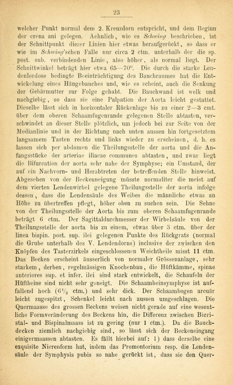 welcher Punkt normal dem 2. Kreuzdorn entspricht, und dem Beginn der crena ani gelegen. Aehnlich, wie es Schwing beschrieben, ist der Schnittpunkt dieser Linien hier etwas heraufgerückt, so dass er wie im Schwin^sohen Falle nur circa 2 ctm. unterhalb der die sp. post. sub. verbindenden Linie, also höher, als normal liegt. Der Schnittwinkel beträgt hier etwa 65—70°. Die durch die starke Len- denlordose bedingte Beeinträchtigung des Bauchraumes hat die Ent- wickelung eines Hängebauches und, wie es scheint, auch die Senkung der Gebärmutter zur Folge gehabt. Die Bauchwand ist welk und nachgiebig, so dass sie eine Palpation der Aorta leicht gestattet. Dieselbe lässt sich in horizontaler Rückenlage bis zu einer 2—3 cmt. über dem oberen Schaamfngenrande gelegenen Stelle abtasten, ver- schwindet an dieser Stelle plötzlich, um jedoch bei zur Seite von der Medianlinie und in der Eichtung nach unten aussen hin fortgesetztem langsamem Tasten rechts und links wieder zu erscheinen, d. h. es lassen sich per abdomen die Theilungsstelle der aorta und die An- fangsstücke der arteriae iliacae communes abtasten, und zwar liegt die Bifurcation der aorta sehr nahe der Symphyse; ein Umstand, der auf ein Nachvorn- und Herabtreten der betreffenden Stelle hinweist. Abgesehen von der Beckenneigung müsste normaliter die meist auf dem vierten Lendenwirbel gelegene Theilungsstelle der aorta infolge dessen, dass die Lendensäule des Weibes die männliche etwas an Höhe zu übertreffen pflegt, höher oben zu suchen sein. Die Sehne von der Theilungsstelle der Aorta bis zum oberen Schaamfugenrande beträgt 6 ctm. Der Sagittaldurchmesser der Wirbelsäule von der Theilungsstelle der aorta bis zu einem, etwas über 3 ctm. über der linea bispin. post. sup. ilei gelegenen Punkte des Rückgrats (normal die Grube unterhalb des V. Lendendorns) inclusive der zwischen den Knöpfen des Tasterzirkels eingeschlossenen Weichtheile misst 11 ctm. Das Becken erscheint äusserlich von normaler Grössenanlage, sehr starkem, derben, regelmässigen Knochenbau, die Hüftkämme, Spinae anteriores sup. et infer. ilei sind stark entwickelt, die Schaufeln der Hüftbeine sind nicht sehr geneigt. Die Schaambeinsymphyse ist auf- fallend hoch (6V2 ctm.) und sehr dick. Der Schaambogen arcuär leicht zugespitzt, Schenkel leicht nach aussen umgeschlagen. Die Quermaasse des grossen Beckens weisen nicht gerade auf eine wesent- liche Formveränderung des Beckens hin, die Differenz zwischen Bicri- stal- und Bispinalmaass ist zu gering (nur 1 ctm.). Da die Bauch- decken ziemlich nachgiebig sind, so lässt sich der Beckeneingang einigermaassen abtasten. Es fällt hierbei auf: 1) dass derselbe eine exquisite Nierenform hat, indem das Promontorium resp. die Lenden- säule der Symphysis pubis so nahe gerückt ist, dass sie den Quer-