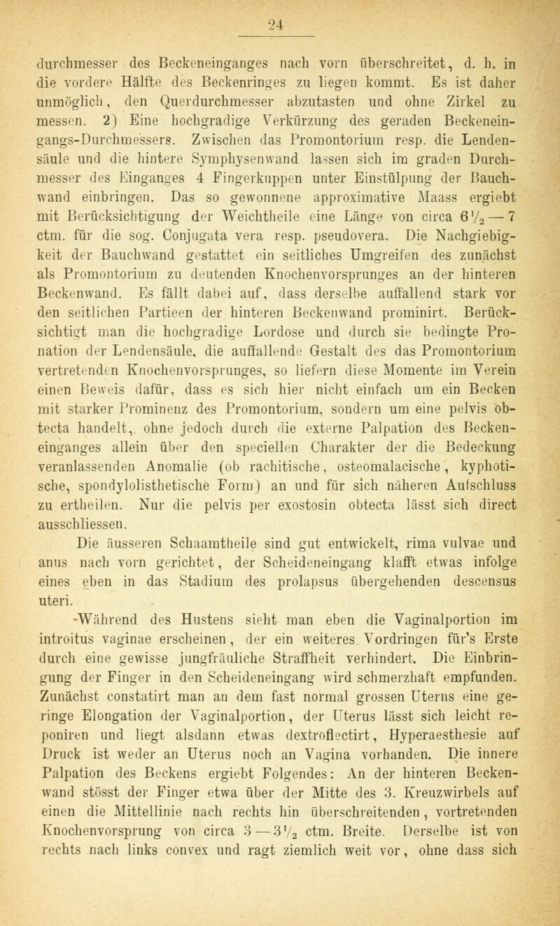 Durchmesser des Beckeneinganges nach vorn überschreitet, d. h. in die vordere Hälfte des Beckenringes zu liegen kommt. Es ist daher unmöglich, den Querdurchmesser abzutasten und ohne Zirkel zu messen. 2) Eine hochgradige Verkürzung des geraden Beckenein- gangs-Durchmessers. Zwischen das Promontorium resp. die Lenden- säule und die hintere Symphysenwand lassen sich im graden Durch- messer des Einganges 4 Fingerkuppen unter Einstülpung der Bauch- wand einbringen. Das so gewonnene approximative Maass ergiebt mit Berücksichtigung der Weichtheile eine Länge von circa 6'/2 — 7 ctm. für die sog. Conjugata vera resp. pseudovera. Die Nachgiebig- keit der Bauchwand gestattet ein seitliches Umgreifen des zunächst als Promontorium zu deutenden Knochenvorsprunges an der hinteren Beckenwand. Es fällt dabei auf, dass derselbe auffällend stark vor den seitlichen Partieen der hinteren Beckenwand prominirt. Berück- sichtigt man die hochgradige Lordose und durch sie bedingte Pro- nation der Lendensäule, die auffallende Gestalt des das Promontorium vertretenden Knochenvorsprunges, so liefern diese Momente im Verein einen Beweis dafür, dass es sich hier nicht einfach um ein Becken mit starker Prominenz des Promontorium, sondern um eine pelvis ob- tecta handelt, ohne jedoch durch die externe Palpation des Becken- einganges allein über den speciellen Charakter der die Bedeckung veranlassenden Anomalie (ob rachitische, osteomalacische, kyphoti- sche, spondylolisthetische Form) an und für sich näheren Aufschluss zu ertheilen. Nur die pelvis per exostosin obtecta lässt sich direct ausschliessen. Die äusseren Schaamtheile sind gut entwickelt, rima vulvae und anus nach vorn gerichtet, der Scheideneingang klafft etwas infolge eines eben in das Stadium des prolapsus übergehenden descensus uteri. -Während des Hustens sieht man eben die Vaginalportion im introitus vaginae erscheinen, der ein weiteres, Vordringen für's Erste durch eine gewisse jungfräuliche Straffheit verhindert. Die Einbrin- gung der Finger in den Scheideneingang wird schmerzhaft empfunden. Zunächst constatirt man an dem fast normal grossen Uterns eine ge- ringe Elongation der Vaginalportion, der Uterus lässt sich leicht re- poniren und liegt alsdann etwas dextroflectirt, Hyperaesthesie auf Druck ist weder an Uterus noch an Vagina vorhanden. Die innere Palpation des Beckens ergiebt Folgendes: An der hinteren Becken- wand stösst der Finger etwa über der Mitte des 3. Kreuzwirbels auf einen die Mittellinie nach rechts hin überschreitenden , vortretenden Knochenvorsprung von circa 3—3!/2 ctm. Breite. Derselbe ist von rechts nach links convex und ragt ziemlich weit vor, ohne dass sich