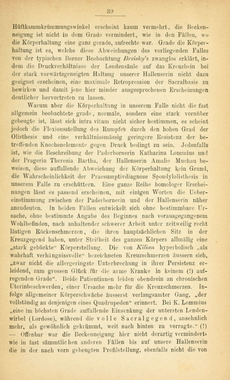 3i) Hüftkammkrümmungswinkel erscheint kaum vermehrt, die Becken- neigung ist nicht in dem Grade vermindert, wie in den Fällen, wro die Körperhaltung eine ganz gerade, aufrechte war. Grade die Körper- haltung ist es, welche diese Abweichungen des vorliegenden Falles von der typischen Berner Beobachtung Breiski/'s zwanglos erklärt, in- dem die Druckverhältnisse der Lendensäule auf das Kreuzbein bei der stark vorwärtsgeneigten Haltung unserer Hallenserin nicht dazu geeignet erscheinen, eine maximale Retropression der Sacralbasis zu bewirken und damit jene hier minder ausgesprochenen Erscheinungen deutlicher hervortreten zu lassen. Warum aber die Körperhaltung in unserem Falle nicht die fast allgemein beobachtete grade, normale, sondern eine stark vornüber gebeugte ist, lässt sich intra vitam nicht sicher bestimmen, es scheint jedoch die Flexionsstellung des Rumpfes durch den hohen Grad der Olisthesis und eine, verhältnissmässig geringere Resistenz der be- treffenden Knochenelemente gegen Druck bedingt zu sein. Jedenfalls ist, wie die Beschreibung der Paderbornerin Katharina Lommius und der Pragerin Theresia Bartha, der Hallenserin Amalie Muchau be- weisen, diese auffallende Abweichung der Körperhaltung kein Grund, die Wahrscheinlichkeit der Praesumptivdiagnose Spondylolisthesis in unserem Falle zu erschüttern. Eine ganze Reihe homologer Erschei- nungen lässt es passend erscheinen, mit einigen Worten die Ueber- einstimmung zwischen der Paderbornerin und der Hallenserin näher anzudeuten, in beiden Fällen entwickelt sich ohne bestimmbare Ur- sache, ohne bestimmte Angabe des Beginnes nach vorausgegangenem Wohlbefinden, nach anhaltender schwerer Arbeit unter zeitweilig recht lästigen Rückenschmerzen, die ihren hauptsächlichen Sitz in der Kreuzgegend haben, unter Steifheit des ganzen Körpers allmälig eine „stark gebückte Körperstellung. Die von Kilian hyperbolisch „als wahrhaft verhängnissvolle'1 bezeichneten Kreuzschmerzen äussern sich, „zwar nicht die allergeringste Unterbrechung in ihrer Persistenz er- leidend, zum grossen Glück für die arme Kranke in keinem (!) auf- regenden Grade. Beide Patientinnen leiden obendrein an chronischen Uterinbeschwerden, einer Ursache mehr für die Kreuzschmerzen. In- folge allgemeiner Körperschwache äusserst verlangsamter Gang, „der vollständig an denjenigen eines Quadrupeden erinnert. Bei K. Lommius „eine im höchsten Grade auffallende Einsenkung der untersten Lenden- wirbel (Lordose), während die volle Sacralgegend, ansehnlich mehr, als gewöhnlich gekrümmt, weit nach hinten zu vorragte. (!) — Offenbar war die Beckenneigung hier nicht derartig vermindert» wie in fast sämmtlichen anderen Fällen bis auf unsere Hallenserin die in der nach vorn gebeugten Profilstellung, ebenfalls nicht die von