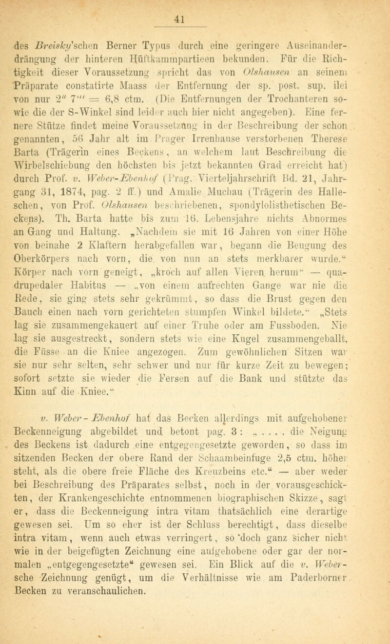 des Breisky'schen Berner Typus durch eine geringere Aüseinander- drängung der hinteren E[üftkammpartieen bekunden. Für die Rich- tigkeit dieser Voraussetzung spricht das von Olshausen an seinem Präparate constatirte Maass der Entfernung der sp. post. sup. ilei von nur 2 1' = 6,8 ctm. (Die Entfernungen der Trochanteren so- wie die der S-Winkel sind Leid r auch liier nicht angegeben). Eine fer- nere Stütze findet meine Voraussetzung in der Beschreibung der schon genannten, 56 Jahr alt im.Prager Irrenhause verstorbenen Therese Barta (Trägerin eines Beckens, an welchem laut Beschreibung die Wii'belschiebung den höchsten bis jetzt bekannten Grad erreicht hat) durch Prof. v. Weber-Eben/,«/ ti'rag. Vierteljahrschrift Bd. 21, Jahr- gang 31, 1874, pag. 2 ff.) und Arualie Muchau (Trägerin des Halle- schen, von Prof. Olshausen beschriebenen, spondylolistbetischen Be- ckens). Th. Barta hatte bis zum 16. Lebensjahre nichts Abnormes an Gang und Haltung. „Nachdem sie mit 16 Jahren von einer Höhe von beinahe 2 Klaftern herabgefallen war, begann die Beugung des Oberkörpers nach vorn, die. von nun an stets merkbarer wurde. Körper nach vorn geneigt, „kroch auf allen Vieren, herum — qua- drupedaler Habitus — „von einem aufrechten Gange war nie die Rede, sie ging stets sehr gekrümmt, so dass die Brust gegen den Bauch einen nach vorn gerichteten stumpfen Winkel bildete/- „Stets lag sie zusammengekauert auf einer Truhe oder am Fussboden. Nie lag sie ausgestreckt, sondern stets wie eine Kugel zusammengeballt, die Füsse an die Kniee angezogen. Zum gewöhnlichen Sitzen war sie nur sehr selten, sehr schwer und nur für kurze Zeit zu bewegen; sofort setzte sie wieder die Fersen auf die Bank und stützte das Kinn auf die Kniee. v. Weber - Ebenhof hat das Becken allerdings mit aufgehobene] Beckenneigung abgebildet und betont pag. 3 : ,,.... die Neigung des Beckens ist dadurch .eine entgegengesetzte geworden, so dass im sitzenden Becken der obere Rand der Schaambeinfuge 2,5 ctm. höher steht, als die obere freie Fläche des Kreuzbeins etc. — aber weder bei Beschreibung des Präparates selbst, noch in der vorausgeschick- ten , der Krankengeschichte entnommenen biographischen Skizze, sagt er, dass die Beckenneigung intra vitam thatsächlich eine derartige gewesen sei. Um so eher ist der Schluss berechtigt, dass dieselbe intra vitam, wenn auch etwas verringert, so'doch ganz sicher nicht wie in der beigefügten Zeichnung eine aulgehobene oder gar der nor- malen „entgegengesetzte gewesen sei. Ein Blick auf die v. Weber - sehe Zeichnung genügt, um die Verhältnisse wie am Paderborner Becken zu veranschaulichen.