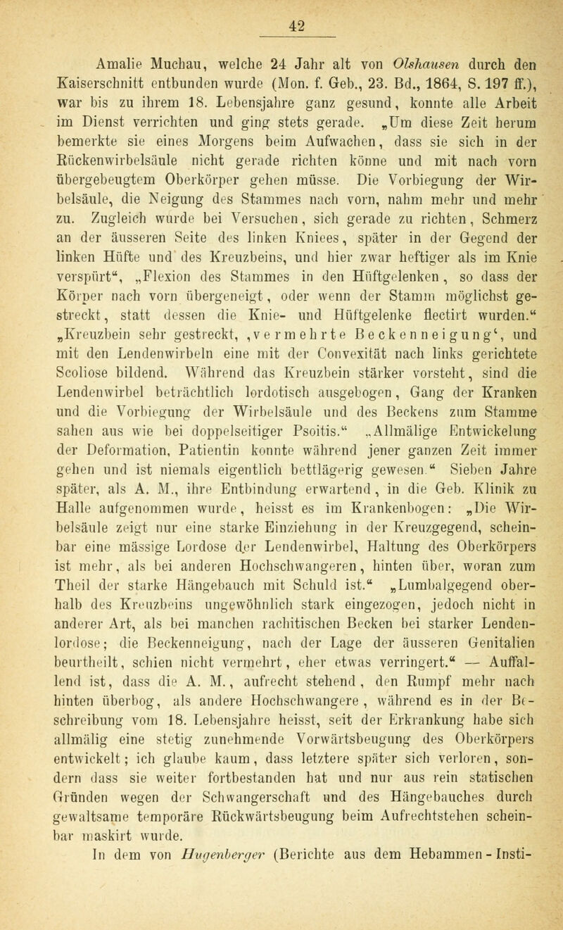 Amalie Muchau, welche 24 Jahr alt von Olshausen durch den Kaiserschnitt entbunden wurde (Mon. f. Geb., 23. Bd., 1864, S. 197 ff.), war bis zu ihrem 18. Lebensjahre ganz gesund, konnte alle Arbeit im Dienst verrichten und ging stets gerade. „Um diese Zeit herum bemerkte sie eines Morgens beim Aufwachen, dass sie sich in der Kückenwirbelsäule nicht gerade richten könne und mit nach vorn übergebeugtem Oberkörper gehen müsse. Die Vorbiegung der Wir- belsäule, die Neigung des Stammes nach vorn, nahm mehr und mehr zu. Zugleich wurde bei Versuchen, sich gerade zu richten, Schmerz an der äusseren Seite des linken Kniees, später in der Gegend der linken Hüfte und des Kreuzbeins, und hier zwar heftiger als im Knie verspürt, „Flexion des Stammes in den Hüftgelenken , so dass der Körper nach vorn übergeneigt, oder wenn der Stamm möglichst ge- streckt , statt dessen die Knie- und Hüftgelenke flectirt wurden. „Kreuzbein sehr gestreckt, ,vermehrte Beckenneigung', und mit den Lendenwirbeln eine mit der Convexität nach links gerichtete Scoliose bildend. Während das Kreuzbein stärker vorsteht, sind die Lendenwirbel beträchtlich lordotisch ausgebogen, Gang der Kranken und die Vorbiegung der Wirbelsäule und des Beckens zum Stamme sahen aus wie bei doppelseitiger Psoitis. ..Allmälige Entwickelung der Deformation, Patientin konnte während jener ganzen Zeit immer gehen und ist niemals eigentlich bettlägerig gewesen. Sieben Jahre später, als A. M., ihre Entbindung erwartend , in die Geb. Klinik zu Halle aufgenommen wurde, heisst es im Krankenbogen: „Die Wir- belsäule zeigt nur eine starke Einziehung in der Kreuzgegend, schein- bar eine massige Lordose der Lendenwirbel, Haltung des Oberkörpers ist mehr, als bei anderen Hochschwangeren, hinten über, woran zum Theil der starke Hängebauch mit Schuld ist. „Lumbaigegend ober- halb des Kreuzbeins ungewöhnlich stark eingezogen, jedoch nicht in anderer Art, als bei manchen rachitischen Becken bei starker Lenden- lordose; die Beckenneigung, nach der Lage der äusseren Genitalien beurtheilt, schien nicht vermehrt, eher etwas verringert. — Auffal- lend ist, dass die A. M., aufrecht stehend , den Rumpf mehr nach hinten überbog, als andere Hochschwangere, während es in der Be- schreibung vom 18. Lebensjahre heisst, seit der Erkrankung habe sich allmälig eine stetig zunehmende Vorwärtsbeugung des Oberkörpers entwickelt; ich glaube kaum, dass letztere später sich verloren, son- dern dass sie weiter fortbestanden hat und nur aus rein statischen Gründen wegen der Schwangerschaft und des Hängebauches durch gewaltsame temporäre Rückwärtsbeugung beim Aufrechtstehen schein- bar maskirt wurde. In dem von Hvgenberger (Berichte aus dem Hebammen - Insti-