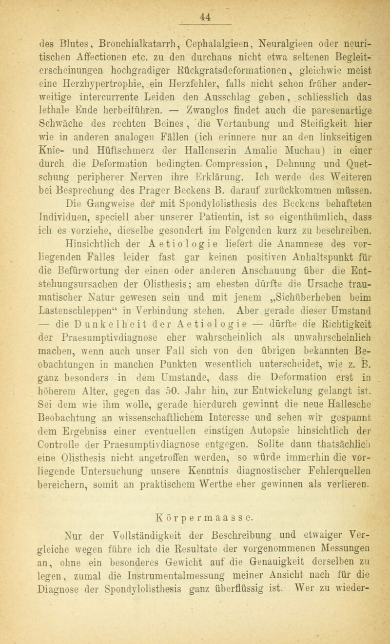 des Blutes, Bronchialkatarrh, Cephalalgieen, Neuralgieen oder neuri- tischen Affectionen etc. zu den durchaus nicht etwa seltenen Begleit- erscheinungen hochgradiger Rückgratsdeformationen, gleichwie meist eine Herzhypertrophie, ein Herzfehler, falls nicht schon früher ander- weitige intercurrente Leiden den Ausschlag geben, schliesslich das lethale Ende herbeiführen. — Zwanglos findet auch die paresenartige Schwäche des rechten Beines, die Vertaubung und Steifigkeit hier wie in anderen analogen Fällen (ich erinnere nur an den linkseitigen Knie- und Hüftschmerz der Hallenserin Amalie Muchauj in einer durch die Deformation bedingten. Compression, Dehnung und Quet- schung peripherer Nerven ihre Erklärung. Ich werde des Weiteren bei Besprechung des Prager Beckens B. darauf zurückkommen müssen. Die Gangweise der mit Spondylolisthesis des Beckens behafteten Individuen, speciell aber unserer Patientin, ist so eigenthümlich, dass ich es vorziehe, dieselbe gesondert im Folgenden kurz zu beschreiben. Hinsichtlich der Aetiologie liefert die Anamnese des vor- liegenden Falles leider fast gar keinen positiven Anhaltspunkt für die Befürwortung der einen oder anderen Anschauung über die Ent- stehungsursachen der Olisthesis; am ehesten dürfte die Ursache trau- matischer Natur gewesen sein und mit jenem „Sichüberheben beim Lastenschleppen in Verbindung stehen. Aber gerade dieser Umstand — die Dunkelheit der Aetiologie — dürfte die Richtigkeit der Praesumptivdiagnose eher wahrscheinlich als unwahrscheinlich machen, wenn auch unser Fall sich von den übrigen bekannten Be- obachtungen in manchen Punkten wesentlich unterscheidet, wie z. B. ganz besonders in dem Umstände, dass die Deformation erst in höherem Alter, gegen das 50. Jahr hin, zur Entwicklung gelangt ist. Sei dem wie ihm wolle, gerade hierdurch gewinnt die neue Hallesche Beobachtung an wissenschaftlichem Interesse und sehen wir gespannt dem Ergebniss einer eventuellen einstigen Autopsie hinsichtlich der Controlle der Praesumptivdiagnose entgegen. Sollte dann thatsächlic:i eine Olisthesis nicht angetroffen werden, so würde immerhin die vor- liegende Untersuchung unsere Kenntnis diagnostischer Fehlerquellen bereichern, somit an praktischem Werthe eher gewinnen als verlieren. Körpermaasse. Nur der Vollständigkeit der Beschreibung und etwaiger Ver- gleiche wegen führe ich die Resultate der vorgenommenen Messungen an, ohne ein besonderes Gewicht auf die Genauigkeit derselben zu legen, zumal die Instrumentalmessung meiner Ansicht nach für die Diagnose der Spondylolisthesis ganz überflüssig ist. Wer zu wieder-