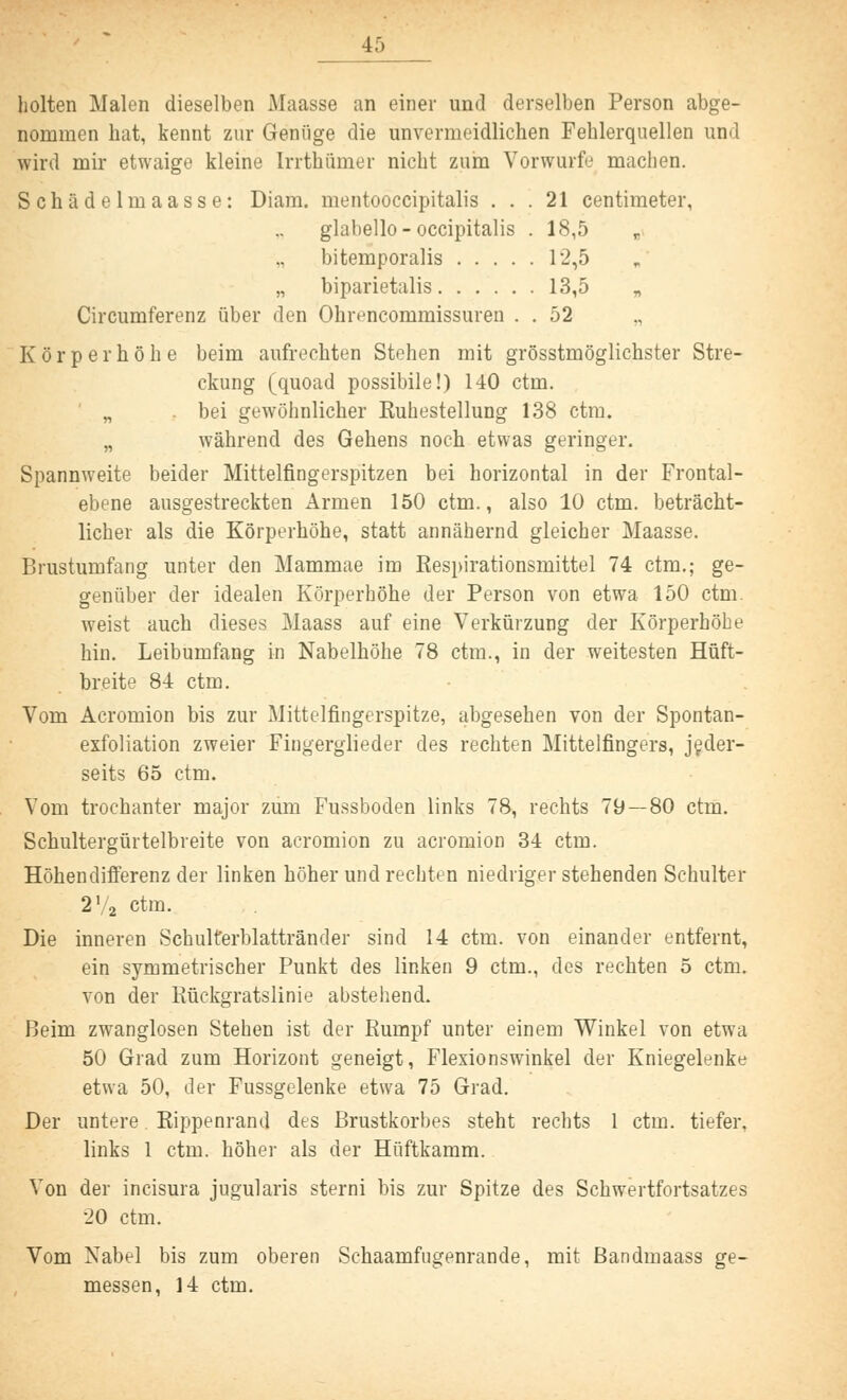 holten Malen dieselben Maasse an einer und derselben Person abge- nommen hat, kennt zur Genüge die unvermeidlichen Fehlerquellen und wird mir etwaige kleine Irrthümer nicht zum Vorwurfe machen. Schädelmaasse: Diam. mentooccipitalis ... 21 centimeter, glabello - occipitalis .18,5 bitemporalis 12,5 „ biparietalis 13,5 „ Circumferenz über den Ohrencommissuren . . 52 Körperhöhe beim aufrechten Stehen mit grösstmöglichster Stre- ckung (quoad possibile!) 140 ctm. „ bei gewöhnlicher Kuhestellung 138 ctm» „ während des Gehens noch etwas geringer. Spannweite beider Mittelfingerspitzen bei horizontal in der Frontal- ebene ausgestreckten Armen 150 ctm., also 10 ctm. beträcht- licher als die Körperhöhe, statt annähernd gleicher Maasse. Brustumfang unter den Mammae im Respirationsmittel 74 ctm.; ge- genüber der idealen Körperhöhe der Person von etwa 150 ctm. weist auch dieses Maass auf eine Verkürzung der Körperhöbe hin. Leibumfang in Nabelhöhe 78 ctm., in der weitesten Hüft- breite 84 ctm. Vom Acromion bis zur Mittelfingerspitze, abgesehen von der Spontan- exfoliation zweier Fingerglieder des rechten Mittelfingers, jeder- seits 65 ctm. Vom trochanter major zum Fussboden links 78, rechts 79—80 ctm. Schultergürtelbreite von acromion zu acromion 34 ctm. Höhendifferenz der linken höher und rechten niedriger stehenden Schulter 2'2 ctm. Die inneren Schulterblattränder sind 14 ctm. von einander entfernt, ein symmetrischer Punkt des linken 9 ctm., des rechten 5 ctm. von der Rückgratslinie abstehend. Beim zwanglosen Stehen ist der Rumpf unter einem Winkel von etwa 50 Grad zum Horizont geneigt, Flexionswinkel der Kniegelenke etwa 50, der Fussgelenke etwa 75 Grad. Der untere. Rippenrand des Brustkorbes steht rechts 1 ctrn. tiefer, links 1 ctm. höher als der Hüftkamm. Von der incisura jugularis sterni bis zur Spitze des Schwertfortsatzes 20 ctm. Vom Nabel bis zum oberen Schaamfugenrande, mit Bandmaass ge- messen, 14 ctm.