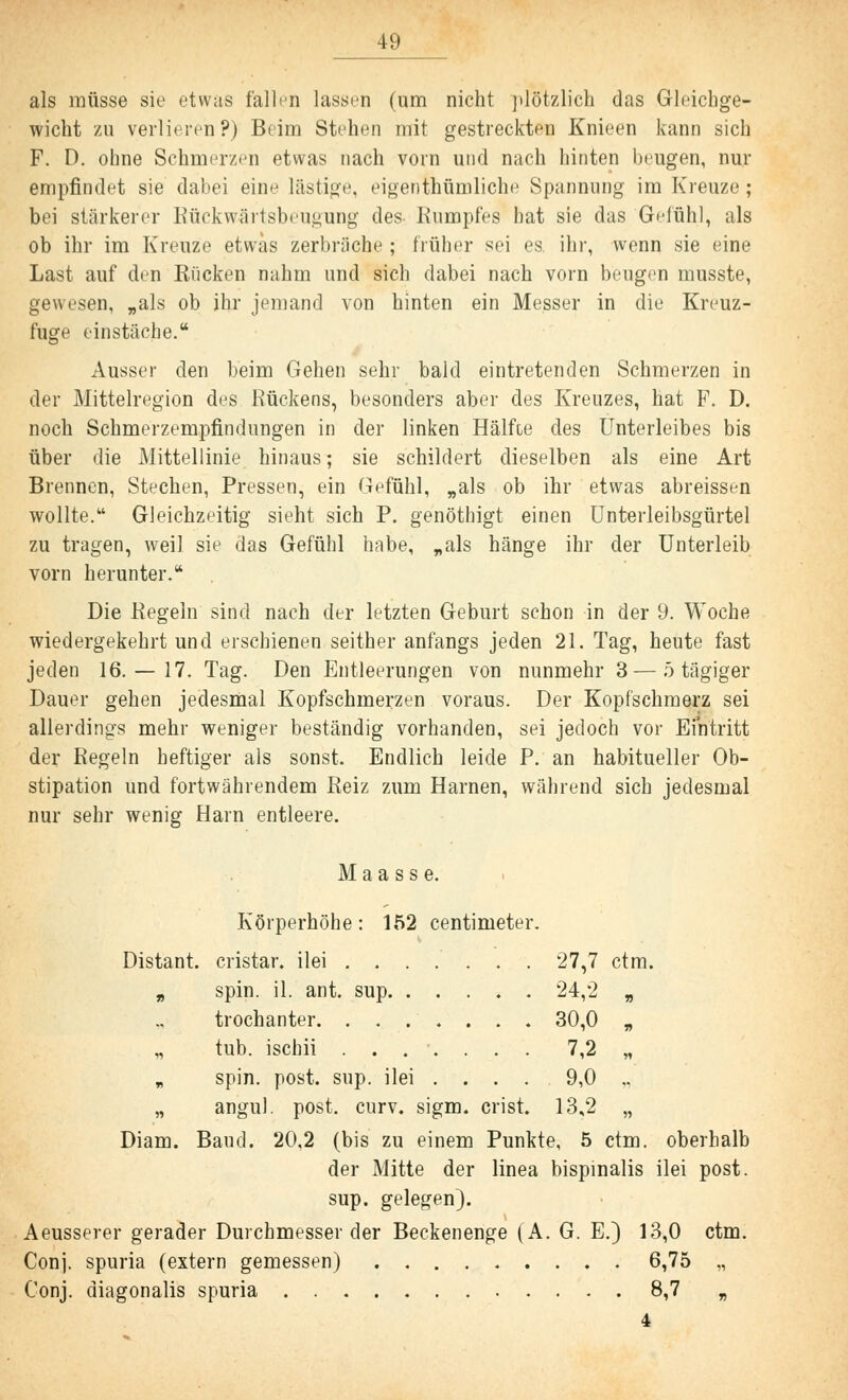 als müsse sie etwas fallen lassen (um nicht plötzlich das Gleichge- wicht zu verlieren?) Beim Stehen mit gestreckten Knieen kann sich F. D. ohne Schmerzen etwas nach vorn und nach hinten beugen, nur empfindet sie dabei eine lästige, eigenthümliche Spannung im Kreuze ; bei stärkerer Rückwärtsbeugung des Rumpfes hat sie das Gefühl, als ob ihr im Kreuze etwas zerbräche ; früher sei es ihr, wenn sie eine Last auf den Rücken nahm und sich dabei nach vorn beugen nmsste, gewesen, „als ob ihr jemand von hinten ein Messer in die Kreuz- fuge einstäche. Ausser den beim Gehen sehr bald eintretenden Schmerzen in der Mittelregion des Rückens, besonders aber des Kreuzes, hat F. D. noch Schmerzempfindungen in der linken Hälfte des Unterleibes bis über die Mittellinie hinaus; sie schildert dieselben als eine Art Brennen, Stechen, Pressen, ein Gefühl, „als ob ihr etwas abreissen wollte. Gleichzeitig sieht sich P. genöthigt einen Unterleibsgürtel zu tragen, weil sie das Gefühl habe, „als hänge ihr der Unterleib vorn herunter. Die Regeln sind nach der letzten Geburt schon in der 9. Woche wiedergekehrt und erschienen seither anfangs jeden 21. Tag, heute fast jeden 16. — 17. Tag. Den Entleerungen von nunmehr 3—5 tägiger Dauer gehen jedesmal Kopfschmerzen voraus. Der Kopfschmerz sei allerdings mehr weniger beständig vorhanden, sei jedoch vor Eintritt der Regeln heftiger als sonst. Endlich leide P. an habitueller Ob- stipation und fortwährendem Reiz zum Harnen, während sich jedesmal nur sehr wenig Harn entleere. M a a s s e. Körperhöhe: 152 centimeter. Distant. cristar. ilei ........ 27,7 ctm. „ spin. iL ant. sup 24,2 „ trochanter 30,0 „ „ tub. ischii 7,2 „ „ spin. post. sup. ilei .... 9,0 „ „ angul. post. curv. sigm. crist. 13,2 „ Diam. Baud. 20,2 (bis zu einem Punkte, 5 ctm. oberhalb der Mitte der linea bispinalis ilei post. sup. gelegen). Aeusserer gerader Durchmesser der Beckenenge (A. G. E.) 13,0 ctm. Conj. spuria (extern gemessen) 6,75 „ Conj. diagonalis spuria 8,7 „ 4