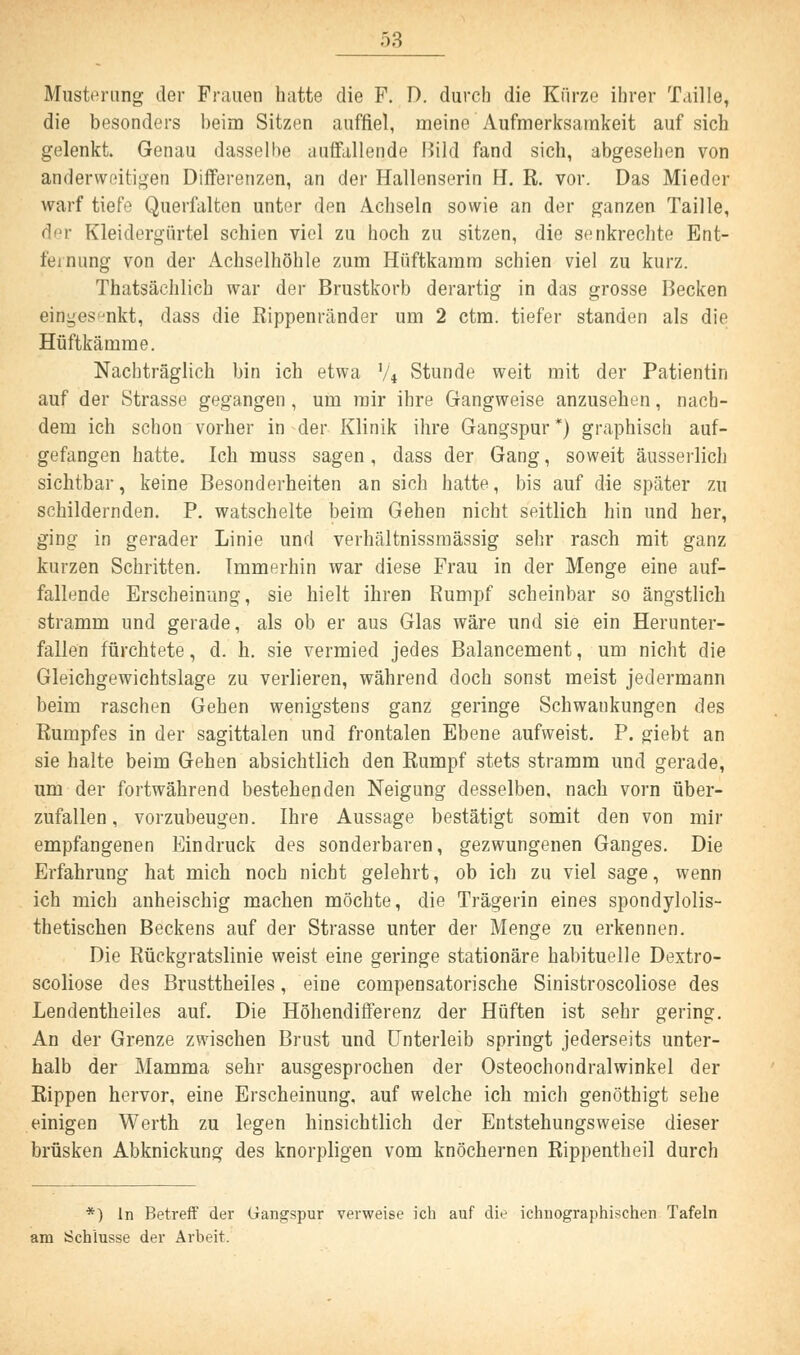 Musterung der Frauen hatte die F. D. durch die Kürze ihrer Taille, die besonders beim Sitzen auffiel, meine Aufmerksamkeit auf sich gelenkt. Genau dasselbe auffallende Bild fand sich, abgesehen von anderweitigen Differenzen, an der Hallenserin H. R. vor. Das Mieder warf tiefe Querfalten unter den Achseln sowie an der ganzen Taille, der Kleidergürtel schien viel zu hoch zu sitzen, die senkrechte Ent- fernung von der Achselhöhle zum Hiiftkaram schien viel zu kurz. Thatsächlich war der Brustkorb derartig in das grosse Becken eingesenkt, dass die Rippenränder um 2 ctm. tiefer standen als die Hüftkämme. Nachträglich bin ich etwa 74 Stunde weit mit der Patientin auf der Strasse gegangen , um mir ihre Gangweise anzusehen, nach- dem ich schon vorher in der Klinik ihre Gangspur*) graphisch auf- gefangen hatte. Ich muss sagen, dass der Gang, soweit äusserlich sichtbar, keine Besonderheiten an sich hatte, bis auf die später zu schildernden. P. watschelte beim Gehen nicht seitlich hin und her, ging in gerader Linie und verhältnissmässig sehr rasch mit ganz kurzen Schritten. Immerhin war diese Frau in der Menge eine auf- fallende Erscheinung, sie hielt ihren Rumpf scheinbar so ängstlich stramm und gerade, als ob er aus Glas wäre und sie ein Herunter- fallen fürchtete, d. h. sie vermied jedes Balancement, um nicht die Gleichgewichtslage zu verlieren, während doch sonst meist jedermann beim raschen Gehen wenigstens ganz geringe Schwankungen des Rumpfes in der sagittalen und frontalen Ebene aufweist. P. giebt an sie halte beim Gehen absichtlich den Rumpf stets stramm und gerade, um der fortwährend bestehenden Neigung desselben, nach vorn über- zufallen, vorzubeugen. Ihre Aussage bestätigt somit den von mir empfangenen Eindruck des sonderbaren, gezwungenen Ganges. Die Erfahrung hat mich noch nicht gelehrt, ob ich zu viel sage, wenn ich mich anheischig machen möchte, die Trägerin eines spondylolis- thetischen Beckens auf der Strasse unter der Menge zu erkennen. Die Rückgratslinie weist eine geringe stationäre habituelle Dextro- scoliose des Brusttheiles, eine compensatorische Sinistroscoliose des Lendentheiles auf. Die Höhendifferenz der Hüften ist sehr gering. An der Grenze zwischen Brust und Unterleib springt jederseits unter- halb der Mamma sehr ausgesprochen der Osteochondralwinkel der Rippen hervor, eine Erscheinung, auf welche ich mich genöthigt sehe einigen Werth zu legen hinsichtlich der Entstellungsweise dieser brüsken Abknickung des knorpligen vom knöchernen Rippentheil durch *) in Betreff der Gangspur verweise ich auf die ichnographischen Tafeln am Schlüsse der Arbeit.