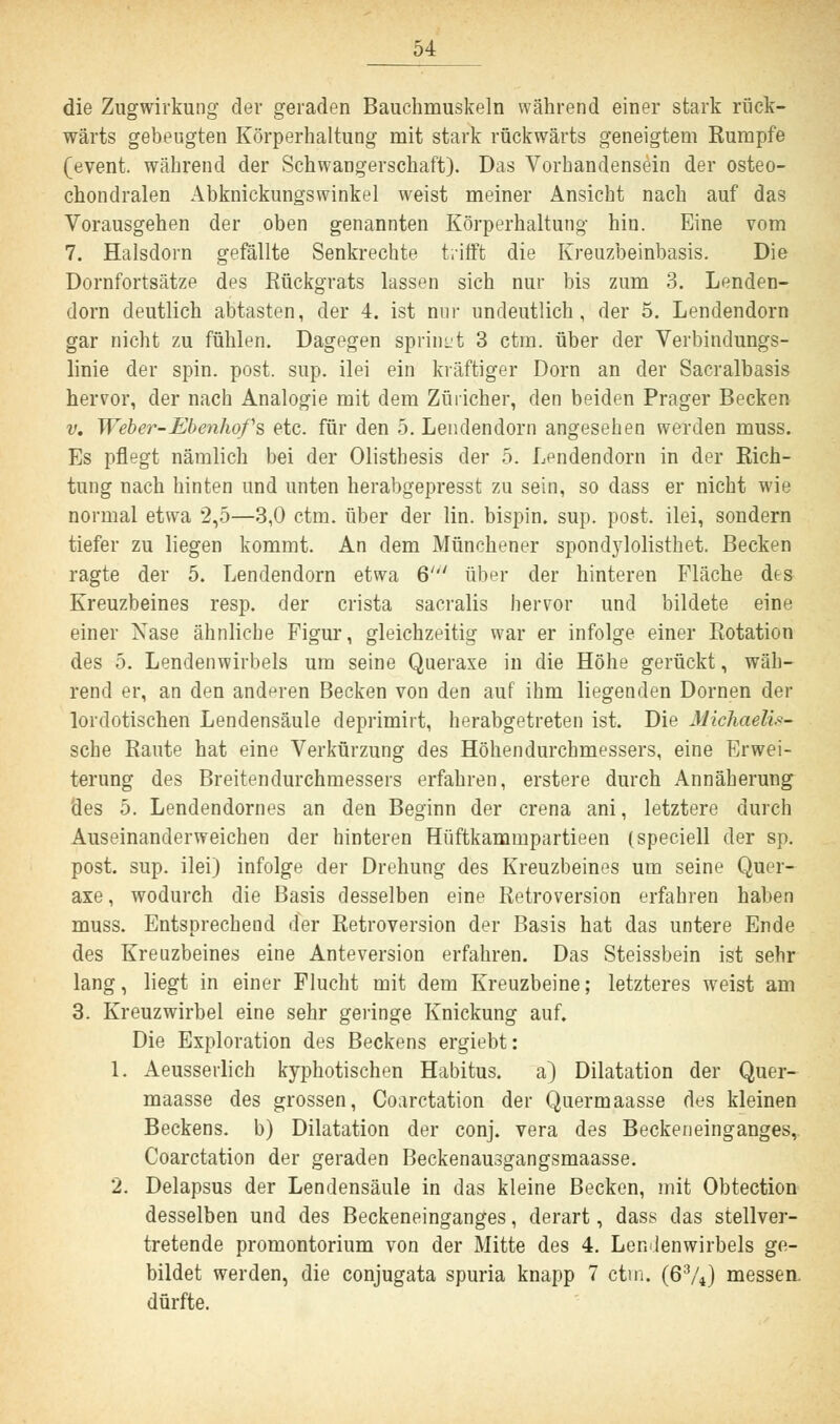 die Zugwirkung der geraden Bauchmuskeln während einer stark rück- wärts gebengten Körperhaltung mit stark rückwärts geneigtem Rumpfe (event. während der Schwangerschaft). Das Vorhandensein der osteo- chondralen Abknickungswinkel weist meiner Ansicht nach auf das Vorausgehen der oben genannten Körperhaltung hin. Eine vom 7. Halsdorn gefällte Senkrechte trifft die Kreuzbeinbasis. Die Dornfortsätze des Rückgrats lassen sich nur bis zum 3. Lenden- dorn deutlich abtasten, der 4. ist nur undeutlich, der 5. Lendendorn gar nicht zu fühlen. Dagegen sprinnt 3 ctm. über der Verbindungs- linie der spin. post. sup. ilei ein kräftiger Dorn an der Sacralbasis hervor, der nach Analogie mit dem Züricher, den beiden Prager Becken v. Weber-Ebenhofs etc. für den 5. Lendendorn angesehen werden muss. Es pflegt nämlich bei der Olisthesis der 5. Lendendorn in der Rich- tung nach hinten und unten herabgepresst zu sein, so dass er nicht wie normal etwa 2,5—3,0 ctm. über der lin. bispin. sup. post. ilei, sondern tiefer zu liegen kommt. An dem Münchener spondylolisthet. Becken ragte der 5. Lendendorn etwa 6''' über der hinteren Fläche dts Kreuzbeines resp. der crista sacralis hervor und bildete eine einer Nase ähnliche Figur, gleichzeitig war er infolge einer Rotation des 5. Lendenwirbels um seine Queraxe in die Höhe gerückt, wäh- rend er, an den anderen Becken von den auf ihm liegenden Dornen der lordotischen Lendensäule deprimirt, herabgetreten ist. Die Michaelis- sche Raute hat eine Verkürzung des Höhendurchmessers, eine Erwei- terung des Breitendurchmessers erfahren, erstere durch Annäherung des 5. Lendendornes an den Beginn der crena ani, letztere durch Auseinanderweichen der hinteren Hüftkammpartieen (speciell der sp. post. sup. ilei) infolge der Drehung des Kreuzbeines um seine Quer- axe, wodurch die Basis desselben eine Retroversion erfahren haben muss. Entsprechend der Retroversion der Basis hat das untere Ende des Kreuzbeines eine Anteversion erfahren. Das Steissbein ist sehr lang, liegt in einer Flucht mit dem Kreuzbeine; letzteres weist am 3. Kreuzwirbel eine sehr geringe Knickung auf. Die Exploration des Beckens ergiebt: 1. Aeusserlich kyphotischen Habitus. a) Dilatation der Quer- maasse des grossen, Coarctation der Quermaasse des kleinen Beckens, b) Dilatation der conj. vera des Beckeneinganges, Coarctation der geraden Beckenausgangsmaasse. 2. Delapsus der Lendensäule in das kleine Becken, mit Obtection desselben und des Beckeneinganges, derart, dass das stellver- tretende Promontorium von der Mitte des 4. Lendenwirbels ge- bildet werden, die conjugata spuria knapp 7 ctm. (63/4) messen, dürfte.