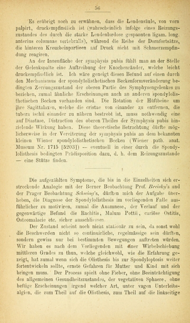 Es erübrigt noch zu erwähnen, dass die Lendensäule, von vorn palpirt, druckempfindlich ist (wahrscheinlich infolge eines Reizungs- zustandes des durch die starke Lendenlordose gespannten ligam. long, anterius colurnnae vertebralis), während die Reihe der Dornfortsätze, die hinteren Kreuzbeinpartieen auf Druck nicht mit Schmerzempfin- dung reagiren. An der Innenfläche der Symphysis pubis fühlt man an der Stelle der Gelenkspalte eine Auftreibung der Knochenränder, welche leicht druckempfindlich ist. Ich wäre geneigt diesen Befund auf einen durch den Mechanismus der spondylolisthetischen Beckenformveränderung be- dingten Zerrungszustand der oberen Partie des Symphysengelenkes zu beziehen, zumal ähnliche Erscheinungen auch an anderen spondylolis- thetischen Becken vorhanden sind. Die Rotation der Hüftbeine um ihre Sagittalaxen, welche die cristae von einander zu entfernen, die tubera ischii einander zu nähern bestrebt ist, muss nothwendig eine auf Diastase, Distraction des oberen Theiles der Symphysis pubis hin- zielende Wirkung haben. Diese theoretische Betrachtung dürfte mög- licherweise in der Vereiterung der Symphysis pubis an dem bekannten kleinen Wiener spondylolisthetischen Becken (Wiener path. anat. Museum Nr. 1715 [5203]) — eventuell in einer durch die Spondy- lolisthesis bedingten Prädisposition dazu, d. h. dem Reizungszustande — eine Stütze finden. Die aufgezählten Symptome, die bis in die Einzelheiten sich er- streckende Analogie mit der Berner Beobachtung Prof. Breiskys und der Prager Beobachtung Schwing's, dürften mich der Aufgabe über- heben, die Diagnose der Spondylolisthesis im vorliegenden Falle aus- führlicher zu motiviren, zumal die Anamnese, der Verlauf und der gegenwärtige Befund die Rachitis, Malum Pottii, cariöse Ostitis, Osteomalacie etc. sicher ausschliessen. Der Zustand scheint noch nicht stationär zu sein, da sonst wohl die Beschwerden nicht so continuirliche, regelmässige sein dürften, sondern gewiss nur bei bestimmten Bewegungen auftreten würden. Wir haben es nach dem Vorliegenden mit tfiner Wirbelschiebung mittleren Grades zu thun, welche gleichwohl, wie die Erfahrung ge- zeigt, hat zumal wenn sich die Olisthesis bis zur Spondyloptosis weiter fortentwickeln sollte, ernste Gefahren für Mutter und Kind mit sich bringen muss. Der Prozess spielt ohne Fieber, ohne Beeinträchtigung des allgemeinen Gesundheitszustandes, der vegetativen Sphaere, ohne heftige Erscheinungen irgend welcher Art, unter vagen Unterleibs- algien, die zum Theil auf die Olisthesis, zum Theil auf die linkseitige