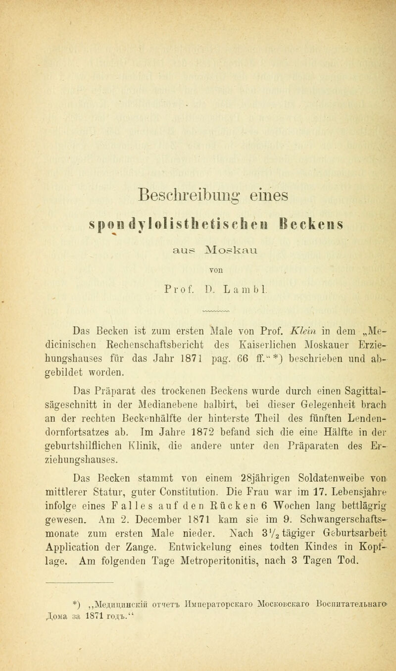 Beschreibung eines spon dylolisthe tischen Beckens aus Moskau von Prof. D. Lambl. Das Becken ist zum ersten Male von Prof. Klein in dem „Me- chanischen Rechenschaftsbericht des Kaiserlichen Moskauer Erzie- hungshauses für das Jahr 1871 pag. 66 ff/'*) beschrieben und ab- gebildet worden. Das Präparat des trockenen Beckens wurde durch einen Sagittal- sägeschnitt in der Medianebene halbirt, bei dieser Gelegenheit brach an der rechten Beckenhälfte der hinterste Theil des fünften Lenden- dornfortsatzes ab. Im Jahre 1872 befand sich die eine Hälfte in der geburtshilflichen Klinik, die andere unter den Präparaten des Er- ziehungshauses. Das Becken stammt von einem 28jährigen Soldatenweibe von mittlerer Statur, guter Constitution. Die Frau war im 17. Lebensjahre infolge eines Falles auf den Rücken 6 Wochen lang bettlägrig gewesen. Am 2. December 1871 kam sie im 9. Schwangerschafts- monate zum ersten Male nieder. Nach 3'/2tägiger Geburtsarbeit Application der Zange. Entwickelung eines todten Kindes in Kopi- lage. Am folgenden Tage Metroperitonitis, nach 3 Tagen Tod. *) „Me^imnHCKiii OT^eTi IIianepaTopcKaro MoCKOBCKaro BocnnTaTe.iLnara ,3,OMa 3a 1871 ro.n.'B.