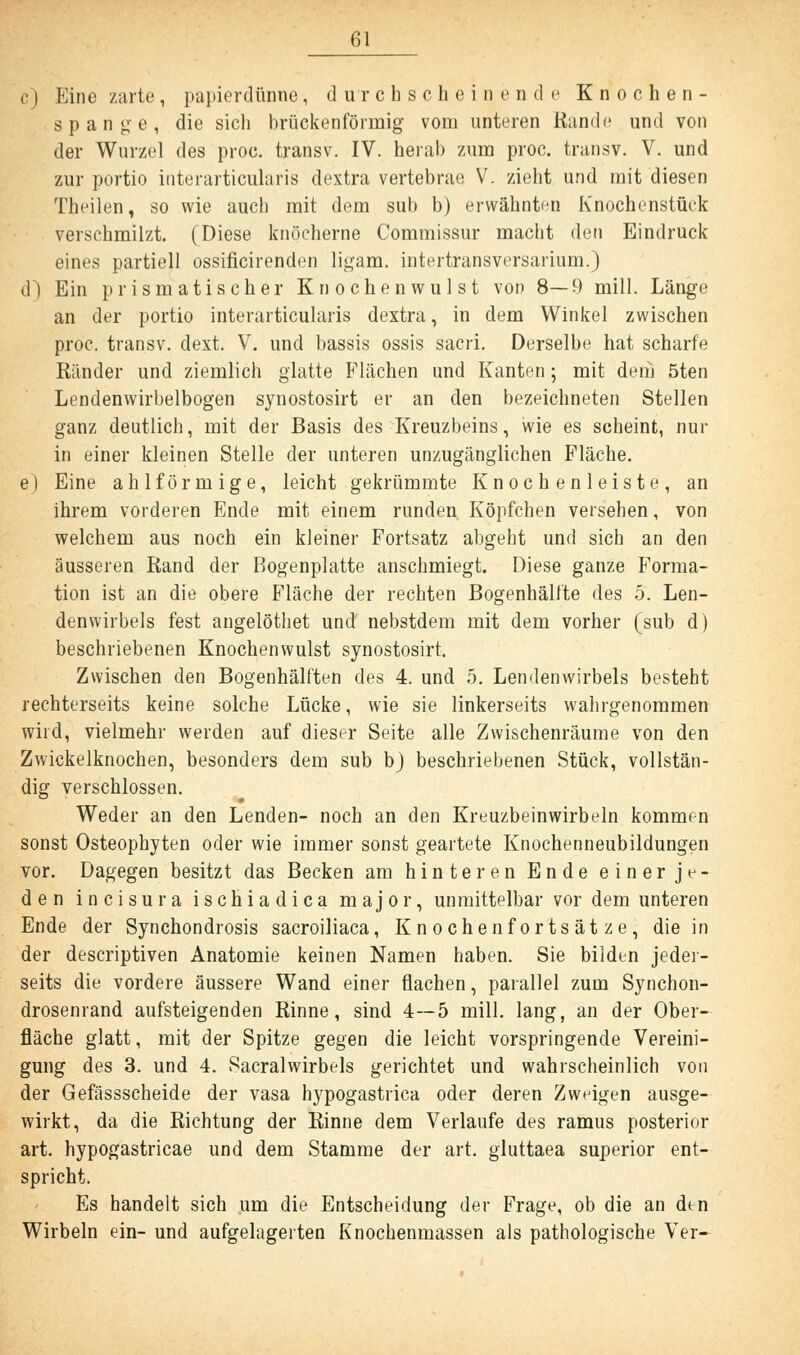 c) Eine zarte, papierdünue, durchscheinende Knochen- spange, die sich brückenförmig vom unteren Rande und von der Wurzel des proc. transv. IV. herab zum proc. transv. V. und zur portio interarticularis dextra vertebrae V. zieht und mit diesen Theilen, so wie auch mit dem sub b) erwähnten Knochenstück verschmilzt. (Diese knöcherne Commissur macht den Eindruck eines partiell ossificirenden ligam. intertransversarium.) d) Ein prismatischer Knochenwulst von 8—9 mill. Länge an der portio interarticularis dextra, in dem Winkel zwischen proc. transv. dext. V. und bassis ossis sacri. Derselbe hat scharfe Ränder und ziemlich glatte Flächen und Kanten; mit dem 5ten Lendenwirbelbogen synostosirt er an den bezeichneten Stellen ganz deutlich, mit der Basis des Kreuzbeins, wie es scheint, nur in einer kleinen Stelle der unteren unzugänglichen Fläche. e) Eine ahlförmige, leicht gekrümmte Knochenleiste, an ihrem vorderen Ende mit einem runden Köpfchen versehen, von welchem aus noch ein kleiner Fortsatz abgeht und sich an den äusseren Rand der Bogenplatte anschmiegt. Diese ganze Forma- tion ist an die obere Fläche der rechten Bogenhälfte des 5. Len- denwirbels fest angelöthet und nebstdem mit dem vorher (sub d) beschriebenen Knochenwulst synostosirt. Zwischen den Bogenhälften des 4. und 5. Lendenwirbels besteht rechterseits keine solche Lücke, wie sie linkerseits wahrgenommen wird, vielmehr werden auf dieser Seite alle Zwischenräume von den Zwickelknochen, besonders dem sub bj beschriebenen Stück, vollstän- dig verschlossen. Weder an den Lenden- noch an den Kreuzbeinwirbeln kommen sonst Osteophyten oder wie immer sonst geartete Knochenneubildungen vor. Dagegen besitzt das Becken am hinteren Ende einerje- den incisura ischiadica major, unmittelbar vor dem unteren Ende der Synchondrosis sacroiliaca, Knochenfortsätze, die in der descriptiven Anatomie keinen Namen haben. Sie bilden jedei- seits die vordere äussere Wand einer flachen, parallel zum Synchon- drosenrand aufsteigenden Rinne, sind 4—5 mill. lang, an der Ober- fläche glatt, mit der Spitze gegen die leicht vorspringende Vereini- gung des 3. und 4. Sacralwirbels gerichtet und wahrscheinlich von der Gefässscheide der vasa hypogastrica oder deren Zweigen ausge- wirkt, da die Richtung der Rinne dem Verlaufe des ramus posterior art. hypogastricae und dem Stamme der art. gluttaea superior ent- spricht. Es handelt sich um die Entscheidung der Frage, ob die an den Wirbeln ein- und aufgelagerten Knochenmassen als pathologische Ver-