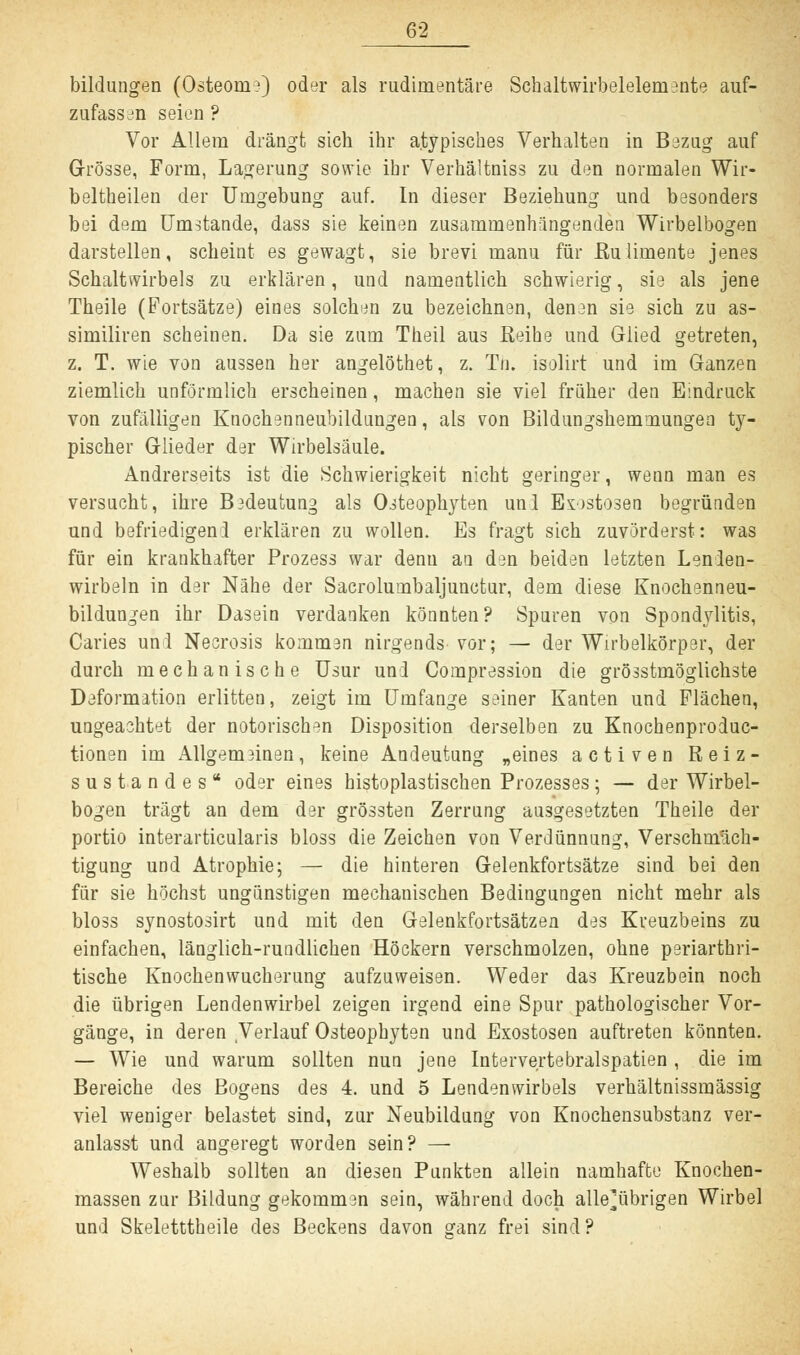 bildungen (Osteom?) oder als rudimentäre Schaltwirbeleleniente auf- zufassen seien ? Vor Allem drängt sich ihr atypisches Verhalten in Bezug auf Grösse, Form, Lagerung sowie ihr Verhältniss zu den normalen Wir- beltheilen der Umgebung auf. In dieser Beziehung und besonders bei dem Umstände, dass sie keinen zusammenhängenden Wirbelbogen darstellen, scheint es gewagt, sie brevi manu für Ru limente jenes Schaltwirbels zu erklären, und namentlich schwierig, sie als jene Theile (Fortsätze) eines solchen zu bezeichnen, denen sie sich zu as- similiren scheinen. Da sie zum Theil aus Reihe und Glied getreten, z. T. wie von aussen her angelöthet, z. Tn. isolirt und im Ganzen ziemlich unförmlich erscheinen, machen sie viel früher den Eindruck von zufälligen Knochenneubildungen, als von Bildungshemmungen ty- pischer Glieder der Wirbelsäule. Andrerseits ist die Schwierigkeit nicht geringer, wenn man es versucht, ihre Bedeutung als Osteophyten und Exostosen begründen und befriedigend erklären zu wollen. Es fragt sich zuvörderst: was für ein krankhafter Prozess war denu an den beiden letzten Lenden- wirbeln in der Nähe der Sacrolumbaljunctur, dem diese Knochenneu- bildungen ihr Dasein verdanken könnten? Spuren von Spondylitis, Caries und Necrosis kommen nirgends vor; — der Wirbelkörper, der durch mechanische Usur und Compression die grösstmöglichste Deformation erlitten, zeigt im Umfange seiner Kanten und Flächen, ungeachtet der notorischen Disposition derselben zu Knochenproduc- tionen im Allgemeinen, keine Andeutung „eines activen Reiz- sustandes* oder eines histoplastischen Prozesses; — der Wirbel- bogen trägt an dem der grössten Zerrung ausgesetzten Theile der portio interarticularis bloss die Zeichen von Verdünnung, Verschmäch- tigung und Atrophie; — die hinteren Gelenkfortsätze sind bei den für sie höchst ungünstigen mechanischen Bedingungen nicht mehr als bloss synostosirt und mit den Gelenkfortsätzen des Kreuzbeins zu einfachen, länglich-rundlichen Höckern verschmolzen, ohne periarthri- tische Knochenwucherung aufzuweisen. Weder das Kreuzbein noch die übrigen Lendenwirbel zeigen irgend eine Spur pathologischer Vor- gänge, in deren Verlauf Osteophyten und Exostosen auftreten könnten. — Wie und warum sollten nun jene Intervertebralspatien , die im Bereiche des Bogens des 4. und 5 Lendenwirbels verhältnissmässig viel weniger belastet sind, zur Neubildung von Knochensubstanz ver- anlasst und angeregt worden sein? — Weshalb sollten an diesen Punkten allein namhafte Knochen- massen zur Bildung gekommen sein, während doch alle^übrigen Wirbel und Skeletttheile des Beckens davon ganz frei sind ?