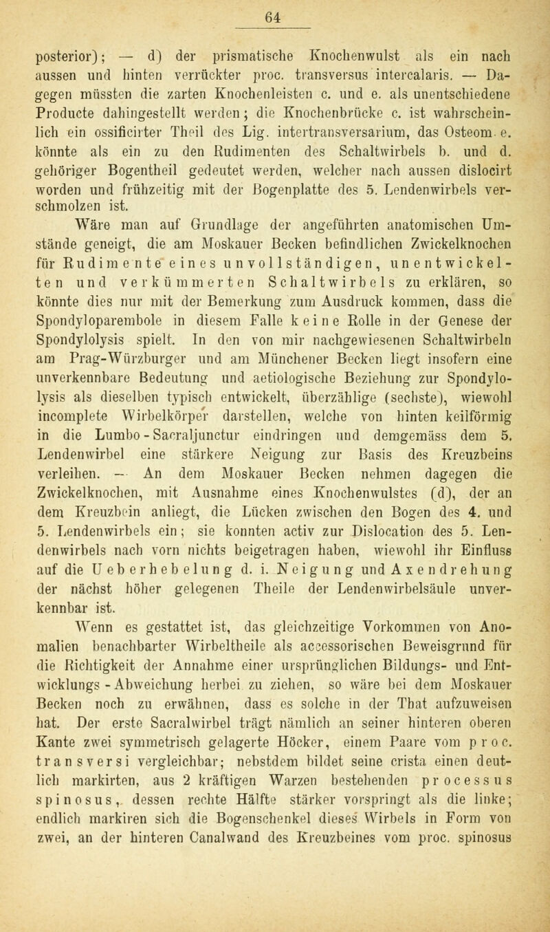 posterior); — d) der prismatische Knochenwulst als ein nach aussen und hinten verrückter proc. transversus intercalaris. — Da- gegen müssten die zarten Knochenleisten c. und e. als unentschiedene Producte dahingestellt werden; die Knochenbrücke c. ist wahrschein- lich ein ossificirter Theil des Lig. intertransversarium, das Osteom- e. könnte als ein zu den Rudimenten des Schaltwirbels b. und d. gehöriger Bogentheil gedeutet werden, welcher nach aussen dislocirt worden und frühzeitig mit der ßogenplatte des 5. Lendenwirbels ver- schmolzen ist. Wäre man auf Grundlage der angeführten anatomischen Um- stände geneigt, die am Moskauer Becken befindlichen Zwickelknochen für Rudimente eines unvollständigen, unentwickel- ten und verkümmerten Schaltwirbels zu erklären, so könnte dies nur mit der Bemerkung zum Ausdruck kommen, dass die Spondyloparembole in diesem Falle keine Rolle in der Genese der Spondylolysis spielt. In den von mir nachgewiesenen Schaltwirbeln am Prag-Würzburger und am Münchener Becken liegt insofern eine unverkennbare Bedeutung und aetiologische Beziehung zur Spondylo- lysis als dieselben typisch entwickelt, überzählige (sechste), wiewohl incomplete Wirbelkörper darstellen, welche von hinten keilförmig in die Lumbo - Sa^raljunctur eindringen und demgemäss dem 5. Lendenwirbel eine stärkere Neigung zur Basis des Kreuzbeins verleihen. — An dem Moskauer Becken nehmen dagegen die Zwickelknochen, mit Ausnahme eines Knochenwulstes (d), der an dem Kreuzbein anliegt, die Lücken zwischen den Bogen des 4. und 5. Lendenwirbels ein; sie konnten activ zur Dislocation des 5. Len- denwirbels nach vorn nichts beigetragen haben, wiewohl ihr Einfluss auf die Ueberhebelung d. i. Neigung undAxendrehung der nächst höher gelegenen Theile der Lendenwirbelsäule unver- kennbar ist. Wenn es gestattet ist, das gleichzeitige Vorkommen von Ano- malien benachbarter Wirbeltheile als accessorischen Beweisgrund für die Richtigkeit der Annahme einer ursprünglichen Bildungs- und Ent- wicklungs - Abweichung herbei zu ziehen, so wäre bei dem Moskauer Becken noch zu erwähnen, dass es solche in der Tbat aufzuweisen hat. Der erste Sacralwirbel trägt nämlich an seiner hinteren oberen Kante zwei symmetrisch gelagerte Höcker, einem Paare vom proc. transversi vergleichbar; nebstdem bildet seine crista einen deut- lich markirten, aus 2 kräftigen Warzen bestehenden processus spinosus, dessen rechte Hälfte stärker vorspringt als die linke; endlich markiren sich die Bogenschenkel dieses Wirbels in Form von zwei, an der hinteren Canalwand des Kreuzbeines vom proc. spinosus