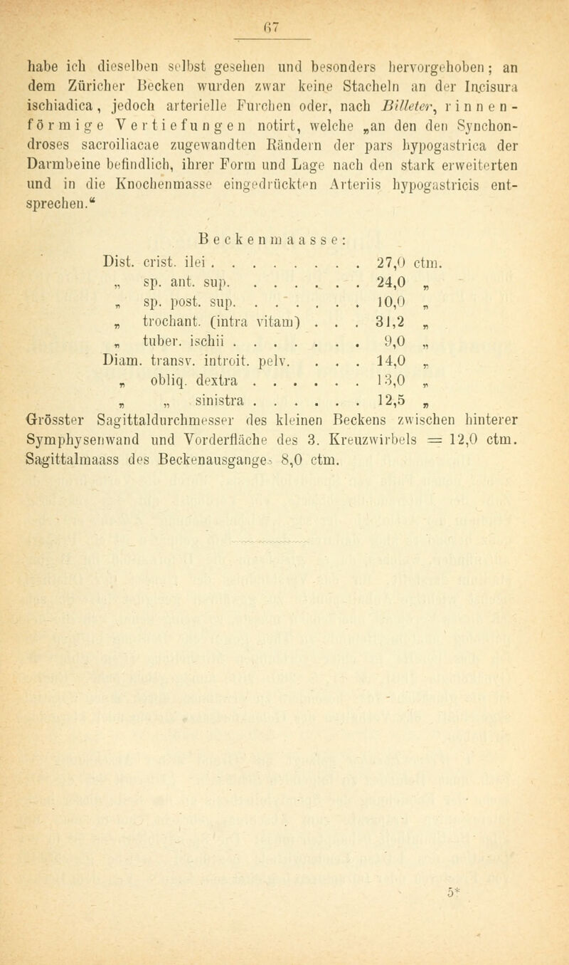 habe ich dieselben selbst gesehen und besonders hervorgehoben; an dem Züricher Becken wurden zwar keine Stacheln an der Iacisura ischiadica, jedoch arterielle Furchen oder, nach Bllletcr, rinnen- förraige Vertiefungen notirt, welche „an den den Synchon- droses sacroiliacae zugewandten Rändern der pars hypogastrica der Darmbeine befindlich, ihrer Form und Lage nach den stark erweiterten und in die Knochenmasse eingedrückten Arteriis hypogastricis ent- sprechen. Becken maasse: Dist. crist. ilei 27,0 ctm. sp. ant. sup 24,0 „ sp. post. sup. . . . . . . 10,0 „ „ trochant. (intra vitam) . . . 31,2 „ „ tuber. ischii 9,0 „ Diam. transv. introit. pelv. . . . 14,0 T „ obliq. dextra 13,0 „ „ „ sinistra 12,5 , Grösster Sagittaldiirchmesser des kleinen Beckens zwischen hinterer Symphysenwand und Vorderfläche des 3. Kreuzwirbels = 12,0 ctm. Sagittalmaass des Beckenausgange^» 8,0 ctm.