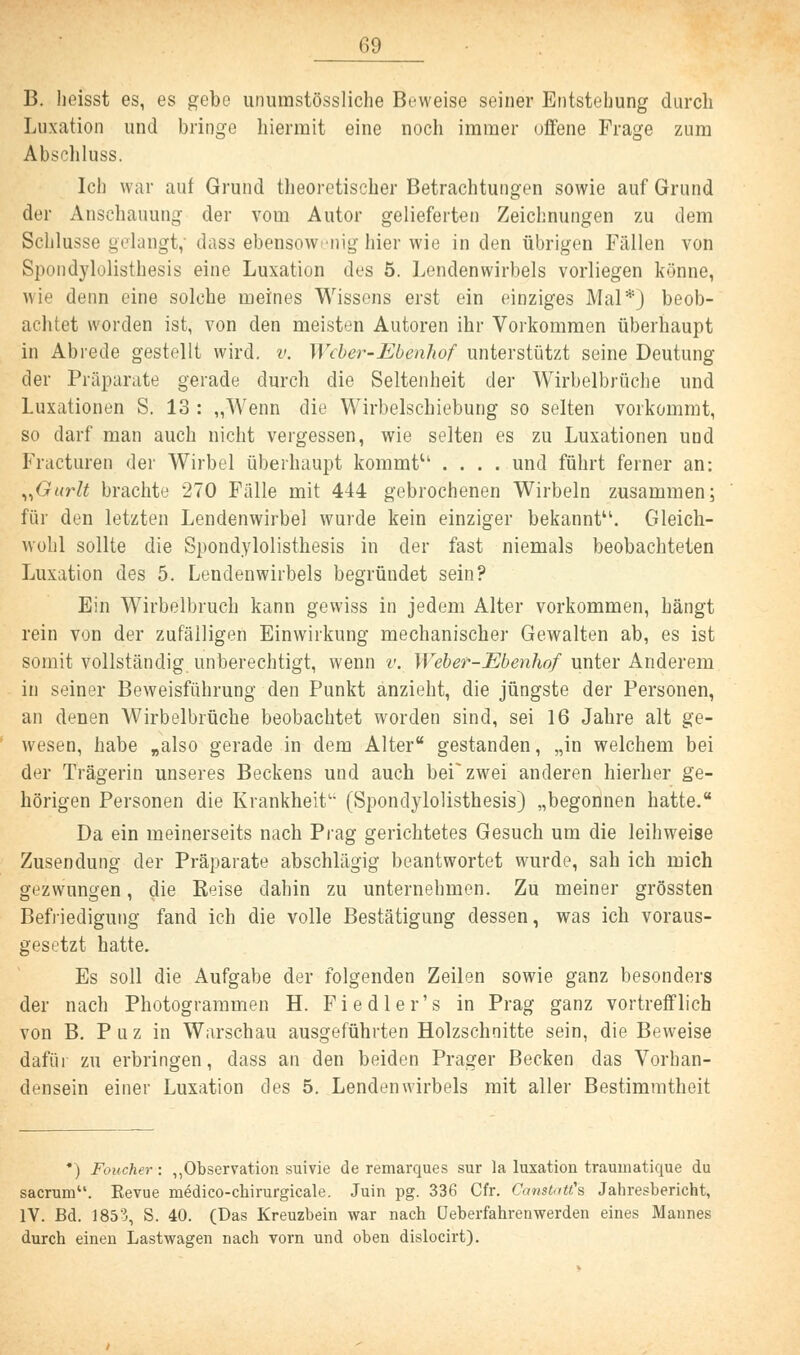 13. hefsst es, es gebe unumstössliche Beweise seiner Entstehung durch Luxation und bringe hiermit eine noch immer offene Frage zum Abschluss. Ich war auf Grund theoretischer Betrachtungen sowie auf Grund der Anschauung der vom Autor gelieferten Zeichnungen zu dem Schlüsse gelangt, dass ebensowenig hier wie in den übrigen Fällen von Spondylolisthesis eine Luxation des 5. Lendenwirbels vorliegen könne, wie denn eine solche meines Wissens erst ein einziges Mal*) beob- achtet worden ist, von den meisten Autoren ihr Vorkommen überhaupt in Abrede gestellt wird. v. Weber-Ebenhof unterstützt seine Deutung der Präparate gerade durch die Seltenheit der Wirbelbrüche und Luxationen S. 13 : „Wenn die Wirbelschiebung so selten vorkommt, so darf man auch nicht vergessen, wie selten es zu Luxationen und Fracturen der Wirbel überhaupt kommt11, .... und führt ferner an: „Gurlt brachte 270 Fälle mit 444 gebrochenen Wirbeln zusammen; für den letzten Lendenwirbel wurde kein einziger bekannt1'. Gleich- wohl sollte die Spondylolisthesis in der fast niemals beobachteten Luxation des 5. Lendenwirbels begründet sein? Ein Wirbelbruch kann gewiss in jedem Alter vorkommen, hängt rein von der zufälligen Einwirkung mechanischer Gewalten ab, es ist somit vollständig unberechtigt, wenn v. Weber-Ebenhof unter Anderem in seiner Beweisführung den Punkt anzieht, die jüngste der Personen, an denen Wirbelbrüche beobachtet worden sind, sei 16 Jahre alt ge- wesen, habe „also gerade in dem Alter gestanden, „in welchem bei der Trägerin unseres Beckens und auch beizwei anderen hierher ge- hörigen Personen die Krankheit (Spondylolisthesis) „begonnen hatte. Da ein meinerseits nach Prag gerichtetes Gesuch um die leihweise Zusendung der Präparate abschlägig beantwortet wurde, sah ich mich gezwungen, die Heise dahin zu unternehmen. Zu meiner grössten Befriedigung fand ich die volle Bestätigung dessen, was ich voraus- gesetzt hatte. Es soll die Aufgabe der folgenden Zeilen sowie ganz besonders der nach Photogrammen H. Fiedler's in Prag ganz vortrefflich von B. P u z in Warschau ausgeführten Holzschnitte sein, die Beweise dafür zu erbringen, dass an den beiden Prager Becken das Vorhan- densein einer Luxation des 5. Lendenwirbels mit aller Bestimmtheit *) Foucher: „Observation suivie de remarques sur la luxation traumatique du sacrum. Eevue medico-cbirurgicale. Juin pg. 336 Cfr. Canatatt^a Jahresbericht, IV. Bd. 1853, S. 40. (Das Kreuzbein war nach Ueberfahrenwerden eines Mannes durch einen Lastwagen nach vorn und oben dislocirt).