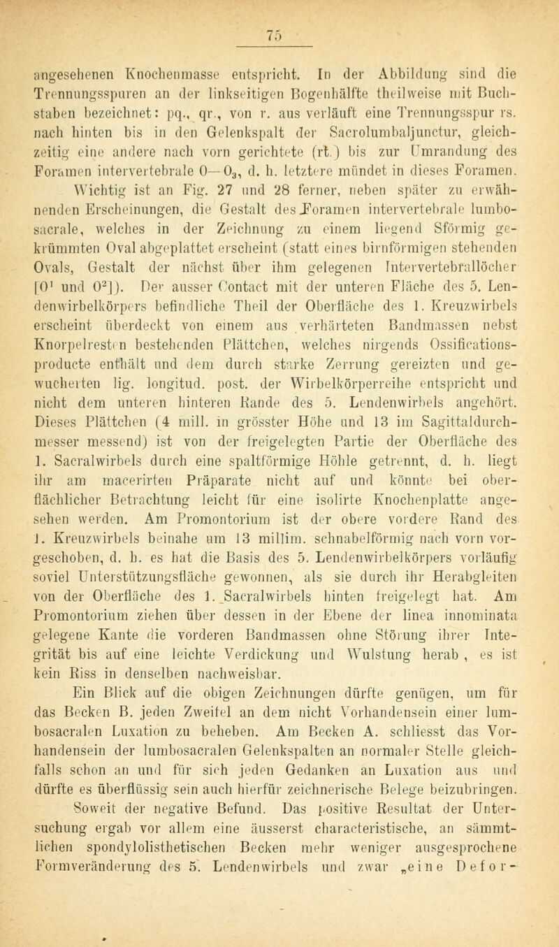 angesehenen Knöchenmasse entspricht. In der Abbildung- sind die Trennungsspuren an der linkseitigen Bogcnhälfte thei]weise mit Buch- staben bezeichnet: pq., qr., von r. aus verläuft eine Trennungsspur rs. nach hinten bis in den Gelenkspalt der Sacrolumbaljunctur, gleich- zeitig eine andere nach vorn gerichtete (rt.) bis zur Umrandung des Poramen intervertebrale 0— 03, d. h. letztere mündet in dieses Foramen. Wichtig ist an Fig. 27 und 28 ferner, rieben später zu erwäh- nenden Erscheinungen, die Gestalt des .Foramen intervertebrale lurnbo- sacrale, welches in der Zeichnung zu einem liegend Sförmig ge- krümmten Oval abgeplattet erscheint (statt eines birnförmigen stehenden Ovals, Gestalt der nächst über ihm gelegenen Intervertebrallöcher (O1 und 02]). Der ausser Contact mit der unteren Fläche des 5. Len- denwirbelkörpers befindliche Theil der Oberfläche des 1. Kreuzwirbels erscheint überdeckt von einem aus verhärteten Bandmassen nebst Knorpelresten bestehenden Plättchen, welches nirgends Ossifications- produete enthält und dem durch starke Zerrung gereizten und ge- wucherten lig. longitud. post. der Wirbelkörperreihe entspricht und nicht dem unteren hinteren Rande des 5. Lendenwirbels angehört. Dieses Plättchen (4 mill. in grösster Höhe und 13 im Sagittaldurch- messer messend) ist von der freigelegten Partie der Oberfläche des 1. Sacralwirbels durch eine spaltförmige Höhle getrennt, d. h. liegt ihr am macerirten Präparate nicht auf und könnte bei ober- flächlicher Betrachtung leicht für eine isolirte Knochenplatte ange- sehen werden. Am Promontorium ist der obere vordere Rand des J. Kreuzwirbels beinahe um 13 millim. schnabelförmig nach vorn vor- geschoben, d. h. es hat die Basis des 5. Lendenwirbelkörpers vorläufig soviel Unterstützungsfläche gewonnen, als sie durch ihr Herabgleiten von der Oberflüche des 1. Sacralwirbels hinten freigelegt hat. Am Promontorium ziehen über dessen in der Ebene der linea innominata gelegene Kante die vorderen Bandmassen ohne Störung ihrer Inte- grität bis auf eine leichte Verdickung und Wulstung herab , es ist kein Riss in denselben nachweisbar. Ein Blick auf die obigen Zeichnungen dürfte genügen, um für das Becken B. jeden Zweitel an dem nicht Vorhandensein einer lum- bosacralen Luxation zu beheben. Am Becken A. schliesst das Vor- handensein der lumbosacralen Gelenkspalten an normaler Stelle gleich- falls schon an und für sieh jeden Gedanken an Luxation aus und dürfte es überflüssig sein auch hierfür zeichnerische Belege beizubringen. Soweit der negative Befund. Das positive Resultat der Unter- suchung ergab vor allem eine äusserst characteristische, an sämmt- lichen spondylolisthetischen Becken mehr weniger ausgesprochene Formveränderung des 5. Lendenwirbels und zwar „eine Defor-