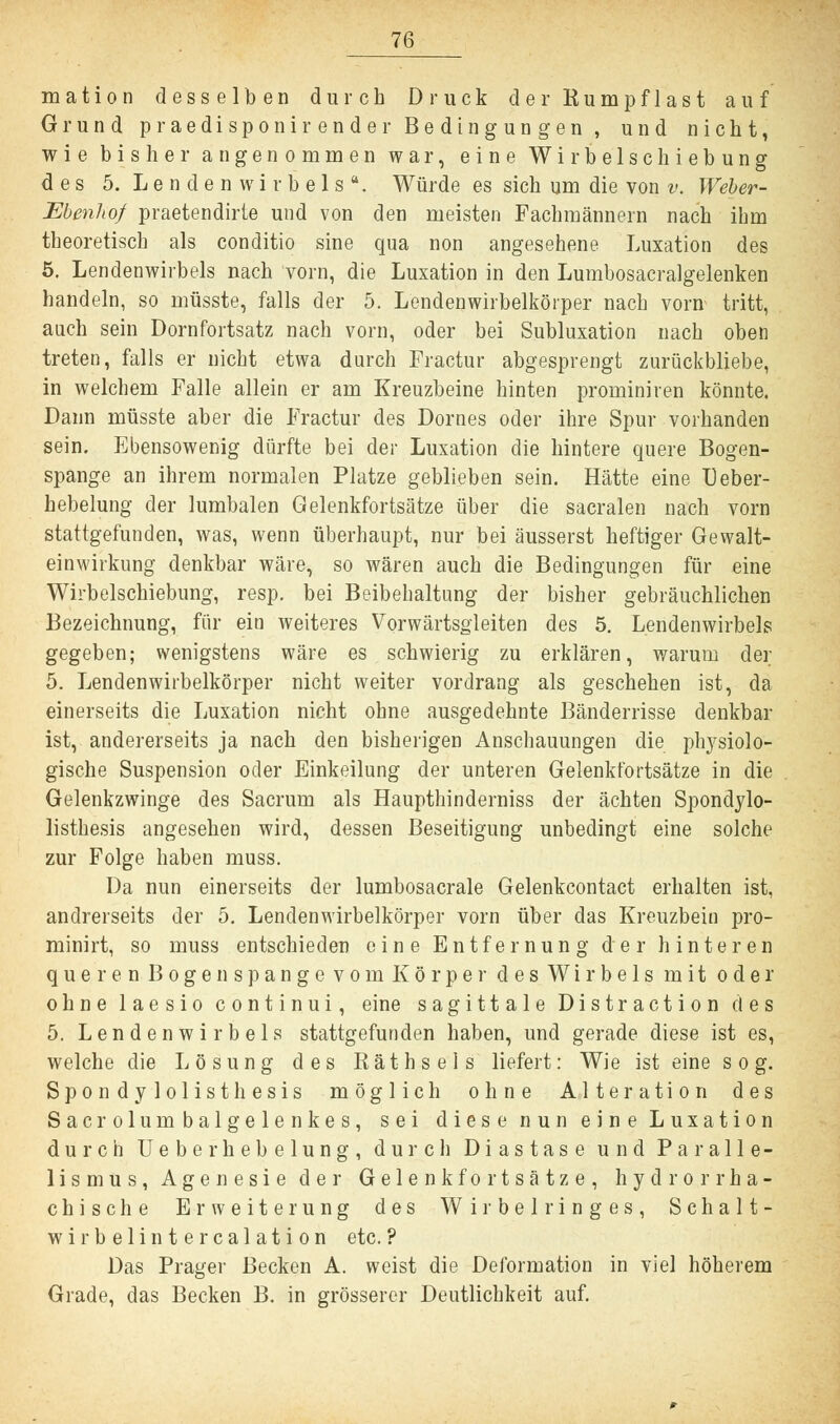 mation desselben durch Druck der Rumpflast auf Grund praedisponirender Bedingungen , und nicht, wie bisher angenommen war, eine Wirbelschiebung des 5. Lendenwirbels. Würde es sich um die von v. Weber- Ebenhof praetendirte und von den meisten Fachmännern nach ihm theoretisch als conditio sine qua non angesehene Luxation des 5. Lendenwirbels nach vorn, die Luxation in den Lumbosacralgelenken handeln, so müsste, falls der 5. Lendenwirbelkörper nach vorn tritt, auch sein Dornfortsatz nach vorn, oder bei Subluxation nach oben treten, falls er nicht etwa durch Fractur abgesprengt zurückbliebe, in welchem Falle allein er am Kreuzbeine hinten prominiren könnte. Dann müsste aber die Fractur des Domes oder ihre Spur vorhanden sein. Ebensowenig dürfte bei der Luxation die hintere quere Bogen- spange an ihrem normalen Platze geblieben sein. Hätte eine Ueber- hebelung der lumbalen Gelenkfortsätze über die sacralen nach vorn stattgefunden, was, wenn überhaupt, nur bei äusserst heftiger Gewalt- einwirkung denkbar wäre, so wären auch die Bedingungen für eine Wirbelschiebung, resp. bei Beibehaltung der bisher gebräuchlichen Bezeichnung, für ein weiteres Vorwärtsgleiten des 5. Lendenwirbels gegeben; wenigstens wäre es schwierig zu erklären, warum der 5. Lendenwirbelkörper nicht weiter vordrang als geschehen ist, da einerseits die Luxation nicht ohne ausgedehnte Bänderrisse denkbar ist, andererseits ja nach den bisherigen Anschauungen die physiolo- gische Suspension oder Einkeilung der unteren Gelenkfortsätze in die Gelenkzwinge des Sacrum als Haupthinderniss der ächten Spondylo- listhesis angesehen wird, dessen Beseitigung unbedingt eine solche zur Folge haben muss. Da nun einerseits der lumbosacrale Gelenkcontact erhalten ist, andrerseits der 5. Lendenwirbelkörper vorn über das Kreuzbein pro- minirt, so muss entschieden eine Entfernung der hinteren queren Bogen spange vom Körper des Wirbels mit oder ohne laesio continui, eine sagittale Distraction des 5. Lendenwirbels stattgefunden haben, und gerade diese ist es, welche die Lösung des Räthsels liefert: Wie ist eine sog. Spondylolisthesis möglich ohne Alteration des Sacrolumbalgelenkes, sei diese nun eine Luxation durch Ueberhebelung, durch Diastase und Paralle- lismus, Agenesie der Gelenkfortsätze, hydrorrha- chische Erweiterung des Wirbelringes, Schalt- wirbelintercalation etc. ? Das Prager Becken A. weist die Deformation in viel höherem Grade, das Becken B. in grösserer Deutlichkeit auf.