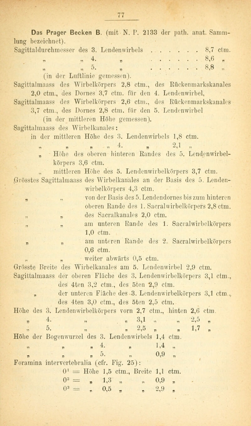 Das Prager Becken B. (mit N. P. 2133 der path. anat. Samm- lung bezeichnet). Sagittaldurchmesser des 3. Lendenwirbels 8,7 ctm. „ „4. „ ...... 0,0 „ » »5. „ 8,8 ., (in der Luftlinie gemessen). Sagittalmnass des Wirbelkörpers 2,8 ctm., des Rückenmarkskanales 2,0 ctm., des Domes 3,7 ctm. für den 4. Lendenwirbel, Sagittalmaass des Wirbelkörpers 2,6 ctm., des Rückenmarkskanales 3,7 ctm., des Dornes 2,8 ctm. für den 5. Lendenwirbel (in der mittleren Höhe gemessen). Sagittalmaass des Wirbelkanales: in der mittleren Höhe des 3. Lendenwirbels 1,8 ctm. )i » » -» 4. „ 2,1 „ „ Höhe des oberen hinteren Randes des 5. Lendenwirbel- körpers 3,6 ctm. ,, mittleren Höhe des 5. Lendenwirbelkörpers 3,7 ctm. Grösstes Sagittalmaass des Wirbelkanales an der Basis des 5. Lenden- wirbelkörpers 4,3 ctm. B ,, von der Basis des 5. Lendendornes bis zum hinteren oberen Rande des 1. Sacralwirbelkörpers 2,8 ctm. s des Sacralkanales 2,0 ctm. „ „ am unteren Rande des 1. Sacralwirbelkörpers 1,0 ctm. „ Ä am unteren Rande des 2. Sacralwirbelkörpers 0,6 ctm. .. „ weiter abwärts 0,5 ctm. Grösste Breite des Wirbelkanales am 5. Lendenwirbel 2,9 ctm. Sagittalmaass der oberen Fläche des 3. Lendenwirbelkörpers 3,1 ctm., des 4ten 3,2 ctm., des 5ten 2,9 ctm. B der unteren Fiäche des 3. Lendenwirbelkörpers 3,1 ctm., des 4ten 3,0 ctm., des 5ten 2,5 ctm. Höhe des 3. Lendenwirbelkörpers vorn 2,7 ctm., hinten 2,6 ctm. ^ 9 ^ 17 Höhe der Bogenwurzel des 3. Lendenwirbels 1,4 ctm. 4 1 4 n n » &• ii 0,9 „ Foramina intervertebralia (cfr. Fig. 25) : 01 = Höhe 1,5 ctm., Breite 1,1 ctm. 02 = „ 1,3 „ „ 0,9 „ 03 = „ 0,5 „ „ 2,9 ,